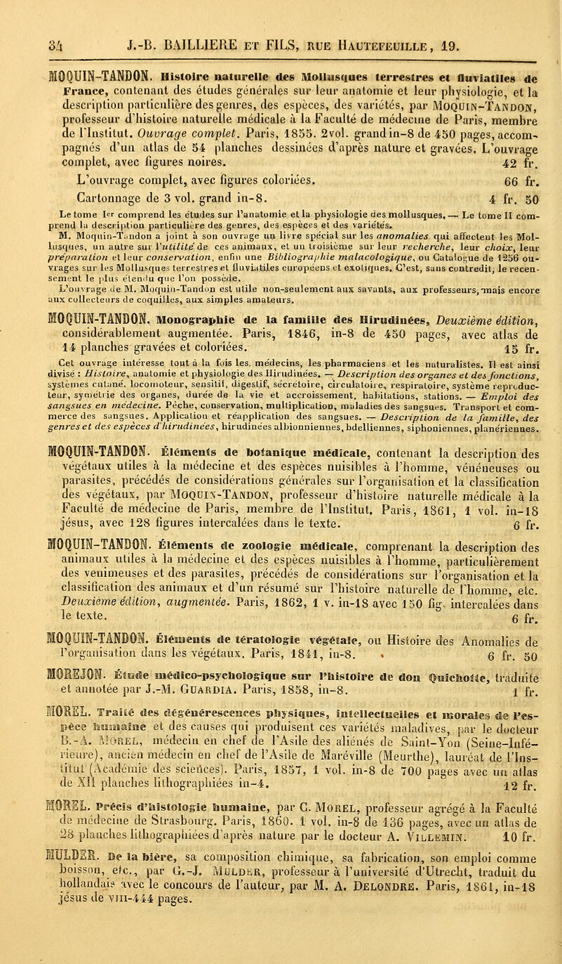 MOQUIN-TANDON. Histoire naturelle des Mollusques terrestres et nuviatiles de France, contenant des études générales sur leur anatomie et leur physiologie, et la description particulière des genres, des espèces, des variétés, par Moquin-Tandon, professeur d'histoire naturelle médicale à la Faculté de médecine de Paris, membre de rinstitut. Ouvrage complet. Paris, 1855. 2vol. grand in-8 de 450 pages, accom- pagnés d'un atlas de 54 planches dessinées d'après nature et gravées. L'ouvrage complet, avec figures noires. 42 fr. L'ouvrage complet, avec figures coloriées. 66 fr. Cartonnage de 3 vol. grand in-8. 4 fr. 50 Le tome 1er comprend les études sur l'anatomie et la physiologie des mollusques. — Le tome II com- prend la description particulière des genres, des espèces et des variétés. M. Moquin-Tandon a joint à son ouvrage un livre spécial sur les anomalies qui affectent les Mol- lusques, un autre sur l'utilité de ces animaux, et un troisième sur leur recherche, leur choix, leur préparation et leur conservation, enfin une Bibliographie malacologiaue, ou Catalogue de 1256 ou- vrages sur les Mollusques terrestres et fluviatiles européens et exotiques. C'est, sans contredit, le recen- sement le plus élemlu que l'on possède. L'ouvrage de M. Moquin-Tandon est utile non-seulement aux savants, aux professeurs,mais encore aux collecteurs de coquilles, aux simples amateurs. -TANDON. Monographie de la famille des Hirudinées, Deuxième édition, considérablement augmentée. Paris, 1846, in-8 de 450 pages, avec atlas de 14 planches gravées et coloriées. 15 fr# Cet ouvrage intéresse tout à la fois les. médecins, les pharmaciens et les naturalistes. Il est ainsi divisé : Histoire, anatomie et physiologie des Hirudinées. — Description des organes et des fonctions, systèmes cutané, locomoteur, sensitif, digestif, sécrétoire, circulatoire, respiratoire, système reproduc- teur, symétrie des organes, durée de la vie et accroissement, habitations, stations. — Emploi des sangsues en médecine. Pèche, conservation, multiplication, maladies des sangsues. Transport et com- merce des sangsues. Applicatiou et réapplication des sangsues. —Description de la famille, des genres et des espèces ahirudinées, hirudinées albionniennes.bdelliennes, siphoniennes,planériennes. MOQUIN-TANDON. Éléments de botanique médicale, contenant la description des végétaux utiles à la médecine et des espèces nuisibles à l'homme, vénéneuses ou parasites, précédés de considérations générales sur l'organisation et la classification des végétaux, par Moqdix-Tandon, professeur d'histoire naturelle médicale à la Faculté de médecine de Paris., membre de l'Institut. Paris, 1861, 1 vol. in-18 Jésus, avec 128 figures intercalées dans le texte. 6 fr. MOQUIN-TANDON. Éléments de zoologie médicale, comprenant la description des animaux utiles à la médecine et des espèces nuisibles à l'homme, particulièrement des venimeuses et des parasites, précédés de considérations sur l'organisation et la classification des animaux et d'un résumé sur l'histoire naturelle de l'homme, etc. Deuxième édition, augmentée. Paris, 1862, 1 v. in-18 avec 150 fig. intercalées dans le texte. g fr> TANDON. Éléments de tératologie végétale, ou Histoire des Anomalies de l'organisation dans les végétaux. Paris, 1841, in-8. » 6 fr. 50 Elude médico-psychologique sur l'histoire de don Quichotte, traduite et annotée par J.-M. Guardia. Paris, 1858, in-8. 1 fr. MOREL. ïraîié des dégénérescences physiques, intellectuelles et morales de l'es- pèce humaine et des causes qui produisent ces variétés maladives, par le docteur B.-A. Morel, médecin en chef de l'Asile des aliénés de Saint-Yon (Seine-Infé- rieure), ancien médecin en chef de l'Asile de Maréville (Meurthe), lauréat de l'Ins- titut (Académie des sciences). Paris, 1857, 1 vol. in-8 de 700 pages avec un atlas de XII planches lithographiées in-4. -12 fr. MOREL Précis d'histologie humaine, par G. Morel, professeur agrégé à la Faculté de médecine de Strasbourg. Paris, 1860. 1 vol. in-8 de 136 pages, avec un atlas de 2H planches lithographiées d'après nature par le docteur A. Villemin. 10 fr. MJLDSR. Be la bière, sa composition chimique, sa fabrication, son emploi comme boisson, etc., par ti.-J. Muldkr, professeur à l'université d'Utrecht, traduit du hollandais avec le concours de l'auteur, par M. A. DELONDRE. Paris, 1861, in-18 Jésus de vm-444 pages.