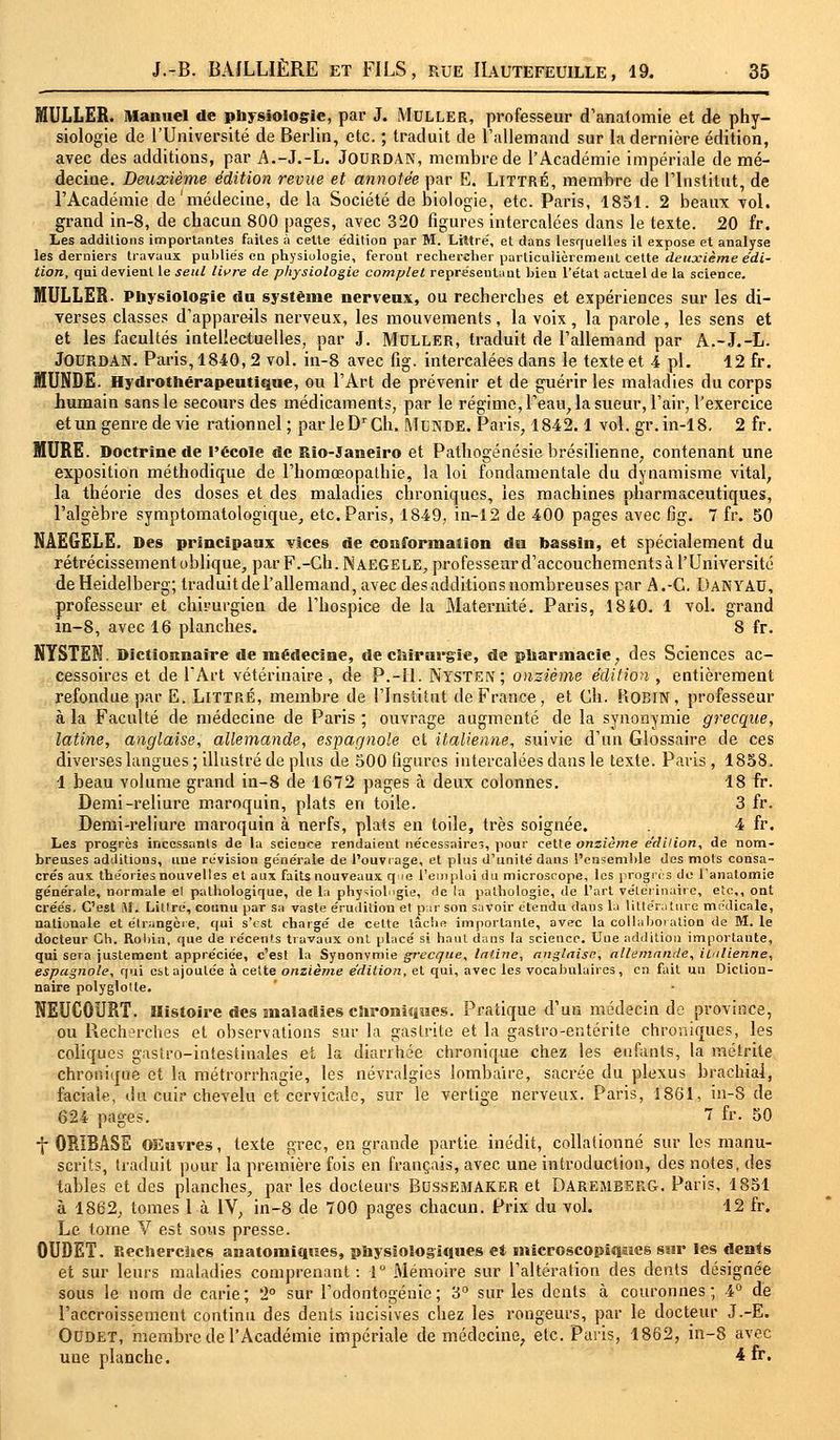 MULLER. Manuel de physiologie, par J. Moller, professeur d'anatomie et de phy- siologie de l'Université de Berlin, etc. ; traduit de l'allemand sur la dernière édition, avec des additions, par A.-J.-L. Jourdan, membre de l'Académie impériale de mé- decine. Deuxième édition revue et annotée par E. Littré, membre de l'Institut, de l'Académie de'médecine, de la Société de biologie, etc. Paris, 1851. 2 beaux vol. grand in-8, de chacun 800 pages, avec 320 figures intercalées dans le texte. 20 fr. Les additions importantes faites à cette édition par M. Littre', et dans lesquelles il expose et analyse les derniers travaux publiés en physiologie, ferout rechercher particulièrement celte deuxième édi- tion, qui devient le seul livre de physiologie complet représentant bien l'état actuel de la science. MULLER. Physiologie du système nerveux, ou recherches et expériences sur les di- verses classes d'appareils nerveux, les mouvements, la voix, la parole, les sens et et les facultés intellectuelles, par J. Moller, traduit de l'allemand par A.-J.-L. Jourdan. Paris, 1840,2 vol. in-8 avec fig. intercalées dans le texte et 4 pi. 12 fr. MUNDE. Hydrothérapeutique, ou l'Art de prévenir et de guérir les maladies du corps humain sans le secours des médicaments, par le régime, l'eau, la sueur, l'air, l'exercice et un genre de vie rationnel; parleDrCh. Mcnde. Paris, 1842.1 vol. gr.in-18. 2 fr. MURE. Doctrine de l'école de Rio-Janeiro et Pathogénésie brésilienne, contenant une exposition méthodique de l'homceopathie, la loi fondamentale du dynamisme vital, la théorie des doses et des maladies chroniques, les machines pharmaceutiques, l'algèbre symptomatologique, etc. Paris, 1849, in-12 de 400 pages avec fig. 7 fr. 50 NÀEGELE. Des principaux vices de conformation du bassin, et spécialement du rétrécissement oblique, par F.-Gh.NAEGELE, professeur d'accouchements à l'Université de Heidelberg; traduit de l'allemand, avec des additions nombreuses par A.-C. DANYAO, professeur et chirurgien de l'hospice de la Maternité. Paris, 18i0. 1 vol. grand m-8, avec 16 planches. 8 fr. NYSTEN. Dictionnaire de médecine, de chirurgie, de pharmacie, des Sciences ac- cessoires et de l'Art vétérinaire, de P.-II. Nysten; onzième édition , entièrement refondue par E. Littré, membre de l'Institut de France, et Gh. Hobin, professeur à la Faculté de médecine de Paris ; ouvrage augmenté de la synonymie grecque, latine, anglaise, allemande, espagnole et italienne, suivie d'un Glossaire de ces diverses langues ; illustré de plus de 500 figures intercalées dans le texte. Paris, 1858. 1 beau volume grand in-8 de 1672 pages à deux colonnes. 18 fr. Demi-reliure maroquin, plats en toile. 3 fr. Demi-reliure maroquin à nerfs, plats en toile, très soignée. 4 fr. Les progrès incessants de la science rendaient nécessaires, pour cette onzième e'dilion, de nom- breuses additions, une révision générale de l'ouvrage, et plus d'unité dans l'ensemble des mots consa- crés aux théories nouvelles et aux faits nouveaux qie l'emploi du microscope, les progrès de l'anatomie générale, normale el pathologique, de Le physiologie, de la pathologie, de l'art vétérinaire, etc., ont créés. C'est M. Litlré, cotinu par sa vaste érudition et par son savoir étendu dans la littérature médicale, nationale et étrangère, qui s'est chargé de cette lâche importante, avec la collaboration de M. le docteur Ch. Robin, que de récents travaux ont placé si haut dans la science. Une addition importante, qui sera justement appréciée, c'est la Synonymie grecque, latine, anglaise, allemande, italienne, espagnole, qui est ajoutée à celte onzième édition, et qui, avec les vocabulaires, en fait un Diction- naire polyglotte. NEUCOURT. Histoire des maladies chroniques. Pratique d'un médecin de province, ou Recherches et observations sur la gastrite et la gastro-entérite chroniques, les coliques gastro-intestinales et la diarrhée chronique chez les enfants, la métrite chronique et la métrorrhagie, les névralgies lombaire, sacrée du plexus brachial, faciale, tin cuir chevelu et cervicale, sur le vertige nerveux. Paris, 1861, in-S de 624 pages. 1 fr- 50 f ORIBASE OEuvres, texte grec, en grande partie inédit, collationné sur les manu- scrits, traduit pour la première fois en français, avec une introduction, des notes, des tables et des planches, par les docteurs Bossemaker et Daremberg. Paris, 1851 à 1862, tomes 1 à 1V; in-8 de 700 pages chacun. Prix du vol. 12 fr. Le torne V est sous presse. OUDET. Recherches anatomiques, physiologiques et microscopiques sur les dents et sur leurs maladies comprenant: 1° Mémoire sur l'altération des dents désignée sous le nom de carie; '2° sur l'odontogénie; 3° sur les dents à couronnes; 4° de l'accroissement continu des dents iucisives chez les rongeurs, par le docteur J.-E. Oodet, membre de l'Académie impériale de médecine, etc. Paris, 1862, in-8 avec une planche. 4 fr-