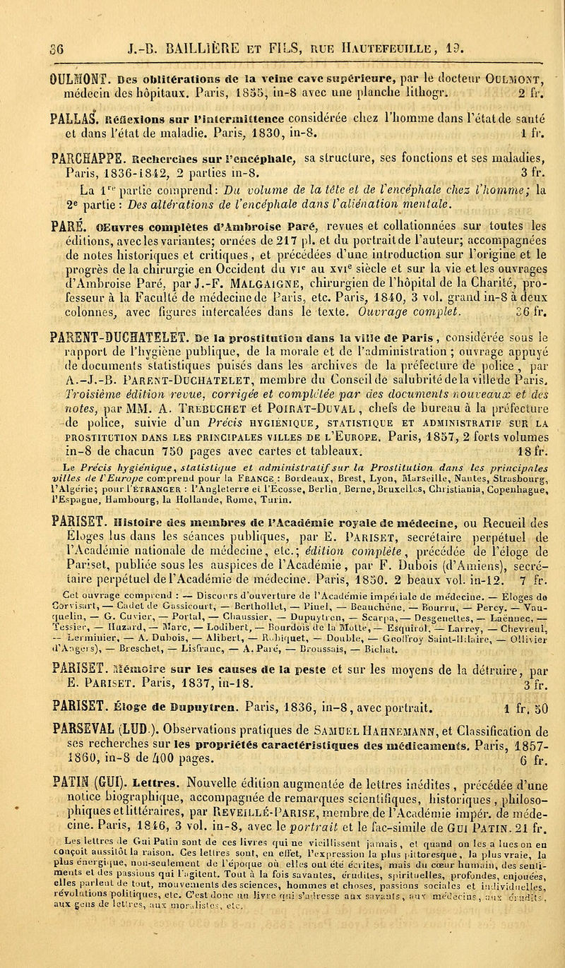 OULMONT. Des oblitérations de la veine cave supérieure, par le docteur OCLMONT, médecin des hôpitaux. Paris, 1835, in-8 avec une planche lithogr. 2 fr. PALLAS. Réflexions sur l'intermittence considérée chez l'homme dans l'état de santé et dans l'état de maladie. Paris; 1830, in-8. 1 fr. PARCËAPPE. Rcclicrcïies sur l'encéphale, sa structure, ses fonctions et ses maladies, Paris, 1836-1842, 2 parties in-8. 3 fr. La Impartie comprend: Du volume de la tête et de V encéphale chez l'homme; la 2e partie : Des altérations de l'encéphale dans l'aliénation mentale. PARS. OEuvres complètes d'Anibroisc Paré, revues et collationnées sur toutes les éditions, avec les variantes; ornées de 217 pi. et du portrait de l'auteur; accompagnées de notes historiques et critiques, et précédées d'une introduction sur l'origine et le progrès de la chirurgie en Occident du vie au xvie siècle et sur la vie et les ouvrages d'Ambroise Paré, parJ.-F. MALGAlGNE, chirurgien de l'hôpital de la Charité, pro- fesseur à la Faculté de médecine de Paris, etc. Paris, 1840, 3 vol. grand in-8 à deux colonnes, avec figures intercalées dans le texte. Ouvrage complet. 36 fr. PARENT-DUCHATELET. Be la prostitution dans la ville de Paris , considérée sous le rapport de l'hygiène publique, de la morale et de l'administration ; ouvrage appuyé de documents statistiques puisés dans les archives de la préfecture de police , par A.-J.-B. Parent-Duchatelet, membre du Conseil de salubrité de la villede Paris. Troisième édition revue, corrigée et complétée par des documents nouveaux et des notes, par MM. A. Trébuchet et PoiRAT-DtVAL , chefs de bureau à la préfecture de police, suivie d'un Précis hygiénique, statistique et administratif sur la PROSTITUTION DANS LES PRINCIPALES VILLES DE L'EUROPE. Paris, 1857, 2 forts Volumes in-8 de chacun 750 pages avec cartes et tableaux. 18 fr. Le Précis hygiénique, statistique et administratif sur la Prostitution dans les principales villes de PEurope comprend pour la Feance : Bordeaux, Brest, Lyon, Marseille, Nantes, Strasbourg, l'Algérie; pour I'étrANGER : l'Angleterre ei l'Ecosse, Berlin, Berne, Bruxelles, Christiania, Copenhague, l'Espagne, Hambourg, la Hollaude, Rome, Turin. PARISET. Histoire des membres de l'Académie royale de médecine, ou Recueil des Éloges lus dans les séances publiques, par E. Pariset, secrétaire perpétuel de l'Académie nationale de médecine, etc.; édition complète, précédée de l'éloge de Pariset, publiée sous les auspices de l'Académie , par F. Dubois (d'Amiens), secré- taire perpétuel de l'Académie de médecine. Paris, 1850. 2 beaux vol. in-12. 7 fr. Cet ouvrage comprend : ~ Discours d'ouverture de i'Acade'mie impériale de médecine. — Éloges do Carvisart,— Cadet de Gassicourt, — Bcrlbollul, — Pinel, — Beauchêue, — Bourru, — Percy. — Vau- ciuclin, — G. Çuvicr, — Portai, — Chaussier, — Dupuytrcn, — Scârpa,— Desgeneltes, — Laénnec, — fessier, — Huzard, — Marc, — Lodibert, — Rourdois de la Blolte, — Esquirol, — Larrey, — Chevreui. — Lermiuier, — A. Dubois, — Aliberl, — Rubiquet, — Double, ■— Geoffroy Sainl-Uilaire, — OUi\ier d'Angers), — Breschet, — Lisfrauc, — A. Pare, — Broussais, — Bicliat. PARÏSEÏ. Mémoire sur les causes de la peste et sur les moyens de la détruire, par E. Pariset. Paris, 1837, in-18. 3 fr. PARISET. Éloge de Dupuytrcn. Paris, 1836, in-8, avec portrait. 1 fr. 50 PARSEVAL (LUD-). Observations pratiques de Samuel Hahnemann, et Classification de ses recherches sur les propriétés caractéristiques des médicaments. Paris, 1857- 1850, in-8 de ZlOO pages. G fr. PATIN (GUI). Lettres. Nouvelle édition augmentée de lettres inédites, précédée d'une notice biographique, accompagnée de remarques scientifiques, historiques , philoso- phiques etlittéraires, par Reveillé-Parise, membre de l'Académie impér. de méde- cine. Paris, 1846, 3 vol. in-8, avec h portrait et le fac-similé de Gui Patin. 21 fr. Les lettres de Gui Patin sont de ces livres qui ne vieillissent jamais, et quand ou les a lues on en conçoit aussitôt la raison. Ces lettres sont, en elï'et, l'expression la plus pittoresque, la plus vraie, la plus énergique, non-seulement de l'époque où elles ont été écrites, mais du cœur bumain, des senti- ments et des passions qui l'agitent. Tout à la fois savantes, crudités, spirituelles, profondes, enjouées, elles parlent de tout, mouvements des sciences, hommes et choses, passions sociales et individuelles, révolutions politiques, etc. C'est donc uu livre «ni s'adresse aux savants, but médecins, aux c'-'id^s' aux gens de lettres, aux moralistes, etc.