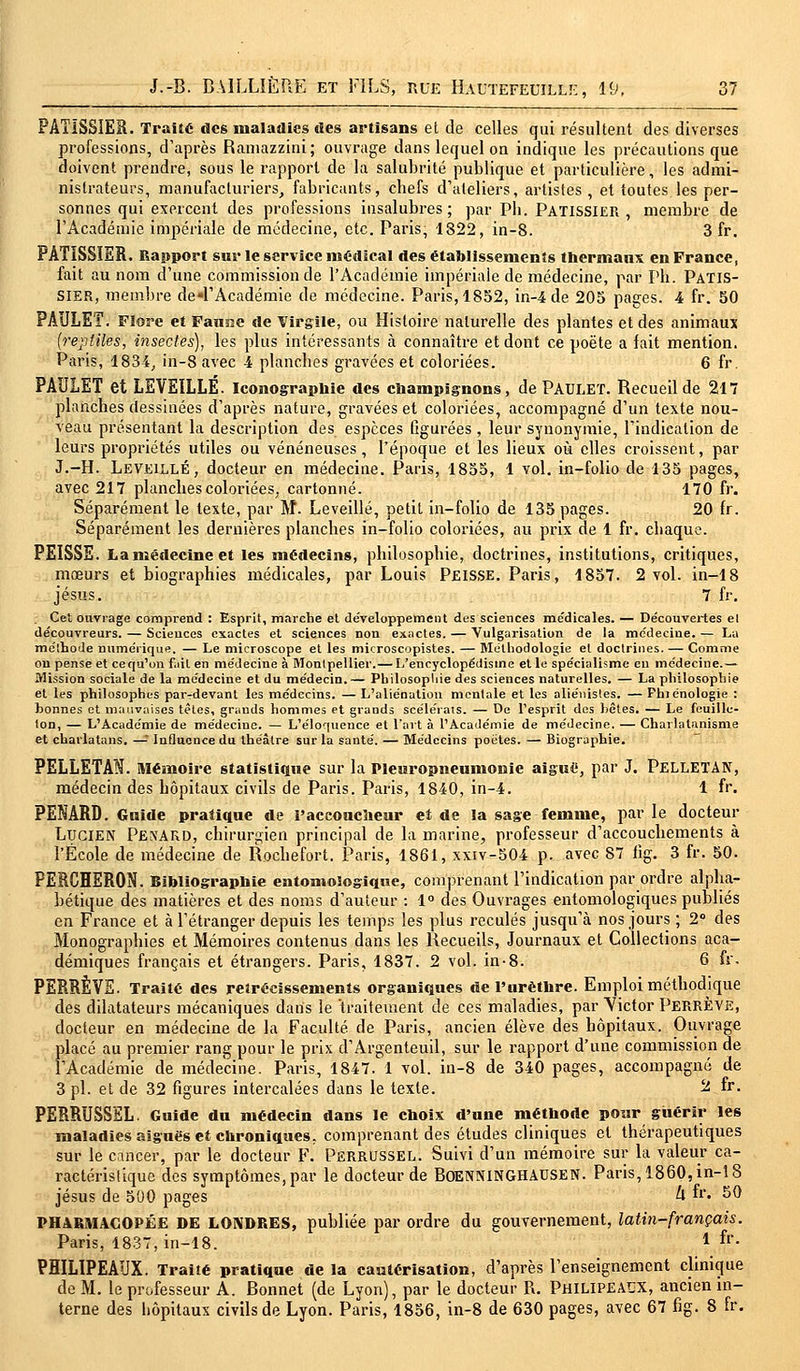 PAÏÏSSIER. Traité des maladies des artisans et de celles qui résultent des diverses professions, d'après Ramazzini; ouvrage dans lequel on indique les précautions que doivent prendre, sous le rapport de la salubrité publique et particulière, les admi- nistrateurs, manufacturiers, fabricants, chefs d'ateliers, artistes , et toutes les per- sonnes qui exercent des professions insalubres; par Pb. Pâtissier, membre de l'Académie impériale de médecine, etc. Paris, 1822, in-8. 3 fr. PATISSIER. Rapport sur le service médical des établissements thermaux en France, fait au nom d'une commission de l'Académie impériale de médecine, par Ph. PATIS- SIER, membre de^FAcadémie de médecine. Paris, 1852, in-4 de 205 pages. 4 fr. 50 PAULET. Flore et Faune de Virgile, ou Histoire naturelle des plantes et des animaux (reptiles, insectes), les plus intéressants à connaître et dont ce poète a fait mention. Paris, 1834, in-8 avec 4 planches gravées et coloriées. 6 fr. PAULET et LEVEILLÉ. Iconographie des champignons, de PAULET. Recueil de 217 planches dessinées d'après nature, gravées et coloriées, accompagné d'un texte nou- veau présentant la description des espèces figurées , leur synonymie, l'indication de leurs propriétés utiles ou vénéneuses, l'époque et les lieux où elles croissent, par J.-H. Leveillé, docteur en médecine. Paris, 1855, 1 vol. in-folio de 135 pages, avec 217 planches coloriées, cartonné. 170 fr. Séparément le texte, par M. Leveillé, petit in-folio de 135 pages. 20 fr. Séparément les dernières planches in-folio coloriées, au prix de 1 fr. chaque. PEISSE. La médecine et les médecins, philosophie, doctrines, institutions, critiques, mœurs et biographies médicales, par Louis PEISSE. Paris, 1857. 2 vol. in-18 Jésus. 7 fr. Cet ouvrage comprend : Esprit, marche et développement des sciences médicales. — Découvertes el découvreurs. — Sciences exactes et sciences non exactes. — Vulgarisation de la médecine. — La méthode numérique. — Le microscope et les microscopistes. — Méthodologie el doctrines. — Comme ou pense et ce qu'on fait en médecine à Montpellier.— L'encyclopédisme et le spécialisme eu médecine.— Mission sociale de la médecine et du médecin.— Philosopliie des sciences naturelles. — La philosophie et les philosophes par-devant les médecins. — L'aliénation mentale et les aliénistes. — Phiénologie : bonnes et mauvaises têtes, grands hommes et grands scélérats. — De l'esprit des bêtes. — Le feuille- ton, — L'Académie de médecine. — L'éloquence et l'art à l'Académie de médecine. — Charlatanisme et charlatans. —! Influence du théâtre sur la santé. — Médecins poètes. — Biographie. PELLETAN. Mémoire statistique sur la Pleuropneumonie aiguë, par J. PELLETAN, médecin des hôpitaux civils de Paris. Paris, 1840, in-4. 1 fr. PENARD. Guide pratique de l'accoucheur et de la sage femme, par le docteur Lucien PekARD, chirurgien principal de la marine, professeur d'accouchements à l'École de médecine de Rochefort. Paris, 1861, xxiv-504 p. avec 87 %. 3 fr. 50. PERCHERON. Bibliographie entomologiquc, comprenant l'indication par ordre alpha- bétique des matières et des noms d'auteur : 1° des Ouvrages entomologiques publiés en France et à l'étranger depuis les temps les plus reculés jusqu'à nos jours ; 2° des Monographies et Mémoires contenus dans les Recueils, Journaux et Collections aca- démiques français et étrangers. Paris, 1837. 2 vol. in-8. 6 fr. PERRÊVE. Traité des rétrécissements organiques de l'urèthre. Emploi méthodique des dilatateurs mécaniques datis le traitement de ces maladies, par Victor PerrÈVE, docteur en médecine de la Faculté de Paris, ancien élève des hôpitaux. Ouvrage placé au premier rang pour le prix d'Argenteuil, sur le rapport d'une commission de l'Académie de médecine. Paris, 1847. 1 vol. in-8 de 340 pages, accompagné de 3 pi. et de 32 figures intercalées dans le texte. 2 • PERRUSSEL. Guide du médecin dans le choix d'une méthode pour guérir les maladies aiguës et chroniques, comprenant des études cliniques el thérapeutiques sur le cancer, par le docteur F. PERRUSSEL. Suivi d'un mémoire sur la valeur ca- ractéristique des symptômes, par le docteur de BOENNINGHAUSEN. Paris, 1860, in-18 Jésus de 500 pages à fr. 50 PHARMACOPÉE DE LONDRES, publiée par ordre du gouvernement, latin-français. Paris, 1837, in-18. l fr- PHILIPEAUX. Traiîé pratique de la cautérisation, d'après l'enseignement clinique de M. le professeur A. Bonnet (de Lyon), par le docteur R. Philipeaux, ancien in- terne des bôpitaux civils de Lyon. Paris, 1856, in-8 de 630 pages, avec 67 fig. 8 fr.