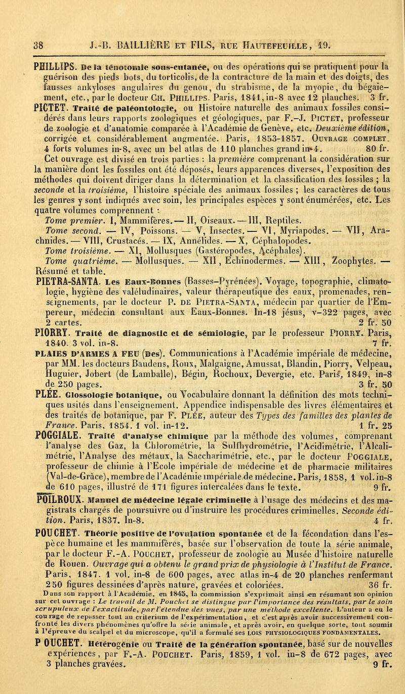 PHILLIPS. De la ténononiic sous-cutanée, ou des opérations qui se pratiquent pour la guérison des pieds bots, du torticolis, de la contracture de la main et des doigts, des fausses ankyloses angulaires du genou, du strabisme, de la myopie, du bégaie- ment, etc., parle docteur Ch. Phillips. Paris, 1841, in-8 avec 12 planches. 3 fr. PICTET. Traité de paléontologie, ou Histoire naturelle des animaux fossiles consi- dérés dans leurs rapports zoologiques et géologiques, par F.-J. PlCTET, professeur de zoologie et d'anatomie comparée à l'Académie de Genève, etc. Deuxième édition, corrigée et considérablement augmentée. Paris, 1853-1857. Ouvrage complet, 4 forts volumes in-8, avec un bel atlas de 110 planches grand in*4. 80 fr. Cet ouvrage est divisé en trois parties : la première comprenant la considération sur la manière dont les fossiles ont été déposés, leurs apparences diverses, l'exposition des méthodes qui doivent diriger dans la détermination et la classification des fossiles ; la seconde et la troisième, l'histoire spéciale des animaux fossiles ; les caractères de tous les genres y sont indiqués avec soin, les principales espèces y sont énumérées, etc. Les quatre volumes comprennent : Tome premier. 1, Mammifères.— II, Oiseaux. —111, Reptiles. Tome second. — IV, Poissons. — V, Insectes.— VI, Myriapodes. — VII, Ara- chnides.— VIII, Crustacés. — IX, Annélides.—X, Céphalopodes. Tome troisième. — XI, Mollusques (Gastéropodes, 4céphales). Tome quatrième. — Mollusques. — XII, Echinodermes. — XIII, Zoophytes. — Résumé et table. PIETRA-SANTA. Les Eaux-Bonnes (Basses-Pyrénées). Voyage,, topographie, climato- logie, hygiène des valétudinaires, valeur thérapeutique des eaux, promenades^ ren- seignements, par le docteur P. de Pietra-Santa, médecin par quartier de l'Em- pereur, médecin consultant aux Eaux-Bonnes, ln-18 Jésus, v-322 pages, avec 2 cartes. 2 fr. 50 PIORRY. Traité de diagnostic et de sémiologie, par le professeur PlORRY. Paris, 1840. 3 vol. in-8. 7 fr. PLAIES D'ARMES A FEU (Des). Communications à l'Académie impériale de médecine, par MM. les docteurs Baudens, Roux, Malgaigne, Amussat, Blandin, Piorry, Velpeau, Huguier, Jobert (de Lamballe), Bégin; Rochoux, Devergie, etc. Paris*, 1849, in-8 de 250 pages. 3 fr. 50 PLÉE. Glossologie botanique, ou Vocabulaire donnant la définition des mots techni- ques usités dans l'enseignement. Appendice indispensable des livres élémentaires et des traités de botanique, par F. PlËE, auteur des Types des familles des plantes de France. Paris, 1854. 1 vol. in-12. 1 fr. 25 POGGIÂLE. Traité d'analyse chimique par la méthode des volumes, comprenant l'analyse des Gaz, la Chlorométrie, la Sulfhydrométrie, l'Acidimétrie, l'Alcali- métrie, l'Analyse des métaux, la Saccharimétrie, etc., par le docteur POGGIALE, professeur de chimie à l'Ecole impériale de médecine et de pharmacie militaires (Val-de-Gràce), membre de l'Académie impériale de médecine. Paris, 1858, 1 vol. in-8 de 610 pages, illustré de 171 figures intercalées dans le texte. 9 fr. POILROUX. Manuel de médecine légale criminelle à l'usage des médecins et des ma- gistrats chargés de poursuivre ou d'instruire les procédures criminelles. Seconde édi- tion. Paris, 1837. In-8. 4 fr. POUCHET. Théorie positive de I'ovuljation spontanée et de la fécondation dans l'es- pèce humaine et les mammifères, basée sur l'observation de toute la série animale, par le docteur F.-A. POUCHET, professeur de zoologie au Musée d'histoire naturelle de Rouen. Ouvrage qui a obtenu le grandprix de physiologie à l'Institut de France. Paris, 1847. 1 vol. in-8 de 600 pages, avec atlas in-4 de 20 planches renfermant 2 50 figures dessinées d'après nature, gravées et coloriées. 36 fr. Dans son rapport à l'Académie, en 1845, la commission s'exprimait ainsi en résumant son opinion sur cet ouvrage : Le travail de M. Pouchtl se dislingue par Vimporlance des résultais, par le soin scrupuleux de l'exactitude, par l'étendue des vues, par une méthode excellente. L'auteur a eu le courage de repasser tout au critérium de l'expérimentation, et c'est après avoir successivement con- fronté les divers phénomènes qu'offre la séiie animale, et après avoir, en quelque sorte, tout soumis à l'épreuve du scalpel et du microscope, qu'il a formulé ses LOIS PHYSIOLOGIQUES FONDAMENTALES. P OUCHET. Hétérogénie ou Traité de la génération spontanée, basé sur de nouvelles expériences, par F.-A. POUCHET. Paris, 1859, 1 vol. in-8 de 672 pages, avec 3 planches gravées. 9 fr.