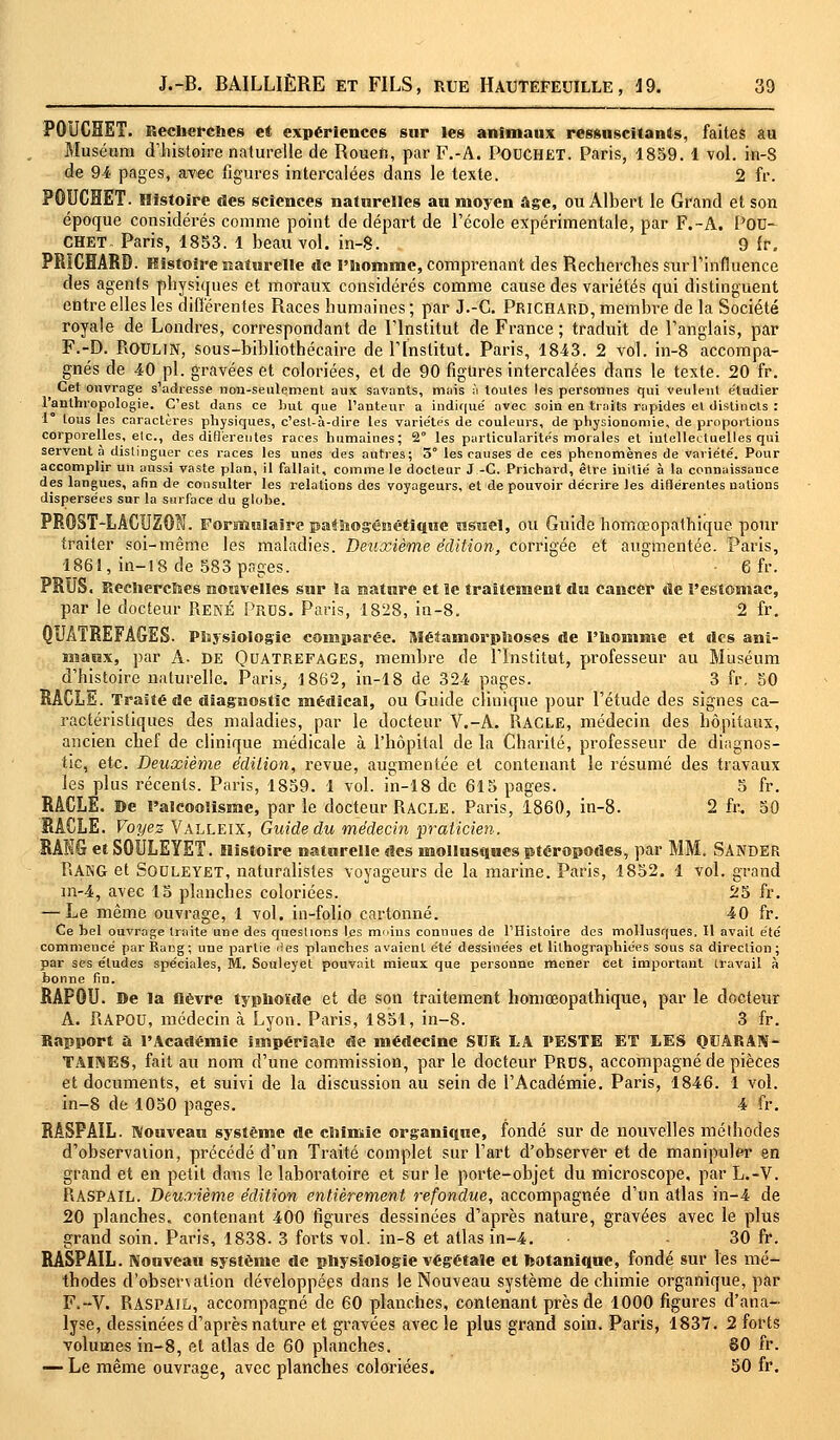 POUCHET. Recherches et expériences sur les animaux ressuscitants, faites au Muséum d'histoire naturelle de Rouen, par F.-A. POUCHET. Paris, 1859. 1 vol. in-S de 94 pages, avec figures intercalées dans le texte. 2 fr. POUCHET. Histoire «tes sciences naturelles au moyen âge, ou Albert le Grand et son époque considérés comme point de départ de l'école expérimentale, par F.-A. POU- CHET- Paris, 1853. 1 beau vol. in-8. 9 fr. PRïCHARD. Histoire naturelle «le l'homme, comprenant des Recherches surrinfluence des agents physiques et moraux considérés comme cause des variétés qui distinguent entre elles les différentes Races humaines ; par J.-C. Prichard, membre de la Société royale de Londres, correspondant de l'Institut de France ; traduit de l'anglais, par F.-D. ROULIN, sous-bibliothécaire de l'Institut. Paris, 1843. 2 vol. in-8 accompa- gnés de 40 pi. gravées et coloriées, et de 90 figures intercalées dans le texte. 20 fr. Cet ouvrage s'adresse non-seulement aux savants, mais à toutes les personnes qui veulent étudier l'anthropologie. C'est dans ce but que l'auteur a indiqué avec soin en traits rapides el distincts : 1 tous les caractères physiques, c'est-à-dire les variétés de couleurs, de physionomie, de proportions corporelles, elc, des différentes races humaines; 2° les particularités morales et intellectuelles qui servent a distinguer ces races les unes des autres; 3° les causes de ces phénomènes de variété. Pour accomplir un aussi vaste plan, il fallait, comme le docteur J -C. Prichard, être initié à la connaissance des langues, afin de consulter les relations des voyageurs, et de pouvoir décrire les dillérentes nations dispersées sur la surface du globe. PRQST-LÂCUZG!. Formulaire pathogénétique nsucl, ou Guide homœopathique pour traiter soi-même les maladies. Deuxième édition, corrigée et augmentée. Paris, 1861, in-18 de 583 pages. • 6 fr. PRUS. Recherches nouvelles sur la nature et le traitement «lu cancer de l'estomac, par le docteur René Pros. Paris, 1828, in-8. 2 fr. QUATREFÂGES- Physiologie comparée. Métamorphoses de l'homme et «les ani- maux, par A. DE Quatrefages, membre de l'Institut, professeur au Muséum d'histoire naturelle. Paris, 1862, in-18 de 324 pages. 3 fr. 50 RACLE. Traité de diagnostic médical, ou Guide clinique pour l'étude des signes ca- ractéristiques des maladies, par le docteur V.-A. RACLE, médecin des hôpitaux, ancien chef de clinique médicale à l'hôpital de la Charité, professeur de diagnos- tic, etc. Deuxième édition, revue, augmentée et contenant le résumé des travaux les plus récents. Paris, 1859. 1 vol. in-18 de 615 pages. 5 fr. RACLE. De l'alcoolisme, par le docteur RACLE. Paris, 1860, in-8. 2 fr. 50 RACLE. Voyez Valleix, Guide du médecin praticien. RANG et S0ULEYET. Histoire naturelle des mollusques ptéropodes, par MM. SANDER RANG et Souleyet, naturalistes voyageurs de la marine. Paris, 1852. 1 vol. grand m-4, avec 15 planches coloriées. 25 fr. — Le même ouvrage, 1 vol. in-folio cartonné. 40 fr. Ce bel ouvrage traite une des questions les moins connues de l'Histoire des mollusques. Il avait été commencé par Rang; une partie îles planches avaient été dessinées et lithographiées sous sa direction ; par ses études spéciales, M. Souleyet pouvait mieux que personne mener cet important travail à bonne fin. RAP0U. De la lièvre typhoïde et de son traitement homœopathique, par le docteur A. RAPOU, médecin à Lyon. Paris, 1851, in-8. 3 fr. Rapport a l'Académie impériale de médecine SUR LA PESTE ET LES QUARAN- TAINES, fait au nom d'une commission, par le docteur Prds, accompagné de pièces et documents, et suivi de la discussion au sein de l'Académie. Paris, 1846. 1 vol. in-8 de 1050 pages. 4 fr. RASPAIL. Nouveau système de chimie organique, fondé sur de nouvelles méthodes d'observation, précédé d'un Traité complet sur l'art d'observer et de manipuler en grand et en petit dans le laboratoire et sur le porte-objet du microscope, par L.-V. RASPAïL. Deuxième édition entièrement refondue, accompagnée d'un atlas in-4 de 20 planches, contenant 400 figures dessinées d'après nature, gravées avec le plus grand soin. Paris, 1838. 3 forts vol. in-8 et atlas in-4. 30 fr. RASPAIL. Nouveau système de physiologie végétale et botanique, fondé sur les mé- thodes d'observation développées dans le Nouveau système de chimie organique, par F.~V. RASPAIL, accompagné de 60 planches, contenant près de 1000 figures d'ana- lyse, dessinées d'après nature et gravées avec le plus grand soin. Paris, 1837. 2 forts volumes in-8, el atlas de 60 planches. 80 fr. — Le même ouvrage, avec planches coloriées. 50 fr.