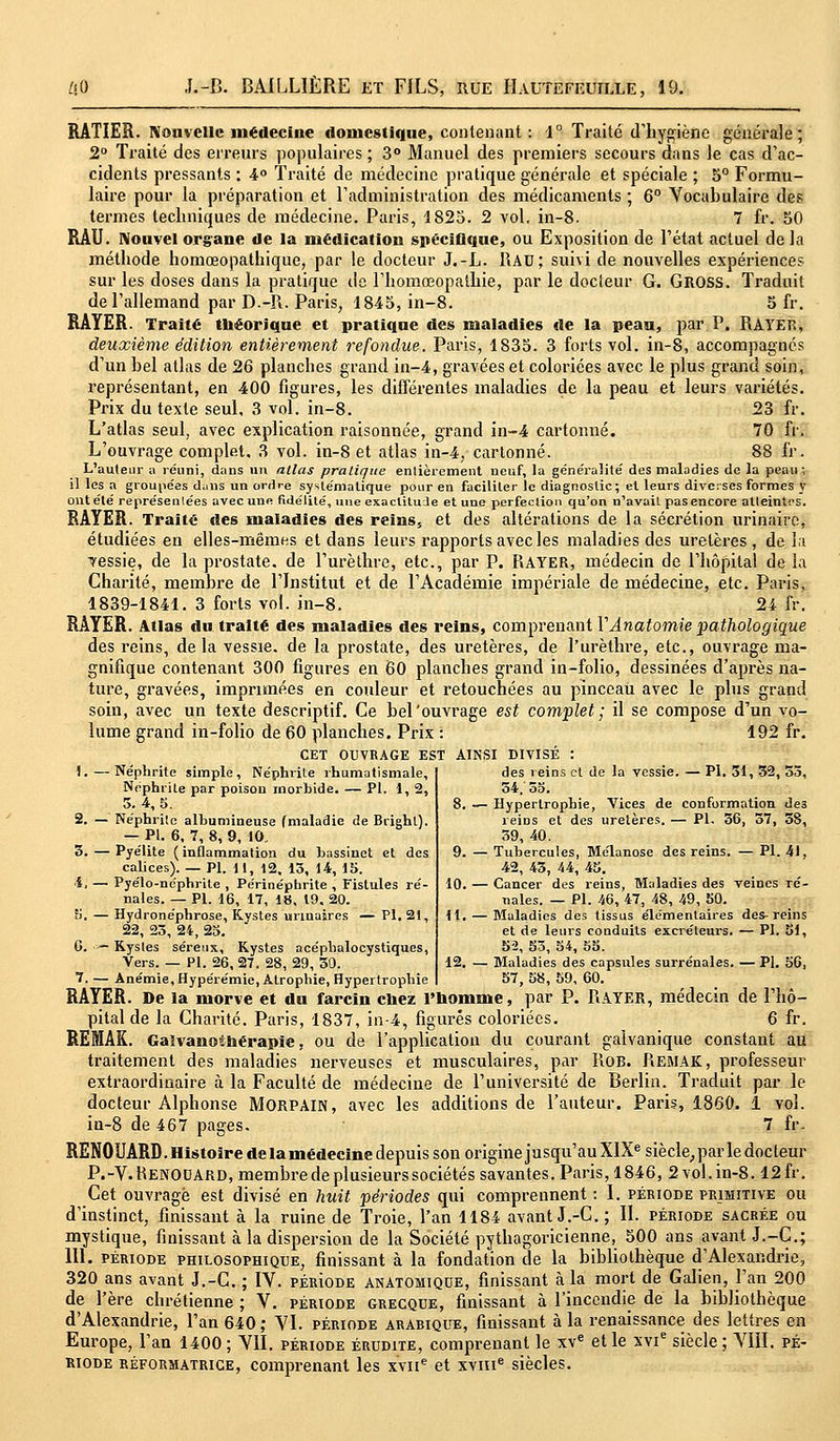 RÂTIER. Nouvelle médecine domestique, contenant : 1° Traité d'hygiène générale; 2° Traité des erreurs populaires ; 3° Manuel des premiers secours dans le cas d'ac- cidents pressants : 4° Traité de médecine pratique générale et spéciale ; 5° Formu- laire pour la préparation et l'administration des médicaments ; 6° Vocabulaire des termes techniques de médecine. Paris, 1825. 2 vol, in-8. 7 fr. 50 RAU. Nouvel organe de la médication spécifique, ou Exposition de l'état actuel delà méthode homœopathique, par le docteur J.-L. RAU; suivi de nouvelles expériences sur les doses dans la pratique de l'homœopathie, par le docteur G. GltOSS. Traduit de l'allemand par D.-R. Paris, 1845, in-8. 5 fr. RAYER. Traité théorique et pratique des maladies de la peau, par P. RAYER, deuxième édition entièrement refondue. Paris, 1835. 3 forts vol. in-8, accompagnes d'un bel atlas de 26 planches grand in-4, gravées et coloriées avec le plus grand soin, représentant, en 400 figures, les différentes maladies de la peau et leurs variétés. Prix du texte seul, 3 vol. in-8. 23 fr. L'atlas seul, avec explication raisonnée, grand in-4 cartonné. 70 fr. L'ouvrage complet. 3 vol. in-8 et atlas in-4, cartonné. 88 fr. L'auteur a réuni, dans un allas pratique entièrement neuf, la généralité des maladies de la peau; il les a groupées d;ms un ordre systématique pour en faciliter le diagnostic; et leurs diverses formes y ont été représentées avec une fidélité, une exactitude et une perfection qu'on n'avait pas encore atteintes. RAYER. Traité des maladies des reins, et des altérations de la sécrétion urinaire, étudiées en elles-mêmes et dans leurs rapports avec les maladies des uretères , de la vessie, de la prostate, de l'urèthre, etc., par P. RAYER, médecin de l'hôpital de la Charité, membre de l'Institut et de l'Académie impériale de médecine, etc. Paris, 1839-1841. 3 forts vol. in-8. 24 fr. RAYER. Atlas du traité des maladies des reins, comprenant YAnatomie pathologique des reins, delà vessie, de la prostate, des uretères, de l'urèthre, etc., ouvrage ma- gnifique contenant 300 figures en 60 planches grand in-folio, dessinées d'après na- ture, gravées, imprimées en couleur et retouchées au pinceau avec le plus grand soin, avec un texte descriptif. Ce bel'ouvrage est complet; il se compose d'un vo- lume grand in-folio de 60 planches. Prix : 192 fr. CET OUVRAGE EST AINSI DIVISÉ : I.—Néphrite simple, Néphrite rhumatismale, Néphrite par poison morbide. — PI. 1, 2, 3. 4, 5. 2. — Néphrite albumineuse (maladie de Brighl). — PI. 6. 7, 8, 9, 10. 3. — Pyélite ( inflammation du bassinet et des calices). — PI. 11, 12. 13, 14, 15. ■ï. — Pyélo-néphrite , Périnéphrite , Fistules ré- nales. — PI. 16, 17, 18, 19, 20. fi. — Hydronéphrose, Kvstes unnaires — PI. 21, 22, 23, 24, 23. G. -~ Kystes séreux. Kystes acéphalocystiques, Vers. — PI. 26, 27. 28, 29, 30. 7. — Anémie, Hypérémie, Atrophie, Hypertrophie des reins et de la vessie. — PI. 31, 32, 55, 54/55. 8. — Hypertrophie, Vices de conformation de3 reins et des uretères. — PI. 36, 57, 58, 39, 40. 9. — Tubercules, Melanose des reins. — PI. 41, 42, 43, 44, 45. 10. — Cancer des reins, Maladies des veines ré- nales. — PI. 46, 47, 48, 49, 50. 11. — Maladies des tissus élémentaires des-reins et de leurs conduits excréteurs. — PI. 51, 52, 53, 54, 55. 12. — Maladies des capsules surrénales. — PI. 56, 57, 58, 59, 60. RAYER. De la morve et du farcin citez l'homme, par P. RAYER, médecin de l'hô- pital de la Charité. Paris, 1837, in-4, figurés coloriées. 6 fr. REMAK. Galvanothérapie, ou de l'application du courant galvanique constant au traitement des maladies nerveuses et musculaires, par Rob. REMAK, professeur extraordinaire à la Faculté de médecine de l'université de Berlin. Traduit par le docteur Alphonse MORPAIN, avec les additions de l'auteur. Paris, 1860. 1 vol. in-8 de 467 pages. • 7 fr. RENOUARD. Histoire de la médecine depuis son origine jusqu'au XIXe siècle, par le docteur P.-V.HENOUARD, membre de plusieurs sociétés savantes. Paris, 1846, 2vol.in-8.12fr. Cet ouvragé est divisé en huit périodes qui comprennent : I. période primitive ou d'instinct, finissant à la ruine de Troie, l'an 1184 avant J.-C. ; II. période sacrée ou mystique, finissant à la dispersion de la Société pythagoricienne, 500 ans avant J.-C.; 111. période philosophique, finissant à la fondation de la bibliothèque d'Alexandrie, 320 ans avant J.-C. ; IV. PÉRioDE anatomique, finissant à la mort de Galien, l'an 200 de l'ère chrétienne ; V. période grecque, finissant à l'incendie de la bibliothèque d'Alexandrie, l'an 640 ; VI. période arabique, finissant à la renaissance des lettres en Europe, l'an 1400; VII. période érudite, comprenant le xve et le xvie siècle; VIII. pé- riode réformatrice, comprenant les xvne et xvme siècles.
