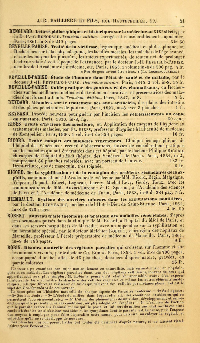 RSNOUARD. Lettres philosophiques e! historiques sur la inédecineau XIXe siècle, par le Dr P.-V. Renouard. Troisième édition, corrigée et considérablement augmentée. Paris, 1861, in-8 de 240 pages. 3fr. 50 REVEILLE-PARISE. Traité de la vieillesse, hygiénique, médical et philosophique, ou Recherches sur l'état physiologique, les facultés morales, les maladies de l'âge avancé, et sur les moyens les plus sûrs, les mieux expérimentés, de soutenir et de prolonger l'activité vitale à cette époque de l'existence; par le. docteur J.-H. Ueveillé-Parise, membre de l'Académie de médecine, etc. Paris, 1853.1 volume in-8 de 500 pag. 7 fr. « Peu de gens savent être vieux. » (LA Rochefoucauld.) REVEILLE-PARISE. Étude de l'homme dans l'état de santé et de maladie, par le docteur J,-H. Reveillé-Parise. Deuxième édition. Paris, 1845. 2 vol. in-8. 15 fr. REVEILLE-PARISE. Guide pratique des goutteux et des rhumatisants, ou Recher- ches sur les meilleures méthodes de traitement curatives et préservatrices des mala- dies dont ils sont atteints. Troisième édition. Paris, 1847, in-8. 5 fr. REYBARD. Mémoires sur le traitement des anus artificiels, des plaies des intestins et des plaies pénétrantes de poitrine. Paris, 1827, in-8 avec 3 planches. 1 fr. REYBARD. Procédé nouveau pour guérir par l'incision les rétrécissements du canal de l'nrèthre. Paris, 1833, in-8, fig. 50 cent. RIBES. Traité d'hygiène thérapeutique, ou Application des moyens de l'hygiène au traitement des maladies, par Fr. Ribes, professeur d'hygiène à laFaculté de médecine de Montpellier. Paris, 1860. 1 vol. in-8 de 828 pages. 10 fr. RICORD. Traité complet des maladies vénériennes. Clinique iconographique de l'hôpital des Vénériens : recueil d'observations, suivies de considérations pratiques sur les maladies qui ont été traitées dans cet hôpital, par le docteur Philippe RicORD, chirurgien de l'hôpital du Midi (hôpital des Vénériens de Paris). Paris, 1851, in-4, comprenant 66 planches coloriées, avec un portrait de l'auteur. 133 fr. Demi-reliure, dos de maroquin, très soignée. 6 fr. RICORD. De la syphilisation et de la contagion des accidents secondaires de la sy- philis, communications à l'Académie de médecine par MM. Ricord, Bégin, Malgaigne, Velpeau, Depaul, Gibert, Lagneau, Larrey, Michel Lévy, Gerdy, Roux, avec les communications de MM. Auzias-Turenne et C. Sperino, à l'Académie des sciences de Paris et à l'Académie de médecine de Turin. Paris, 1853, in-8 de 384 pag. 5 fr. RIEMBAULT. Hygiène des ouvriers mineurs dans les exploitations honilîières, par le docteur RlEMBAULT. médecin de l'Hôtel-Dieu de Saint-Etienne. Paris, 1861, in-8 de 320 pages. 4 fr- 50 ROBERT. Nouveau traité théorique et pratique des maladies vénériennes, d'après les documents puisés dans la clinique de M. Ricord, à l'hôpital du Midi de Paris, e£ dans les services hospitaliers de Marseille, avec un appendice sur la syphilisation et un formulaire spécial, par le docteur Melchior Robert, chirurgien des hôpitaux de Marseille, professeur à l'école préparatoire de médecine de Marseille. Paris, 1861, in-8 de 788 pages. 9 fr. ROBIN. Histoire naturelle des végétaux parasites qui croissent sur l'homme et sur les animaux vivants, par le docteur Ch. Robin. Paris, 1853. 1 vol. in-8 de 700 pages, accompagné d'un bel allas de 15 planches, dessinées d'après nature, gravées, en partie coloriées. 16 fr. L'auteur a pu examiner son sujet non-seulement en naturaliste, mais en auatomisle, en physiolo- giste et en me'decin. Les végétaux parasites e'tant tous des végétaux cellulaires, souvent de ceux qui appartiennent aux plus simples, M. Robin a pensé qu'il était indispensable, avant d'en exposer l'histoire, de faire connaître la structure des cellules végétales et même les autres éléments anatû- miqnes, tels que fibres et vaisseaux ou tubes qui dérivent des cellules par métamorphose. Tel est le sujet des Prolégomènes de cet ouvrage. La description ou l'histoire naturelle de chaque espèce de Parasites renferme : 1° Sa diagnose; — 2o Son anatomie; —3o L'étude du milieu dans lequel elle vil, des conditions extérieures qui en permettent l'accroissement, etc.; — 4» L'étude des phénomènes de nutrition, développement et repro- duction qu'elle prosente dans ces conditions, ou physiologie de l'espèce ; — 4« L'examen de 1 action que le parasite exerce sur l'animal même qui le porte et lui sert de milieu ambiant. — On est ainsi conduit à éludier les altérations morbides et les symptômes dont le parasite est la cause, puis l'expose des moyens à employer pour faiie disparaître cette cause, pour détruire ou enlever le végétal, et empêcher qn'il ne se développe de nouveau. Les planches qui composent l'atlas ont toutes e'té dessinées d'après nature, et ne laissent rien a désirer pour l'exécution.