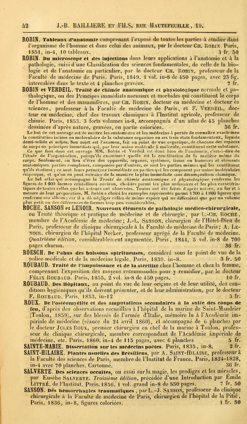 ROBIN. Tableaux d'anatoinie comprenant l'exposé de toutes les parties à étudier dans l'organisme de l'homme et dans celui des animaux, par le docteur Ch. Robin. Paris, 1851, in-4, 10 tableaux. 3 fr. 50 ROBIN. Du microscope et îles injections dans leurs applications à l'anatomie et à la pathologie, suivi d'une Classification des sciences fondamentales, de celle de la bio- logie et de l'anatomie en particulier, par le docteur Ch. ROBIN, professeur de la Faculté de médecine de Paris. Paris, 1849. 1 vol. in-8 de 450 pages, avec 23 fig. intercalées dans le texte et -4 planches gravées. 7 fr. ROBIN et VERDEIL. Traité de chimie anatoniique et physiologique normale et pa- thologique, ou des Principes immédiats normaux et morbides qui constituent le corps de l'homme et des mammifères, par Ch. Robin, docteur en médecine et docteur es sciences, professeur à la Faculté de médecine de Paris, et F. Verdeil, doc- teur en médecine, chef des travaux chimiques à l'Institut agricole, professeur de chimie. Paris, 1853. 3 forts volumes in-8, accompagnés d'un atlas de 45 planches dessinées d'après nature, gravées, en partie coloriées. 36 fr. Le but de cet ouvrage est de mettre les anatomistes et les médecins à porte'e de connaître exactemen la constitution intime ou moléculaire de la substance organisée en ses trois étals fondamentaux, liquide demi-solide et solide. Son sujet est l'examen, fait au point de vue organique, de chacune des espèces de corps ou principes immédiats qui. par leur union molécule à molécule, constituent cette substance. Ce que font dans cet ouvrage MM. Robin et Verdeil est donc bien de l'anatomie, c'est-à-dire de l'étude de l'organisation, puisqu'ils examinent quelle est la constitution de la matière même du corps. Seulement, au lieu d'être des appareils, organes, systèmes, tissus ou humeurs et éléments anatomiques, parties complexes, composées par d'autres, ce sont les parties mêmes qui les constituent qu'ils étudient ; ce sont leurs principes immédiats ou paities qui les composent par union moléculaire éciproque, et qu'on en peut extraire de la manière la plus immédiate sans décomposition chimique. Le bel allas qui accompagne le Truite de chimie analomique et physiologique renferme les figures de 1 200 formes cristallines environ, choisies parmi les plus ordinaires et les plus caractéris- tiques de toutes celles que les auteurs ont observées. Toutes ont été faites d'après nature, au fur et à mesure de leur préparation. M. Robin a choisi les exemples représentés parmi \ 700 à 1 800 figures que renferme son album ; car il a dû négliger celles de même espèce qui ne différaient que par un volume plus petit ou des différences de formes trop peu considérables. ROCHE, SANSON et LENOIR. Nouveaux éléments de pathologie médico-chirurgicale, ou Traité théorique et pratique de médecine et de chirurgie, par L.-Cll. ROCHE, membre de l'Académie de médecine; J.-L. Sanson, chirurgien de F Hôtel-Dieu de Paris, professeur de clinique chirurgicale à la Faculté de médecine de Paris ; A. LE- NOIR, chirurgien de l'hôpital Necker, professeur agrégé de la Faculté de médecine. Quatrième, édition, considérablement augmentée. Paris, 1844, 5 vol. in-8 de 700 pages chacun. 36 fr. ROESCH. De l'abus des boissons spiritueuses, considéré sous le point de vue de la police médicale et de la médecine légale. Paris, 1839. in-8. 3 fr. 50 ROUBAUD. Traité de l'impuissance et de la stérilité chez l'homme et chez la femme, comprenant l'exposition des moyens recommandés pour y remédier, par le docteur Félix ROUBAUD. Paris, 1855, 2 vol. in-8 de 450 pages. 10 fr. ROUBAUD. Des Hôpitaux, au point de vue de leur origine et de leur utilité, des con- ditions hygiéniques qu'ils doivent présenter, et de leur administration, par le docteur F. Roub'aud. Paris, 1853, in-12 3 fr. ROUX. De l'ostéomyélite et des amputations secondaires à la suitie des coups de feu, d'après des observations recueillies à l'hôpital de la marine de Saint-Mandrier (Toulon, 1859), sur des blessés de l'armée d'Italie, mémoire lu à l'Académie im- périale de médecine (séance du 24 avril 1860), et accompagné de 6 planches par le docteur Jules Roux, premier chirurgien en chef de la marine à Toulon, profes- seur de clinique chirurgicale, membre correspondant de l'Académie impériale de médecine, etc. Paris, 1860, in-4 de 115 pages, avec 6 planches 5 fr. SAINTE-MARIE. Dissertation sur les médecins poètes. Paris, 1835, in-8. 2 fr. SAÏNT-HILAIRE. Plantes usuelles des Brésiliens, par A. Saint-Hilaire, professeur à la Faculté des sciences de Paris, membre de l'Institut de France. Paris, 1824-1828, in-4 avec 70 planches. Cartonné. 36 fr. SALVERTE. Des sciences occultes, ou essai sur la magie, les prodiges et les miracles, par Eusèbe Salverte. Troisième édition, précédée d'une Introduction par Emile Littré, de l'Institut. Paris, 1856, 1 vol. grand in-8 de 550 pages. 7 fr. 50 SANSON. Dés hémorrhagies traumatiques , parL.-J. SANSON, professeur de clinique chirurgicale à la Faculté de médecine de Paris; chirurgien de l'hôpital de la Pitié, Paris, 1836, in-8, figures coloriées. 1 fr. 50