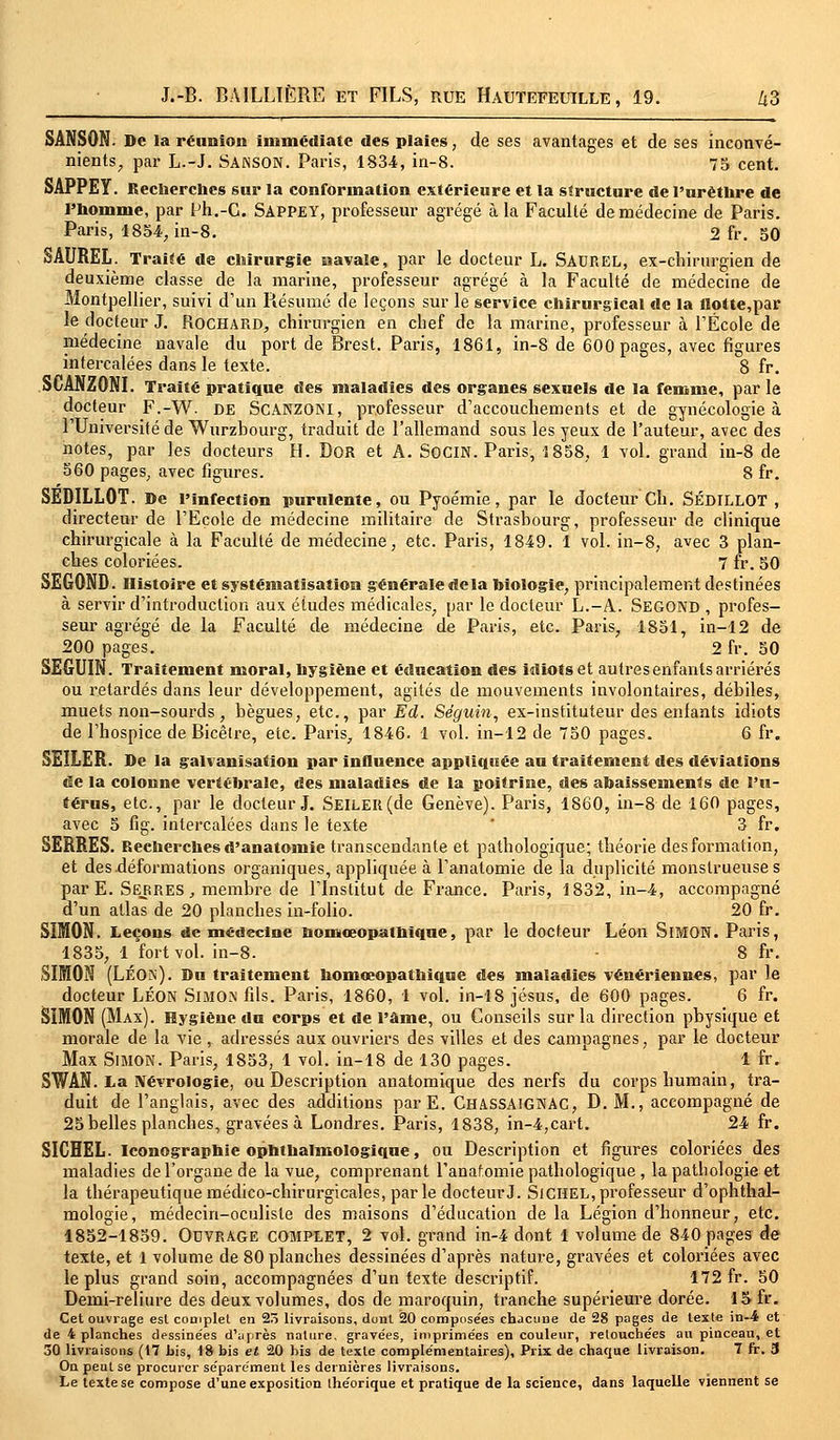 SANSON. De la réunion immédiate des plaies, de ses avantages et de ses inconvé- nients, par L.-J. SANSON. Paris, 1834, in-8. 75 cent. SAPPEY. Recherches sur la conformation extérieure et la structure de l'urètlire de l'homme, par Ph.-G. SAPPEY, professeur agrégé à la Faculté de médecine de Paris. Paris, 1854, in-8. 2 fr. 50 SAUREL. Traité de chirurgie navale, par le docteur L. SAUREL, ex-chirurgien de deuxième classe de la marine, professeur agrégé à la Faculté de médecine de Montpellier, suivi d'un Résumé de leçons sur le service chirurgical de la flotte,par le docteur J. Rochard, chirurgien en chef de la marine, professeur à l'École de médecine navale du port de Brest. Paris, 1861, in-8 de 600 pages, avec figures intercalées dans le texte. 8 fr. SCANZONI. Traité pratique des maladies des organes sexuels de la femme, par le docteur F.-W. DE SCANZONI, professeur d'accouchements et de gynécologie à l'Université de Wurzhourg, traduit de l'allemand sous les yeux de l'auteur, avec des notes, par les docteurs H. Bor et A. SOCIN. Paris, 1858, 1 vol. grand in-8 de 560 pages, avec figures. 8 fr. SED1LL0T. De l'infection purulente, ou Pyoémie, par le docteur Ch. SÉDILLOT , directeur de l'Ecole de médecine militaire de Strasbourg, professeur de clinique chirurgicale à la Faculté de médecine, etc. Paris, 1849. 1 vol. in-8, avec 3 plan- ches coloriées. 7 fr. 50 SEGOND. Histoire et systématisation générale delà biologie, principalement destinées à servir d'introduction aux études médicales, par le docteur L.-A. Segond , profes- seur agrégé de la Faculté de médecine de Paris, etc. Paris, 1851, in-12 de 200 pages. 2 fr. 50 SEGUIN. Traitement moral, hygiène et édneation des idiots et autres enfants arriérés ou retardés dans leur développement, agités de mouvements involontaires, débiles, muets non-sourds, bègues, etc., par Ed. Séguin, ex-instituteur des enfants idiots de l'hospice de Bicêlre, etc. Paris, 1846. 1 vol. in-12 de 750 pages. 6 fr. SEILER. De la galvanisation par influence appliquée au traitement des déviations de la colonne vertébrale, des maladies de la poitrine, des abaissements de l'u- térus, etc., par le docteur J. SEILElt(de Genève). Paris, 1860, in-8 de 160 pages, avec 5 fig. intercalées dans le texte 3 fr. SERRES. Recherches d'anatomie transcendante et pathologique; théorie des formation, et des déformations organiques, appliquée à l'anatomie de la duplicité monstrueuses parE. Serres , membre de l'Institut de France. Paris, 1832, in-4, accompagné d'un atlas de 20 planches in-folio. 20 fr. SIMON. Leçons de médecine homeeopathique, par le docteur Léon SlMON. Paris, 1835, 1 fort vol. in-8. 8 fr. SIMON (Léon). Du traitement homœopathique des maladies vénériennes, par le docteur LÉON SlMOM fds. Paris, 1860, 1 vol. in-18 jésus, de 600 pages. 6 fr. SIMON (Max). Hygiène du corps et de l'âme, ou Conseils sur la direction physique et morale de la vie , adressés aux ouvriers des villes et des campagnes, par le docteur Max Simon. Paris, 1853, 1 vol. in-18 de 130 pages. 1 fr. SWAN. La IVévrologie, ou Bescription anatomique des nerfs du corps humain, tra- duit de l'anglais, avec des additions par E. CHASSA1GNAC, B. M., accompagné de 25 belles planches, gravées à Londres. Paris, 1838, in-4,cart. 24 fr. SICHEL. Iconographie ophthalmologique, ou Bescription et figures coloriées des maladies de l'organe de la vue, comprenant l'anaf.omie pathologique , la pathologie et la thérapeutique médico-chirurgicales, parle docteur J. SiCHEL, professeur d'ophthal- mologie, médecin-oculiste des maisons d'éducation de la Légion d'honneur, etc. 1852-1859. Ouvrage COMPLET, 2 vol. grand in-4 dont 1 volume de 840 pages de texte, et 1 volume de 80 planches dessinées d'après nature, gravées et coloriées avec le plus grand soin, accompagnées d'un texte descriptif. 172 fr. 50 Bemi-reliure des deux volumes, dos de maroquin, tranche supérieure dorée. 1» fr. Cet ouvrage esl complet en 2ô livraisons, dont 20 compose'es chacune de 28 pages de texte in-4 et de 4 planches dessinées d'après nature, gravées, imprimées en couleur, retouchées au pinceau, et 30 livraisons (17 bis, 18 bis et 20 bis de texte complémentaires), Prix de chaque livraison. 7 fr. 3 On peut se procurer séparément les dernières livraisons. Le texte se compose d'une exposition théorique et pratique de la science, dans laquelle viennent se