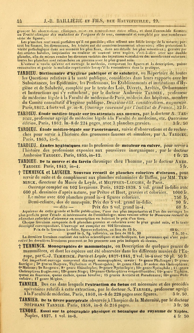 grouper le; observations cliuii|ues, mises en concordance entie elles, cl dont l'ensemble formera un Traité clinique des maladies de forgane de la vue, commenté et complète par une nombreuse série de figures. Les p'anches son! aussi parfaites qu'il est possible ; elles offrent une fidèle itmge de la nature; par- tout les formes, les dimensions, les teintes ont été consciencieusement observées; elles présentent la vérité palbologique dans ses nuances les plus fines, dans ses détails les plus minutieux; gravées par des artistes habiles, imprimées eu couleur et souvent avec repère, c'est-à-dire avec une double planche, afin de mieux rendre les diverses variétés des injections vasculaires des membranes externes; toutes les planches sont retouchées au pinceau avec le plus grand soin. L'auteur a voutu qu'avec cet ouvrage le médecin, comparant les figures et la description, puisse reconnaître et guérir la maladie représentée lorsqu'il la rencontrera dans la pratique. TARDIEU. Dictionnaire d'hygiène publique et de salubrité, ou Répertoire de toutes les Questions relatives à la santé publique, considérées dans leurs rapports avec les Subsistances, les Epidémies, les Professions, les Etablissements et institutions d'Hy- giène et de Salubrité, complété par le texte des Lois, Décrets, Arrêtés, Ordonnances et Instructions qui s'y rattachent, par le docteur Àmbroise TARDIEU, professeur de médecine légale à la Faculté de médecine de Paris,médecin des hôpitaux, membre du Comité consultatif d'hygiène publique. Deuxièmeédit. considérablem. augmentée. Paris,1862.4 forts vol.gr. in-8. (Ouvrage couronné par l'Institut de France.) 32 fr. TARDIEU. Étude médico-légale sur les attentats aux. mœurs, par le docteur A. TAR- DIEU, professeur agrégé de médecine légale àla Faculté de médecine, etc. Quatrième édition. Paris, 1862. In-8 de 224 pages, avec 3 planches gravées. 3 fr. 50 TARDIEU. Étude médico-légale sur l'avorteinent, suivie d'observations et de recher- ches pour servir à l'histoire des grossesses fausses et simulées^ par A. TARDIEU. Paris, 1863, in-8. TARDIEU. Études Hygiéniques sur la profession de mouleur en cuivre, pour servira lliistoire des professions exposées aux poussières inorganiques, par le docteur Ambroise TARDIEU. Paris, 1855, in-12. 1 fr. 25 TARDIEU. De la morve et du farcin chronique chez l'homme, par le docteur AfllBR. TARDIEU. Paris, 1843, in-4. 5 fr. 7 TEMMINCK et LAUGIER. Nouveau recueil de planches coloriées d'oiseaux, pour servir de suite et de complément aux planches enluminées de Buffon, par MM. TEM- MINCK, directeur du Musée de Leyde, et Meiffren-Laugier, de Paris. Ouvrage complet en 102 livraisons. Paris, 1822-1838. 5 vol. grand in-folio avec 600 pi. dessinées d'après nature, par Prêtre et Huet, gravées et coloriées. 1000 fr. Le même avec 600 planches grand in-4 figures coloriées. 750 fr, Demi-reliure, dos de maroquin. Prix des 5 vol. grand in-folio. ' 90 fr. — dito — Prix des 5 vol. grand in-4. 60 fr. Aquéreur de celte grande et belle publication, l'une des plus importantes et l'un des ouvrages les plus parfaits pour l'étude si intéressante de l'ornithologie, nous venons offrir le Nouveau recueil de planches coloriées d'oiseaux en souscription en baissant le prix d'un tiers. Chaque livraison composée de 6 planches gravées et coloriées avec le plus grand soin, et le texte descriptif correspondant. L'ouvrage est complet en 102 livraisons. Prix de la livraison in-folio, figures coloriées, au lieu de 13 fr. 10 fr. — grand iu-i, fig. coloriées, au lieu de 10 fr. 50 7 fr. 50 c. La dernière livraison contient des tables scientifiques et méthodiques. Les personnes qui n'ont point retiré les dernières livraisons pourront se les procurer aux prix indiqués ci-dessus. 7 TEMMINCK. Monographies de mammologic, ou Description de quelques genres de mammifères, et dont les espèces ont été observées dans les différents musées de l'Eu- rope, par C.-J. TEMMINCK. Paris et Leyde, 1827-1841, 2 vol. in-4avec 70 pi. 50 fr. Cet important ouvrage comprend dix-sept monographies, savoir: lo genre Phalanger ; 2 genre Sarrigue ; 5° genres Dasyure, Thylaciues et Phascogalcs ; 4o genre Chat; 5Vl ordre des Chéiroptères; 6° Molosse; 7° Rongeurs; 8i genre Rhinolophe; 9° genre Nycloclepte ; 10o genre Nyctophile ; it>geure Chéiroptères frugivores ; 12o genre Singe; 15genre Chéiroptères vesperlilionides; 14o genre Taphien, queue en fourreau, queue cachée, queue bivalve; 15 genres Arcticte et Paradoxure; 16° genre Pédi- culaire ; 17 genre Mégère. TARNIER. Des cas dans lesquels l'extraction du fœtus est nécessaire et des procédés opératoires relatifs à cette extraction, par le docteur S. Tarnier, professeur agrégé à la Faculté de médecine. Paris, 1860, in-8 de 228pagesavec figures. 3 fr. 50. TARNIER. De la lièvre puerpérale observée à l'hospice de la Maternité, par le docteur Stéphane Tarnier. Paris, 1858, in-8 de 216 pages. 3 fr. 50 TEN0RE. Essai sur la géographie physique et botanique du royaume de Naples. Naples, 1827. 1 vol. in-8. 4 fr. 50