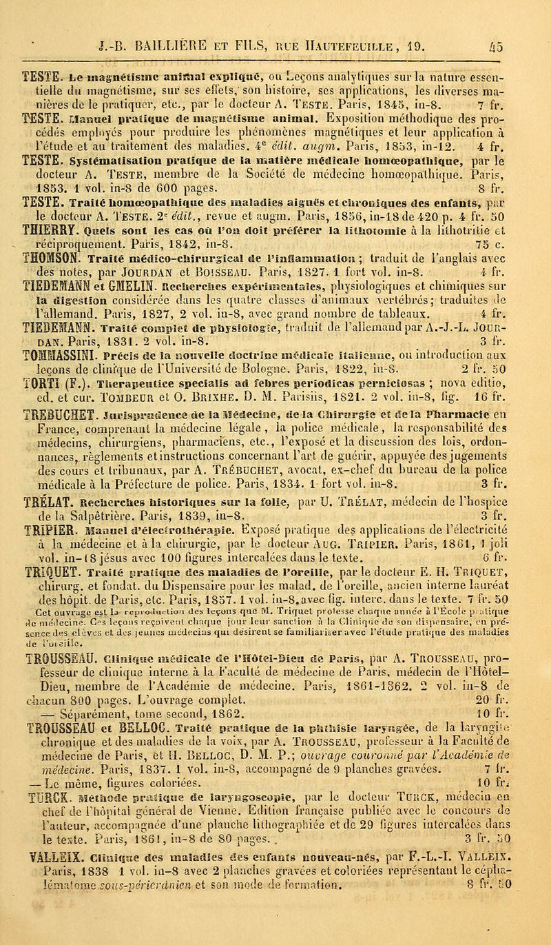 TESTE. Le magnétisme anirhal expliqué, ou Leçons analytiques sur la nature essen- tielle du magnétisme, sur ses effets,' son histoire, ses applications, les diverses ma- nières de le pratiquer, etc., par le docteur A. Teste. Paris, 18-45, in-8. 7 fr. TESTE. Manuel pratique de magnétisme animal. Exposition méthodique des pro- cédés employés pour produire les phénomènes magnétiques et leur application à l'étude et au traitement des maladies. 4e édit. augm. Paris, 1853, in-12. 4 fr. TESTE. Systématisation pratique île la matière médicale homœopathique, par le docteur A. TESTE, membre de la Société de médecine homœopathique. Paris, 1853. 1 vol. in-S de 600 pages. 8 fr. TESTE. Traité hoinœopathique des maladies aigués et chrouiques des enfants, par le docteur A. Teste. 2e édit., revue et augm. Paris, 1856, in-18de-420 p. 4 fr. 50 THIERRY. Quels sont les cas où Ton doit préférer la litUotomie à la liihotrilie et réciproquement. Paris, 1842, in-8. 75 c. THOMSON. Traité médico-chirurgical de l'inHantniation ; traduit de l'anglais avec des notes, par Jourdan et BOîSSEAU. Paris, 1827. 1 fort vol. in-8. 4 fr. TIEDEMAM et GMELIN. Recherches expérimentales, physiologiques et chimiques sur la digestion considérée dans les quatre classes d'animaux vertébrés ; traduites de l'allemand. Paris, 1827, 2 vol. in-8, avec grand nombre de tableaux. 4 fr. TIEBE1ANN. Traité complet de physiologie, traduit de l'allemand par A.-J.-L. JOUR- DAN. Paris, 1831. 2 vol. in-8. 3 fr. TOMMÂSSINI. Précis de la nouvelle doctrine médicale italienne, ou introduction aux leçons de clinique de l'Université de Bologne. Paris, 1822, in-8. 2 fr. 50 Ï0RT1 (F.). Tnerapeutice specialis ad febres periodicàs pernicïosas ; nova editio, éd. et cur. Tombeur et 0. BRIXHE. D. M. Parisiis, 1821. 2 vol. in-8, lig. 16 fr. TREBUCHET. Jurisprudence de la Médecine, de la Chirurgie et delà Pharmacie en France, comprenant la médecine légale, la police médicale, la responsabilité des médecins, chirurgiens, pharmaciens, etc., l'exposé et la discussion des lois, ordon- nances, règlements et instructions concernant l'art de guérir, appuyée des jugements des cours et tribunaux, par A. TréBUCHET, avocat, ex-chef du bureau de la police médicale à la Préfecture de police. Paris, 1834. 1 fort vol. in-8. 3 fr. TRÉLAT. Recherches historiques sur la folie, par U. TrÉLAT, médecin de l'hospice de la Salpêtrière. Paris, 1839, in-8. 3 fr. TRÏPÏER. Manuel d'élec*rothérapie. Exposé pratique des applications de l'électricité à la médecine et à la chirurgie, par le docteur AUG. Tripier. Paris, 1861, 1 joli vol. in-18 Jésus avec 100 figures intercalées dans le texte. 6 fr. TRIQUET. Traité pratique des maladies de l'oreille, par le docteur E. H. Triquet, chirurg. et fondât, du Dispensaire pour les malad. de l'oreille, ancien interne lauréat des hôpit. de Paris, etc. Paris, 1857.1 vol. in-8,avec fig. interc. dans le texte. 7 fr. 50 Cet ouvrage esL la reproduction des leçons que M. Triquet prolesse chaque année à l'Ecole pratique de meueune. CS leçons reçoivent chaque jour leur sanction à la Clinique de sou dispensaire, en pré- sence des «lèves et des jeunes médecins qui désirent se familiariser avec l'élude pratique des maladies de i'oieiilo. TROUSSEAU. Clinique médicale de l'Hôtel-Dieu de Paris, par A. TROUSSEAU, pro- fesseur de clinique interne à la Faculté de médecine de Paris, médecin de l'Hôtel— Dieu, membre de l'Académie de médecine. Paris, 1S61-1862. 2 vol. in-8 de chacun 800 pages. L'ouvrage complet. 20 fr. — Séparément, tome second, 1862. 10 fr. TROUSSEAU et BELLOC. Traité pratique de la phthisie laryngée, de la laryngite chronique et des maladies de la voix, par A. TROUSSEAU, professeur à la Faculté de médecine de Paris, et EL BELLOC, D. M. P.; ouvrage couronné par l'Académie de médecine. Paris, 1837. 1 vol. in-8, accompagné de 9 planches gravées. 7 fr. — Le même, figures coloriées. 10 fr.- TURCK- Méthode pratique de iaryngoscopie, par le docteur TUUCK, médecin en chef de l'hôpital générai de Vienne. Edition française publiée avec le concours de l'auteur, accompagnée d'une planche lithographiée et de 29 figures intercalées dans le texte. Paris, 1861, in-8 de 80 pages. . 3 fr. 50 VÂLLEÏX. Clinique des maladies des enfants nouveau-nés, par F.-L.-I. VALLEIX. Paris, 1838 1 vol. in-8 avec 2 planches gravées et coloriées représentant le cépha- Jématome sous-périerdnien et son mode de formation. 8 fr. £0
