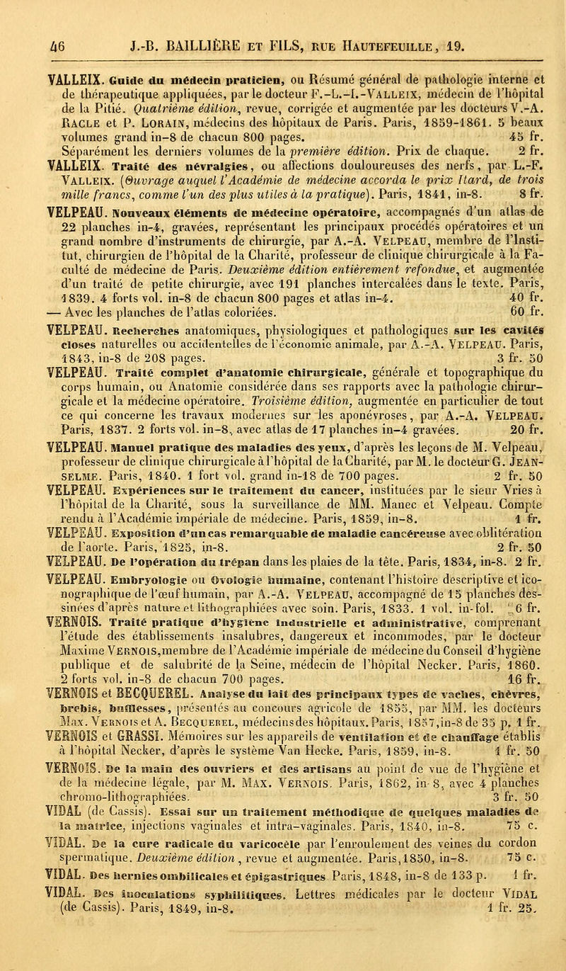 VÂLLEIX. Guide du médecin praticien, ou Résumé général de pathologie interne et de thérapeutique appliquées, par le docteur F.-L.-I.-Valleix, médecin de l'hôpital de la Pitié. Quatrième édition, revue, corrigée et augmentée par les docteurs V.-A. RACLE et P. LORAIN, médecins des hôpitaux de Paris. Paris, 1859-1861. 5 beaux volumes grand in-8 de chacun 800 pages. 45 fr. Séparément les derniers volumes de la première édition. Prix de chaque. 2 fr. VALLEIX- Traité des névralgies, ou affections douloureuses des nerfs, par L.-F. Valleix. [Suvrage auquel l'Académie de médecine accorda le prix Itard, de trois mille francs, comme l'un des plus utiles à la pratique). Paris, 1841, in-8. 8 fr. VELPEAU. Nouveaux éléments de médecine opératoire, accompagnés d'un atlas de 22 planches in-4, gravées, représentant les principaux procédé» opératoires et un grand nombre d'instruments de chirurgie, par A.-A. Velpeau, membre de l'Insti- tut, chirurgien de l'hôpital de la Charité, professeur de clinique chirurgicale à la Fa- culté de médecine de Paris. Deuxième édition entièrement refondue, et augmentée d'un traité de petite chirurgie, avec 191 planches intercalées dans le texte. Paris, 1 839. 4 forts vol. in-8 de chacun 800 pages et atlas in-4. 40 fr. — Avec les planches de l'atlas coloriées. 60 fr. VELPEAU. Recherehes anatomiques, physiologiques et pathologiques sur les cavités closes naturelles ou accidentelles de l'économie animale, par A.-A. VELPEAU. Paris, 4843, in-8 de 208 pages. 3 fr. 50 VELPEAU. Traité complet d'anatomie chirurgicale, générale et topographique du corps humain, ou Anatomie considérée dans ses rapports avec la pathologie chirur- gicale et la médecine opératoire. Troisième édition, augmentée en particulier de tout ce qui concerne les travaux modernes sur les aponévroses, par A.-A. VELPEAU. Paris, 1837. 2 forts vol. in-8, avec atlas de 17 planches in-4 gravées. 20 fr. VELPEAU. Manuel pratique des maladies des yeux, d'après les leçons de M. Velpeau, professeur de clinique chirurgicale à l'hôpital de la Charité, par M. le docteur G. JEAN- SELME. Paris, 1840. 1 fort vol. grand in-18 de 700 pages. 2 fr. 50 VELPEAU. Expériences sur le traitement du cancer, instituées par le sieur Vries à l'hôpital de la Charité, sous la surveillance de MM. Manec et Velpeau. Compte rendu à l'Académie impériale de médecine. Paris, 1859, in-8. 1 fr. VELPEAU. Exposition d'un cas remarquable de maladie cancéreuse avec oblitération de l'aorte. Paris, 1825, in-8. 2 fr. 50 VELPEAU. De l'opération du trépan dans les plaies de la tète. Paris, 1834, in-8. 2 fr. VELPEAU. Embryologie ou Ovologie humaine, contenant l'histoire descriptive et ico- nographique de l'œuf humain, par A.-A. Velpead, accompagné de 15 planches des- sinées d'après nature et lithographiées avec soin. Paris, 4833. 1 vol. in-fol. [,6 fr. VERNQIS. Traité pratique d'hygiène industrielle et administrative, comprenant l'étude des établissements insalubres, dangereux et incommodes, par le docteur Maxime Vernois,membre de l'Académie impériale de médecine du Conseil d'hygiène publique et de salubrité de la Seine, médecin de l'hôpital Necker. Paris, 1860. 2 forts vol. in-8 de chacun 700 pages. 16 fr. VERNOIS et BECQUEREL. Analyse du lait des principaux types de vaches, chèvres, brebis, biitïlesses, présentés au concours agricole de 1855, par MM. les docteurs Max. Vernois et A. Becquerel, médecinsdes hôpitaux. Paris, 18o7,in-8de 35 p. 1 fr. VERM0IS et GRASSÏ. Mémoires sur les appareils de ventilation et de chauffage établis à l'hôpital Necker, d'après le système Van Hecke. Paris, 1859, in-8. 1 fr. 50 VERN0IS. De la main des ouvriers et des artisans au point de vue de l'hygiène et de la médecine légale, par M. MAX. Vernois. Paris, 1862, in-8, avec 4 planches chromo-lithographiées. 3 fr. 50 VIDAL (de Cassis). Essai sur un traitement méthodique de quelques maladies d-;« la matrice, injections vaginales et intra-vaginales. Paris, 4840, in-8. 75 c. VIDAL. De la cure radicale du varicocèle par l'enroulement des veines du cordon spermatique. Deuxième édition, revue et augmentée. Paris, 1850, in-8. 75 c. VIDAL. Des hernies ombilicales et épigastriques Paris, 1848, in-8 de 4 33 p. 1 fr. VIDAL. Des itioculatîons syphilitiques. Lettres médicales par le docteur VIDAL (de Cassis). Paris, 4849, in-8. 4 fr. 25.