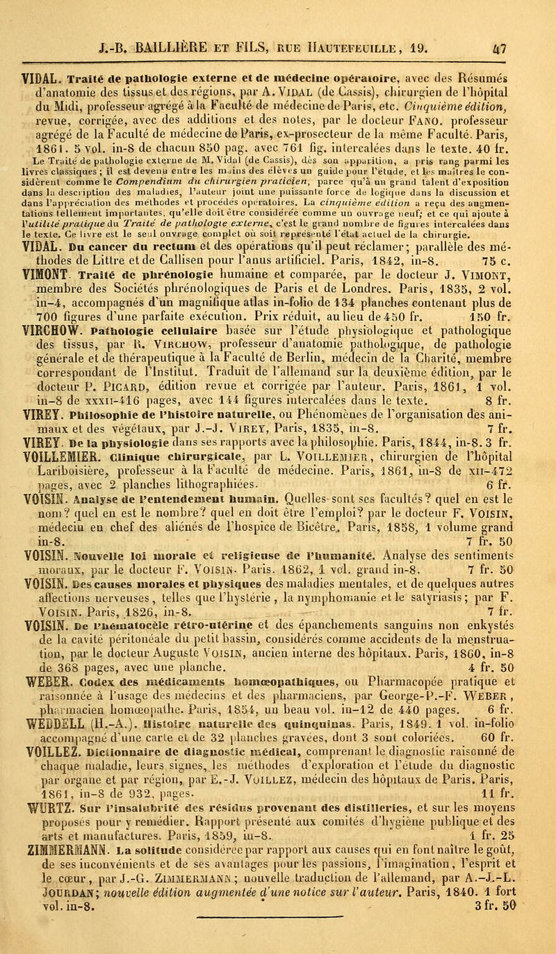 VIDAL. Traité de pathologie externe et de médecine opératoire, avec des Résumés d'anatomie des tissus et des régions, par A. ViDAL (de Cassis), chirurgien de l'hôpital du Midi, professeur agrégé à la Faculté de médecine de Paris, etc. Cinquième édition, revue, corrigée, avec des additions et des notes, par le docteur Fano. professeur agrégé de la Faculté de médecine de Paris, ex-prosecteur de la même Faculté. Paris, 1861. 5 vol. in-8 de chacun 850 pag. avec 761 fig. intercalées dans le texte. 40 fr. Le Truite de pathologie externe de M. Vidal (de Cassis), dès sou apparition, a pris rang parmi les livres classiques ; il est devenu entre les mains des élèves un guide pour l'étude, et les maîtres le con- sidèrent comme le Compendium du chirurgien praticien, parce qu'à un grand talent d'exposition dans la description des maladies, l'auteur joiut une puissante force du logique dans la discussion et dans l'appréciation des méthodes et procédés opératoires. La cinquième édition a reçu des augmen- tations tellement importantes, qu'elle doit être considérée comme un ouvrage neuf; et ce qui ajoute à l'utilité pratique du Traité de pathologie externe, c'est le grand nombre de figures intercalées dans le texte. Ce livre est le seul onvrage complet où soit représenté l'état actuel de la chirurgie. VIDAL. Du cancer dn rectum et des opérations qu'il peut réclamer; parallèle des mé- thodes de Littre et de Callisen pour l'anus artificiel. Paris, 1842, in-8. 75 c. VIMONT. Traité de phrénologie humaine et comparée, par le docteur J. VlMONT, membre des Sociétés phrénologiques de Paris et de Londres. Paris, 1835, 2 vol. in-4, accompagnés d'un magnifique atlas in-folio de 134 planches contenant plus de 700 figures d'une parfaite exécution. Prix réduit, au lieu de 4 50 fr. 150 fr. VIRCHOW. Pathologie cellulaire basée sur l'étude physiologique et pathologique des tissus, par 1». Vircjhow, professeur d'anatomie pathologique, de pathologie générale et de thérapeutique à la Faculté de Berlin, médecin de la Charité, membre correspondant de l'Institut. Traduit de l'allemand sur la deuxième édition, par le docteur P. Picard, édition revue et corrigée par l'auteur. Paris, 1861, 1 vol. in-8 de xxxn-416 pages, avec 144 figures intercalées dans le texte. 8 fr. VIREY. Philosophie de l'histoire naturelle, ou Phénomènes de l'organisation des ani- maux et des végétaux, par J.-J. Virey, Paris, 1835, in-8. 7 fr. VIREY- De la physiologie dans ses rapports avec la philosophie. Paris, 1844, in-8. 3 fr. VOILLEMIER. Clinique chirurgicale., par L. VOILLEMIER, chirurgien de l'hôpital Lariboisière, professeur à la Faculté de médecine. Paris, 1861, in-S de xn-472 pages, avec 2 planches lithographiées. 6 fr. VOISIN. Analyse de l'entendement humain. Quelles-sont ses facultés? quel en est le nom? quel en est le nombre? quel en doit être l'emploi? par le docteur F, VOISIN, médecin en chef des aliénés de l'hospice de Bicètre.. Paris, 1858, 1 volume grand in-8. 7 fr. 50 VOISIN. Nouvelle loi morale et religieuse de l'humanité. Analyse des sentiments moraux, par le docteur F. Voisin- Paris. 1862, 1 vol. grand in-8. 7 fr. 50 VOISIN, ©es causes morales et physiques des maladies mentales, et de quelques autres affections nerveuses, telles que l'hystérie , la nymphomanie et le satyriasis ; par F. Voisin. Paris, 1826, in-8. 7 fr. VOISIN, ce l'iiéiuatocèle rétro-utérine et des épanchements sanguins non enkystés de la cavité péritonéale du petit bassin, considérés comme accidents de la menstrua- tion, par le docteur Auguste Voisin, ancien interne des hôpitaux. Paris, 1860, in-8 de 368 pages, avec une planche. 4 fr. 50 WEBER. Codex des médicaments homœopathiques, ou Pharmacopée pratique et raisonnée à l'usage des médecins et des pharmaciens, par George-P.-F. WEBER, pharmacien homœopathe. Paris, 1854, un beau vol. in-12 de 440 pages. 6 fr. WEDDELL (H.-A.). Histoire naturelle des quinquinas. Paris, 1849. 1 vol. in-folio accompagné d'une carte et de 32 planches gravées, dont 3 sont coloriées. 60 fr. VOILLEZ. Dictionnaire de diagnostic médical, comprenant le diagnostic raisonné de chaque maladie, leurs signes, les méthodes d'exploration et l'élude du diagnostic par organe et par région, par E.-J. Vuillez, médecin des hôpitaux de Paris. Paris, 1861, in-8 de 932, pages. 11 fr. WURTZ. Sur l'insalubrité des résidus provenant des distilleries, et sur les moyens proposés pour y remédier. Rapport présenté aux comités d'hygiène publique et des arts et manufactures. Paris, 1859, in-8. 1 fr. 25 ZIMMERMANN. La solitude considérée par rapport aux causes qui en font naître le goût, de ses inconvénients et de ses avantages pour les passions, l'imagination, l'esprit et le cœur, par J.-G. Zimmerjuann ; nouvelle traduction de l'allemand, par A.-.L-L. Jourdan; nouvelle édition augmentée d'une notice sur l'auteur. Paris, 1840. 1 fort vol. in-8. 3fr. 50