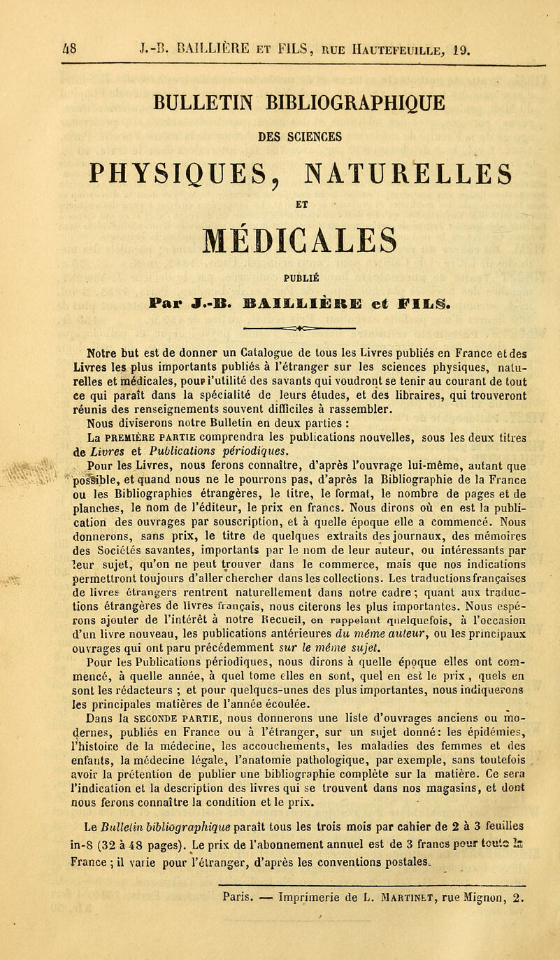 BULLETIN BIBLIOGRAPHIQUE DES SCIENCES PHYSIQUES, NATURELLES ET MÉDICALES PUBLIÉ Par J.-lî. BAIIiliIÈKlB et FlIiS. Notre but est de donner un Catalogue de tous les Livres publiés en France et des Livres les plus importants publiés à l'étranger sur les sciences physiques, natu- relles et médicales, poup l'utilité des savants qui voudront se tenir au courant de tout ce qui paraît dans la spécialité de leurs études, et des libraires, qui trouveront réunis des renseignements souvent difficiles à rassembler. Nous diviserons notre Bulletin en deux parties : La première partie comprendra les publications nouvelles, sous les deux titres de Livres et Publications périodiques. Pour les Livres, nous ferons connaître, d'après l'ouvrage lui-même, autant que possible, et quand nous ne le pourrons pas, d'après la Bibliographie de la France ou les Bibliographies étrangères, le litre, le format, le nombre de pages et de planches, le nom de l'éditeur, le prix en francs. Nous dirons où en est la publi- cation des ouvrages par souscription, et à quelle époque elle a commencé. Nous donnerons, sans prix, le titre de quelques extraits des journaux, des mémoires des Sociétés savantes, importants par le nom de leur auteur, ou intéressants par leur sujet, qu'on ne peut trouver dans le commerce, mais que nos indications permettront toujours d'aller chercher dans les collections. Les traductions françaises de livres étrangers rentrent naturellement dans notre cadre ; quant aux traduc- tions étrangères de livres français, nous citerons les plus importantes. Nous espé- rons ajouter de l'intérêt à notre Kecueil, on rappelant quelquefois, à l'occasion d'un livre nouveau, les publications antérieures du même auleur, ou les principaux ouvrages qui ont paru précédemment sur le même sujet. Pour les Publications périodiques, nous dirons à quelle époque elles ont com- mencé, à quelle année, à quel tome elles en sont, quel en est le prix, quels en sont les rédacteurs ; et pour quelques-unes des plus importantes, nous indiquerons les principales matières de l'année écoulée. Dans la seconde partie, nous donnerons une liste d'ouvrages anciens ou mo- dernes, publiés en France ou à l'étranger, sur un sujet donné: les épidémies, l'histoire de la médecine, les accouchements, les maladies des femmes et des enfants, la médecine légale, l'anatomie pathologique, par exemple, sans toutefois avoir la prétention de publier une bibliographie complète sur la matière. Ce sera l'indication et la description des livres qui se trouvent dans nos magasins, et dont nous ferons connaître la condition et le prix. Le Bulletin bibliographique paraît tous les trois mois par cahier de 2 à 3 feuilles in-8 (32 à 48 pages). Le prix de l'abonnement annuel est de 3 francs pour toute h- France ; il varie pour l'étranger, d'après les conventions postales. Paris. — Imprimerie de L. Martinet, rue Mignon, 2.