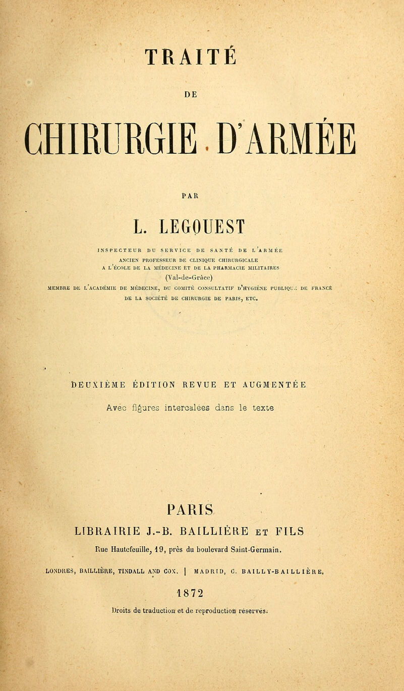 DE CHIRURGIE. D'ARMÉE PAR L. LEGOUEST INSPECTEUR DU SERVICE DE SANTÉ DE l'aBMÉE ANCIEN PROFESSEUR DE CLINIQUE CHIRURGICALE A L'ÉCOLE DE LA MÉDECINE ET DE LA PHARMACIE MILITAIRES (Val-de-Gràce) MEMBRE DE L'ACADÉMIE DE MÉDECINE, DU COMITÉ CONSULTATIF D'HYGIÈNE PUBLIQU.i DE FRANCE DE LA SOCIÉTÉ DE CHIRURGIE DE PARIS, ETC. DEUXIÈME EDITION REVUE ET AUGMENTÉE Avec figures intercalées dans le texte PARIS LIBRAIRIE J.-B. BAILLIÈRE et FILS Rue Hautcfeuille, 19, près du boulevard Saint-Germain. LONDRES, BAILLIÈRE, TINDALL AND COX. | MADRID, 0. B Al LL Y-B A I L H È R E< 1872 Droits de traduction et de reproduction réservés*