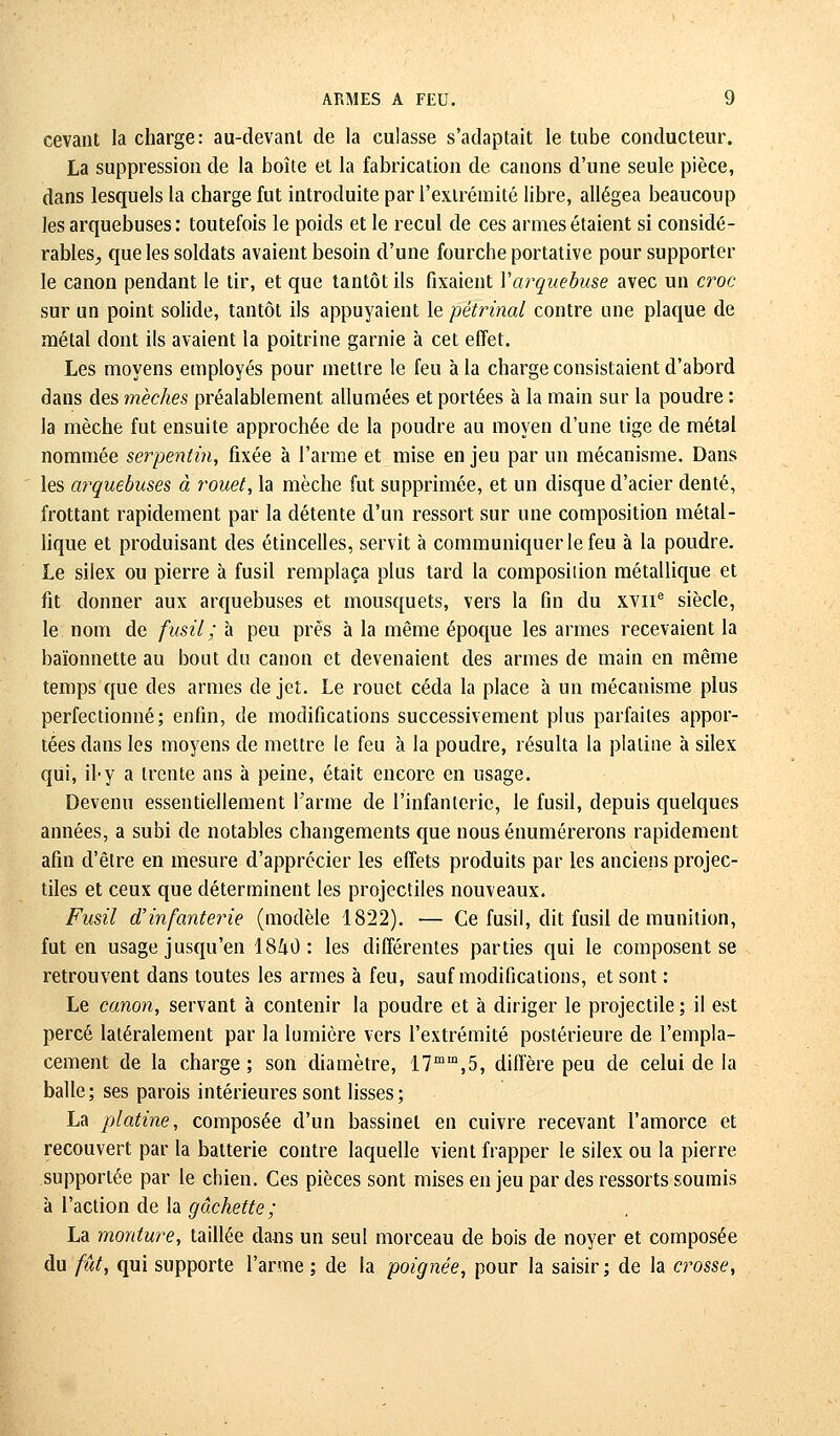 cevant la charge: au-devant de la culasse s'adaptait le tube conducteur. La suppression de la boîte et la fabrication de canons d'une seule pièce, dans lesquels la charge fut introduite par l'extrémité libre, allégea beaucoup les arquebuses: toutefois le poids et le recul de ces armes étaient si considé- rables^ que les soldats avaient besoin d'une fourche portative pour supporter le canon pendant le tir, et que tantôt ils fixaient Y arquebuse avec un croc sur un point solide, tantôt ils appuyaient le pétrinal contre une plaque de métal dont ils avaient la poitrine garnie à cet effet. Les moyens employés pour mettre le feu à la charge consistaient d'abord dans des mèches préalablement allumées et portées à la main sur la poudre : la mèche fut ensuite approchée de la poudre au moyen d'une tige de métal nommée serpentin, fixée à l'arme et mise enjeu par un mécanisme. Dans les arquebuses à rouet, la mèche fut supprimée, et un disque d'acier denté, frottant rapidement par la détente d'un ressort sur une composition métal- lique et produisant des étincelles, servit à communiquer le feu à la poudre. Le silex ou pierre à fusil remplaça plus tard la composilion métallique et fit donner aux arquebuses et mousquets, vers la fin du xvne siècle, le nom de fusil ; à peu près à la même époque les armes recevaient la baïonnette au bout du canon et devenaient des armes de main en même temps que des armes de jet. Le rouet céda la place à un mécanisme plus perfectionné; enfin, de modifications successivement plus parfaites appor- tées dans les moyens de mettre le feu à la poudre, résulta la platine à silex qui, ity a trente ans à peine, était encore en usage. Devenu essentiellement Tanne de l'infanterie, le fusil, depuis quelques années, a subi de notables changements que nousénumérerons rapidement afin d'être en mesure d'apprécier les effets produits par les anciens projec- tiles et ceux que déterminent les projectiles nouveaux. Fusil d'infanterie (modèle 1822). — Ce fusil, dit fusil de munition, fut en usage jusqu'en 1840: les différentes parties qui le composent se retrouvent dans toutes les armes à feu, sauf modifications, et sont : Le canon, servant à contenir la poudre et à diriger le projectile ; il est percé latéralement par la lumière vers l'extrémité postérieure de l'empla- cement de la charge; son diamètre, 17mm,5, diffère peu de celui de l'a balle; ses parois intérieures sont lisses; La platine, composée d'un bassinet en cuivre recevant l'amorce et recouvert par la batterie contre laquelle vient frapper le silex ou la pierre supportée par le chien. Ces pièces sont mises en jeu par des ressorts soumis à l'action de la gâchette; La monture, taillée dans un seul morceau de bois de noyer et composée du fût, qui supporte l'arme ; de la poignée, pour la saisir ; de la crosse,