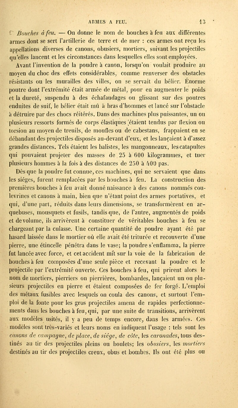 £ Bouches à feu. — On donne le nom de bouches à feu aux différentes armes dont se sert l'artillerie de terre et de mer : ces armes ont reçu les appellations diverses de canons, obusiers, mortiers, suivant les projectiles qu'elles lancent et les circonstances dans lesquelles elles sont employées. Avant l'invention de la poudre à canon, lorsqu'on voulait produire au moyen du choc des effets considérables, comme renverser des obstacles résistants ou les murailles des villes, on se servait du bélier. Énorme poutre dont l'extrémité était armée de métal, pour en augmenter le poids et la dureté, suspendu à des échafaudages ou glissant sur des poutres enduites de suif, le bélier était mû à bras d'hommes et lancé sur l'obstacle à détruire par des chocs réitérés. Dans des machines plus puissantes, un ou plusieurs ressorts formés de corps élastiques [étaient tendus par flexion ou torsion au moyen de treuils, de moufles ou de cabestans, frappaient en se débandant des projectiles disposés au-devant d'eux, et les lançaient à d'assez grandes distances. Tels étaient les balistes, les mangonneaux, les catapultes qui pouvaient projeter des masses de 25 à 600 kilogrammes, et tuer plusieurs hommes à la fois à des distances de 250 à ftOO pas. Dès que la poudre fut connue, ces machines, qui ne servaient que dans les sièges, furent remplacées par les bouches à feu. La construction des premières bouches à feu avait donné naissance à des canons nommés cou- levrines et canons à main, bien que n'étant point des armes portatives, et qui, d'une part, réduits dans leurs dimensions, se transformèrent en ar- quebuses, mousquets et fusils, tandis que, de l'autre, augmentés de poids et de volume, ils arrivèrent à constituer de véritables bouches à feu se chargeant par la culasse. Une certaine quantité de poudre ayant été par hasard laissée dans le mortier où elle avait été triturée et recouverte d'une pierre, une étincelle pénétra dans le vase; la poudre s'enflamma, la pierre fut lancée avec force, et cet accident mft sur la voie de la fabrication de bouches à feu composées d'une seule pièce et recevant la poudre et le projectile par l'extrémité ouverte. Ces bouches à feu, qui prirent alors le nom de mortiers, pierriers on pierrières, bombardes, lançaient un ou plu- sieurs projectiles en pierre et étaient composées de fer forgé. L'emploi des métaux fusibles avec lesquels on coula des canons, et surtout l'em- ploi de la fonte pour les gros projectiles amena de rapides perfectionne- ments dans les bouches à feu, qui, par une suite de transitions, arrivèrent aux modèles usités, il y a peu de temps encore, dans les armées. Ces modèles sont très-variés et leurs noms en indiquent l'usage : tels sont les canons de campagne, de place, de siège, de côte, les caronades, tous des- tinés au tir des projectiles pleins ou boulets; les obusiers, les mortiers destinés au tir des projectiles creux, obus et bombes. Ils ont été plus ou