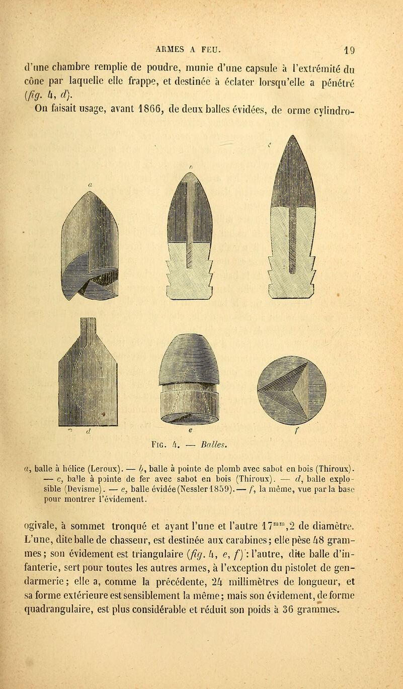 d'une chambre remplie de poudre, munie d'une capsule à l'extrémité du cône par laquelle elle frappe, et destinée à éclater lorsqu'elle a pénétré (fig. h, d). On faisait usage, avant 1866, de deux balles évidées, de orme cylindro- Fig. U. — Balles. a, balle à hélice (Leroux). — b, balle à pointe de plomb avec sabot en bois (Thiroux). — c, balle à pointe de fer avec sabot en bois (Thiroux). — cl, balle explo- sible (Devisme). — e, balle évidée(Nessler 1859).— f, la même, vue parla base pour montrer l'évidement. ogivale, à sommet tronqué et ayant l'une et l'autre 17mm,2 de diamètre. L'une, dite balle de chasseur, est destinée aux carabines; elle pèse &8 gram- mes; son évidement est triangulaire (fig. h, e, f)': l'autre, dite balle d'in- fanterie, sert pour toutes les autres armes, à l'exception du pistolet de gen- darmerie; elle a, comme la précédente, '2k millimètres de longueur, et sa forme extérieure est sensiblement la même ; mais son évidement, de forme quadrangulaire, est plus considérable et réduit son poids à 36 grammes.