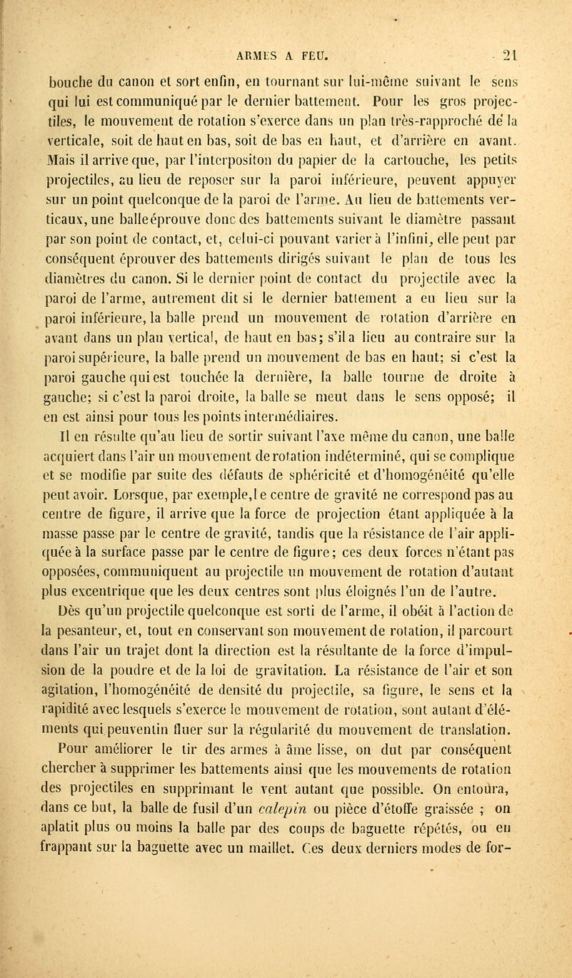 bouche du canon et sort enfin, en tournant sur lui-même suivant le sens qui lui est communiqué par le dernier battement. Pour les gros projec- tiles, le mouvement de rotation s'exerce dans un plan très-rapproché de la verticale, soit de haut en bas, soit de bas en haut, et d'arrière en avant. Mais il arrive que, par l'interpositon du papier de la cartouche, les petits projectiles, au lieu de reposer sur la paroi inférieure, peuvent appuyer sur un point quelconque de la paroi de l'arme. Au lieu de battements ver- ticaux, une balle éprouve donc des battements suivant le diamètre passant par son point de contact, et, celui-ci pouvant variera l'infini, elle peut par conséquent éprouver des battements dirigés suivant le plan de tous les diamètres du canon. Si le dernier point de contact du projectile avec la paroi de l'arme, autrement dit si le dernier battement a eu lieu sur la paroi inférieure, la balle prend un mouvement de rotation d'arrière en avant dans un plan vertical, de haut en bas; s'il a lieu au contraire sur la paroi supérieure, la balle prend un mouvement de bas en haut; si c'est la paroi gauche qui est touchée la dernière, la balle tourne de droite à gauche; si c'est la paroi droite, la balle se meut dans le sens opposé; il en est ainsi pour tous les points intermédiaires. Il en résulte qu'au lieu de sortir suivant l'axe même du canon, une balle acquiert dans l'air un mouvement de rotation indéterminé, qui se complique et se modifie par suite des défauts de sphéricité et d'homogénéité qu'elle peut avoir. Lorsque, par exemple,le centre de gravité ne correspond pas au centre de figure, il arrive que la force de projection étant appliquée à la masse passe par le centre de gravité, tandis que la résistance de l'air appli- quée à la surface passe par le centre de figure; ces deux forces n'étant pas opposées, communiquent au projectile un mouvement de rotation d'autant plus excentrique que les deux centres sont plus éloignés l'un de l'autre. Dès qu'un projectile quelconque est sorti de l'arme, il obéit à l'action de la pesanteur, et, tout en conservant son mouvement de rotation, il parcourt dans l'air un trajet dont la direction est la résultante de la force d'impul- sion de la poudre et de la loi de gravitation. La résistance de l'air et son agitation, l'homogénéité de densité du projectile, sa figure, le sens et la rapidité avec lesquels s'exerce le mouvement de rotation, sont autant d'élé- ments qui peuventin fluer sur la régularité du mouvement de translation. Pour améliorer le tir des armes à âme lisse, on dut par conséquent chercher à supprimer les battements ainsi que les mouvements de rotation des projectiles en supprimant le vent autant que possible. On entoura, dans ce but, la balle de fusil d'un calepin ou pièce d'étoffe graissée ; on aplatit plus ou moins la balle par des coups de baguette répétés, ou en frappant sur la baguette avec un maillet. Ces deux derniers modes de for-