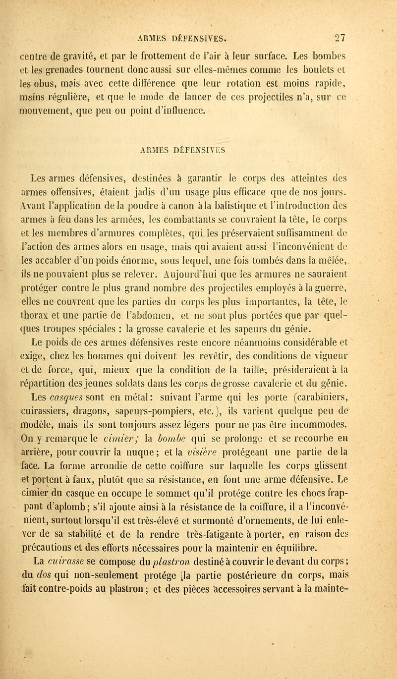 centre de gravité, et par le frottement de l'air à leur surface. Les bombes et les grenades tournent donc aussi sur elles-mêmes comme les boulets et les obus, mais avec cette différence que leur rotation est moins rapide, mains régulière, et que le mode de lancer de ces projectiles n'a, sur ce mouvement, que peu ou point d'influence. ARMES DÉFENSIVES Les armes défensives, destinées à garantir le corps des atteintes des armes offensives, étaient jadis d'un usage plus efficace que de nos jours. Avant l'application delà poudre à canon à la balistique et l'introduction des armes à feu dans les armées, les combattants se couvraient la tête, le corps e-t les membres d'armures complètes, qui les préservaient suffisamment de l'action des armes alors en usage, mais qui avaient aussi l'inconvénient de les accabler d'un poids énorme, sous lequel, une fois tombés dans la mêlée, ils ne pouvaient plus se relever. Aujourd'hui que les armures ne sauraient proléger contre le plus grand nombre des projectiles employés à la guerre, elles ne couvrent que les parties du corps les plus importantes, la tête, le thorax et une partie de l'abdomen, et ne sont plus portées que par quel- ques troupes spéciales : la grosse cavalerie et les sapeurs du génie. Le poids de ces armes défensives reste encore néanmoins considérable et exige, chez les hommes qui doivent les revêtir, des conditions de vigueur et de force, qui, mieux que la condition de la taille, présideraient à la répartition des jeunes soldats dans les corps de grosse cavalerie et du génie. Les casques sont en métal: suivant l'arme qui les porte (carabiniers, cuirassiers, dragons, sapeurs-pompiers, etc.), ils varient quelque peu de modèle, mais ils sont toujours assez légers pour ne pas être incommodes. On y remarque le cimier; la bombé qui se prolonge et se recourbe en arrière, pour couvrir la nuque ; et la visière protégeant une partie de la face. La forme arrondie de cette coiffure sur laquelle les corps glissent et portent à faux., plutôt que sa résistance, en font une arme défensive. Le cimier du casque en occupe le sommet qu'il protège contre les chocs frap- pant d'aplomb; s'il ajoute ainsi à la résistance de la coiffure, il a l'inconvé- nient, surtout lorsqu'il est très-élevé et surmonté d'ornements, de lui enle- ver de sa stabilité et de la rendre très-fatigante à porter, en raison des précautions et des efforts nécessaires pour la maintenir en équilibre. La cuirasse se compose du plastron destiné à couvrir le devant du corps ; du dos qui non-seulement protège [la partie postérieure dn corps, mais fait contre-poids au plastron ; et des pièces 'accessoires servant à la mainte-