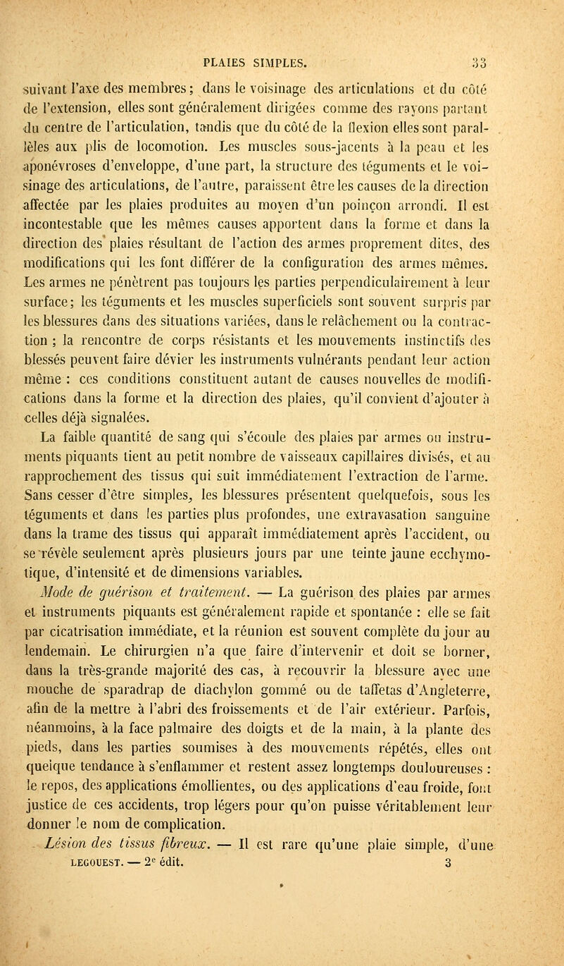 suivant l'axe des membres ; dans le voisinage des articulations et du côté de l'extension, elles sont généralement dirigées comme des rayons partant du centre de l'articulation, tandis que du côté de la flexion elles sont paral- lèles aux plis de locomotion. Les muscles sous-jacents à la peau et les aponévroses d'enveloppe, d'une part, la structure des téguments et le voi- sinage des articulations, de l'autre, paraissent être les causes delà direction affectée par les plaies produites au moyen d'un poinçon arrondi. Il est incontestable que les mêmes causes apportent dans la forme et dans la direction des plaies résultant de l'action des armes proprement dites, des modifications qui les font différer de la configuration des armes mêmes. Les armes ne pénètrent pas toujours les parties perpendiculairement à leur surface; les téguments et les muscles superficiels sont souvent surpris par les blessures dans des situations variées, dans le relâchement ou la contrac- tion ; la rencontre de corps résistants et les mouvements instinctifs des blessés peuvent faire dévier les instruments vulnérants pendant leur action même: ces conditions constituent autant de causes nouvelles de modifi- cations dans la forme et la direction des plaies, qu'il convient d'ajouter à celles déjà signalées. La faible quantité de sang qui s'écoule des plaies par armes ou instru- ments piquants lient au petit nombre de vaisseaux capillaires divisés, et au rapprochement des tissus qui suit immédiatement l'extraction de l'arme. Sans cesser d'être simples, les blessures présentent quelquefois, sous les téguments et dans les parties plus profondes, une exlravasation sanguine dans la trame des tissus qui apparaît immédiatement après l'accident, ou se révèle seulement après plusieurs jours par une teinte jaune ecchymo- tique, d'intensité et de dimensions variables. Mode de guérùon et traitement. — La guérison des plaies par armes et instruments piquants est généralement rapide et spontanée : elle se fait par cicatrisation immédiate, et la réunion est souvent complète du jour au lendemain. Le chirurgien n'a que faire d'intervenir et doit se borner, dans la très-grande majorité des cas, à recouvrir la blessure avec une mouche de sparadrap de diachylon gommé ou de taffetas d'Angleterre, afin de la mettre à l'abri des froissements et de l'air extérieur. Parfois, néanmoins, à la face palmaire des doigts et de la main, à la plante des pieds, dans les parties soumises à des mouvements répétés, elles ont quelque tendance à s'enflammer et restent assez longtemps douloureuses : le repos, des applications émollientes, ou des applications d'eau froide, font justice de ces accidents, trop légers pour qu'on puisse véritablement leur donner le nom de complication. Lésion des tissus fibreux. — Il est rare qu'une plaie simple, d'une lecouest. — 2e édit. 3