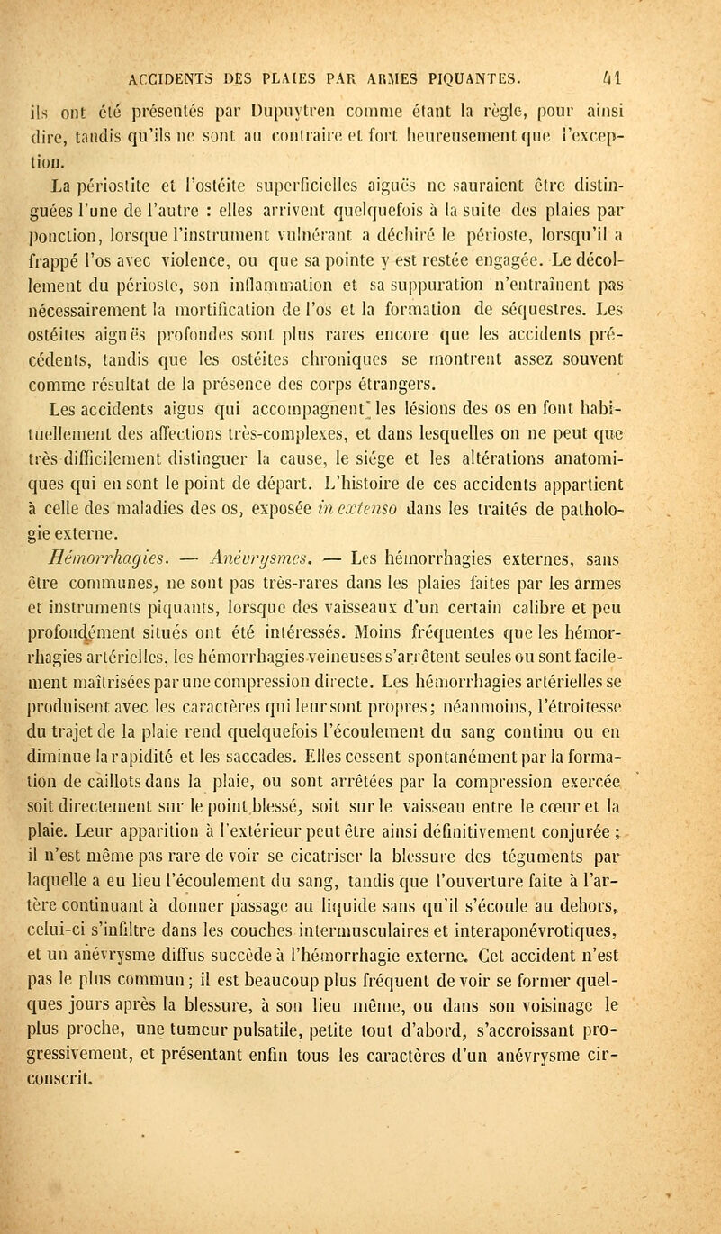 ils ont été présentés par Dupuytren comme étant la règle, pour ainsi dire, tandis qu'ils ne sont au contraire et fort heureusement que l'excep- tion. La périoslite et l'ostéite superficielles aiguës ne sauraient être distin- guées l'une de l'autre : elles arrivent quelquefois à la suite des plaies par ponction, lorsque l'instrument vulnérant a déchiré le périoste, lorsqu'il a frappé l'os avec violence, ou que sa pointe y est restée engagée. Le décol- lement du périoste, son inflammation et sa suppuration n'entraînent pas nécessairement la mortification de l'os et la formation de séquestres. Les ostéites aiguës profondes sont plus rares encore que les accidents pré- cédents, tandis que les ostéites chroniques se montrent assez souvent comme résultat de la présence des corps étrangers. Les accidents aigus qui accompagnent les lésions des os en font habi- tuellement des affections très-complexes, et dans lesquelles on ne peut que très difficilement distinguer la cause, le siège et les altérations anatomi- ques qui en sont le point de départ. L'histoire de ces accidents appartient à celle des maladies des os, exposée in extenso dans les traités de patholo- gie externe. Hémorrhagies. — Anévrysmcs. — Les hémorrhagies externes, sans être communes., ne sont pas très-rares dans les plaies faites par les armes et instruments piquants, lorsque des vaisseaux d'un certain calibre et peu profondément situés ont été intéressés. Moins fréquentes que les hémor- rhagies artérielles, les hémorrhagies veineuses s'arrêtent seules ou sont facile- ment maîtrisées par une compression directe. Les hémorrhagies artérielles se produisent avec les caractères qui leur sont propres; néanmoins, l'étroitesse du trajet de la plaie rend quelquefois l'écoulement du sang continu ou en diminue la rapidité et les saccades. Elles cessent spontanément par la forma- tion de caillots dans la plaie, ou sont arrêtées par la compression exercée soit directement sur le point blessé., soit sur le vaisseau entre le cœur et la plaie. Leur apparition à l'extérieur peut être ainsi définitivement conjurée; il n'est même pas rare de voir se cicatriser la blessure des téguments par laquelle a eu lieu l'écoulement du sang, tandis que l'ouverture faite à l'ar- tère continuant à donner passage au liquide sans qu'il s'écoule au dehors, celui-ci s'infiltre dans les couches intermusculaires et interaponévrotiques, et un anévrysme diffus succède à l'hémorrhagie externe. Cet accident n'est pas le plus commun ; il est beaucoup plus fréquent de voir se former quel- ques jours après la blessure, à son lieu même, ou dans son voisinage le plus proche, une tumeur pulsatiie, petite tout d'abord, s'accroissant pro- gressivement, et présentant enfin tous les caractères d'un anévrysme cir- conscrit.