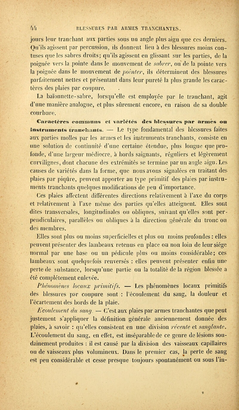 jouis leur tranchant aux parties sous un angle plus aigu que ces derniers. Qu'ils agissent par percussion, ils donnent lieu à des blessures moins con- tuses que les sabres droits; qu'ils agissent en glissant sur les parties, de la poignée vers la pointe clans le mouvement de sabrer, ou de la pointe vers la poignée clans le mouvement de pointer, ils déterminent des blessures parfaitement nettes et présentant dans leur pureté la plus grande les carac- tères des plaies par coupure. La baïonnette-sabre, lorsqu'elle est employée par le tranchant, agit d'une manière analogue, et plus sûrement encore, en raison de sa double courbure. Caractères communs et variétés tBcs blessures par armés ou instruments tranchants. — Le type fondamental des blessures faites aux parties molles par les armes et les instruments tranchants, consiste en une solution de continuité d'une certaine étendue, plus longue que pro- fonde, d'une largeur médiocre, à bords saignants, réguliers et légèrement curvilignes, dont chacune des extrémités se termine par un angle aigu. Les causes de variétés clans la forme, que nous avons signalées en traitant des plaies par piqûre, peuvent apporter au type primitif des plaies par instru- ments tranchants quelques modifications de peu d'importance. Ces plaies affectent différentes directions relativement à l'axe du corps et relativement à l'axe même des parties qu'elles atteignent. Elles sont dites transversales, longitudinales on obliques, suivant qu'elles sont per- pendiculaires, parallèles ou obliques à la direction générale du tronc ou des membres. Elles sont plus ou moins superficielles et plus ou moins profondes : elles peuvent présenter des lambeaux retenus en place ou non loin de leur siège normal par une base ou un pédicule plus ou moins considérable; ces lambeaux sont quelquefois renversés : elles peuvent présenter enfin une perte de substance, lorsqu'une partie ou la totalité de la région blessée a été complètement enlevée. Phénomènes locaux primitifs. — Les phénomènes locaux primitifs des blessures par coupure sont : l'écoulement du sang, la douleur et I'écarlement des bords de la plaie. Ecoulement du sang. — C'est aux plaies par armes tranchantes que peut justement s'appliquer la définition générale anciennement donnée des plaies, à savoir : qu'elles consistent en une division récente et sanglante. L'écoulement du sang, en effet, est inséparable de ce genre de lésions sou- dainement produites : il est causé par la division des vaisseaux capillaires ou de vaisseaux plus volumineux. Dans le premier cas, la perte de sang est peu considérable et cesse presque toujours spontanément ou sous l'in-