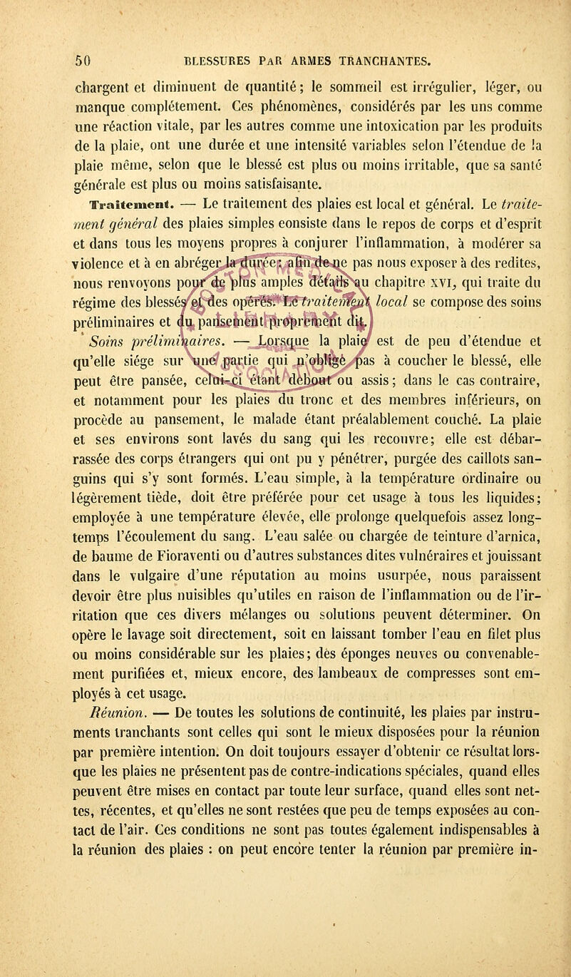 chargent et diminuent de quantité; le sommeil est irrégulier, léger, ou manque complètement. Ces phénomènes, considérés par les uns comme une réaction vitale, par les autres comme une intoxication par les produits de la plaie, ont une durée et une intensité variables selon l'étendue de ia plaie même, selon que le blessé est plus ou moins irritable, que sa santé générale est plus ou moins satisfaisante. Traitement. — Le traitement des plaies est local et général. Le traite- ment général des plaies simples eonsiste dans le repos de corps et d'esprit et dans tous les moyens propres à conjurer l'inflammation, à modérer sa violence et à en abréger la durée: afin de ne pas nous exposer à des redites, nous renvoyons pour de plus amples détails au chapitre xvi, qui traite du régime des blessés et des opérés, ho, traitement local se compose des soins préliminaires et du pansement proprement dit. Soins préliminaires. — Lorsque la plaiaf est de peu d'étendue et qu'elle siège sur une partie qui n'obligé pas à coucher le blessé, elle peut être pansée, celui-ci étant debout ou assis ; dans le cas contraire, et notamment pour les plaies du tronc et des membres inférieurs, on procède au pansement, le malade étant préalablement couché. La plaie et ses environs sont lavés du sang qui les recouvre; elle est débar- rassée des corps étrangers qui ont pu y pénétrer, purgée des caillots san- guins qui s'y sont formés. L'eau simple, à la température ordinaire ou légèrement tiède, doit être préférée pour cet usage à tous les liquides; employée à une température élevée, elle prolonge quelquefois assez long- temps l'écoulement du sang. L'eau salée ou chargée de teinture d'arnica, de baume de Fioraventi ou d'autres substances dites vulnéraires et jouissant dans le vulgaire d'une réputation au moins usurpée, nous paraissent devoir être plus nuisibles qu'utiles en raison de l'inflammation ou de l'ir- ritation que ces divers mélanges ou solutions peuvent déterminer. On opère le lavage soit directement, soit en laissant tomber l'eau en filet plus ou moins considérable sur les plaies; dès éponges neuves ou convenable- ment purifiées et, mieux encore, des lambeaux de compresses sont em- ployés à cet usage. Réunion. — De toutes les solutions de continuité, les plaies par instru- ments tranchants sont celles qui sont le mieux disposées pour la réunion par première intention. On doit toujours essayer d'obtenir ce résultat lors- que les plaies ne présentent pas de contre-indications spéciales, quand elles peuvent être mises en contact par toute leur surface, quand elles sont net- tes, récentes, et qu'elles ne sont restées que peu de temps exposées au con- tact de l'air. Ces conditions ne sont pas toutes également indispensables à la réunion des plaies : on peut encore tenter la réunion par première in-