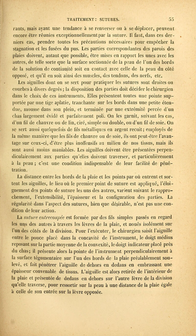 rantSj mais ayant une tendance à se renverser ou à se déplacer, peuvent encore être réunies exceptionnellement par la suture. Il faut, dans ces der- niers cas, prendre toutes les précautions nécessaires pour empêcher la stagnation et les fusées du pus. Les parties correspondantes des parois des plaies doivent, autant que possible, être mises en rapport les unes avec les autres, de telle sorte que la surface sectionnée de la peau de l'un des bords de la solution de continuité soit en contact avec celle de la peau du côté opposé, et qu'il en soit ainsi des muscles, des tendons, des nerfs, etc. Les aiguilles dont on se sert pour pratiquer les sutures sont droites ou courbes à divers degrés ; la disposition des parties doit décider le chirurgien dans le choix de ces instruments. Elles présentent toutes une pointe sup- portée par une tige aplatie, tranchante sur les bords dans une petite éten- due, mousse clans son plein, et terminée par une extrémité percée d'un chas largement évidé et parfaitement poli. On les garnit, suivant les cas, d'un fd de chanvre ou de lin, ciré, simple ou double, ou d'un fil de soie. On se sert aussi quelquefois de fils métalliques en argent recuit; employés de la même manière que les fils de chanvre ou de soie, ils ont peut-être l'avan- tage sur ceux-ci, d'être plus inoffensifs au milieu de nos tissus, mais ils sont aussi moins maniables. Les aiguilles doivent être présentées perpen- diculairement aux parties qu'elles doivent traverser, et particulièrement à la peau ; c'est une condition indispensable de leur facilité de péné- tration. La distance entre les bords de la plaie et les points par où entrent et sor- tent les aiguilles, le lieu où le premier point de suture est appliqué, l'éloi- gnement des points de suture les uns des autres, varient suivant le rappro- chement, l'extensibilité, l'épaisseur et la configuration des parties. La régularité dans l'aspect des sutures, bien que désirable, n'est pas une con- dition de leur action. La suîure entrecoupée est formée par des fils simples passés en regard les uns des autres à travers les lèvres de la plaie, et noués isolément sur l'un des côtés de la division. Pour l'exécuter, le chirurgien saisit l'aiguille entre le pouce placé dans la concavité de l'instrument, le doigt médius reposant sur la partie moyenne de la convexité, le doigt indicateur placé près du chas; il présente alors la pointe de l'instrument perpendiculairement à la surface tégumentaire sur l'un des bords de la plaie préalablement sou- levé, et fait pénétrer l'aiguille de dehors en dedans en embrassant une épaisseur convenable de tissus. L'aiguille est alors retirée de l'intérieur de la plaie et présentée de dedans en dehors sur l'autre lèvre de la division qu'elle traverse, pour ressortir sur la peau à une distance de la plaie égale à celle de son entrée sur la lèvre opposée.