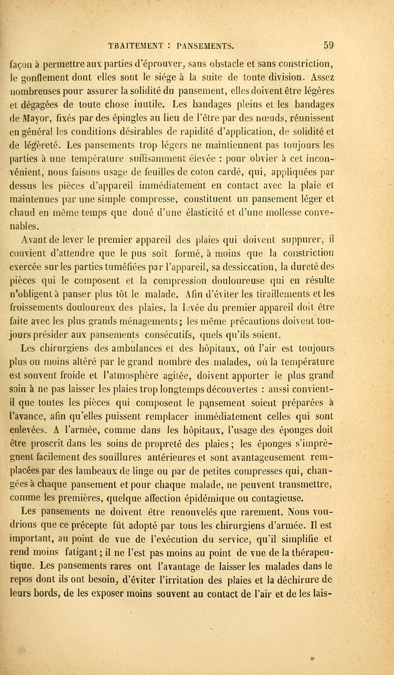 façon à permettre aux parties d'éprouver, sans obstacle et sans constriclion, le gonflement dont elles sont le siège à la suite de toute division. Assez nombreuses pour assurer la solidité du pansement, elles doivent être légères et dégagées de toute chose inutile. Les bandages pleins et les bandages de Mayor, fixés par des épingles au lieu de l'être par des nœuds, réunissent en général les conditions désirables de rapidité d'application, de solidité et de légèreté. Les pansements trop légers ne maintiennent pas toujours les parties à une température suffisamment élevée : pour obvier à cet incon- vénient, nous faisons usage de feuilles de coton cardé, qui, appliquées par dessus les pièces d'appareil immédiatement en contact avec la plaie et maintenues par une simple compresse, constituent un pansement léger et chaud en même temps que doué d'une élasticité et d'une mollesse conve- nables. Avant de lever le premier appareil des plaies qui doivent suppurer, il convient d'attendre que le pus soit formé, à moins que la constriction exercée sur les parties tuméfiées par l'appareil, sa dessiccation, la dureté des pièces qui le composent et la compression douloureuse qui en résulte n'obligent à panser plus tôt le malade. Afin d'éviter les tiraillements et les froissements douloureux des plaies, la levée du premier appareil doit être faite avec les plus grands ménagements; les même précautions doivent tou- jours présider aux pansements consécutifs, quels qu'ils soient. Les chirurgiens des ambulances et des hôpitaux, où l'air est toujours plus ou moins altéré par le grand nombre des malades, où la température est souvent froide et l'atmosphère agitée, doivent apporter le plus grand soin à ne pas laisser les plaies trop longtemps découvertes : aussi convient- il que toutes les pièces qui composent le pansement soient préparées à l'avance, afin qu'elles puissent remplacer immédiatement celles qui sont enlevées. A l'armée, comme dans les hôpitaux, l'usage des éponges doit être proscrit dans les soins de propreté des plaies ; les éponges s'imprè- gnent facilement des souillures antérieures et sont avantageusement rem- placées par des lambeaux de linge ou par de petites compresses qui, chan- gées à chaque pansement et pour chaque malade, ne peuvent transmettre, comme les premières, quelque affection épidémique ou contagieuse. Les pansements ne doivent être renouvelés que rarement. Nous vou- drions que ce précepte fût adopté par tous les chirurgiens d'armée. Il est important, au point de vue de l'exécution du service, qu'il simplifie et rend moins fatigant ; il ne l'est pas moins au point de vue de la thérapeu- tique. Les pansements rares ont l'avantage de laisser les malades dans le repos dont ils ont besoin, d'éviter l'irritation des plaies et la déchirure de leurs bords, de les exposer moins souvent au contact de l'air et de les lais-