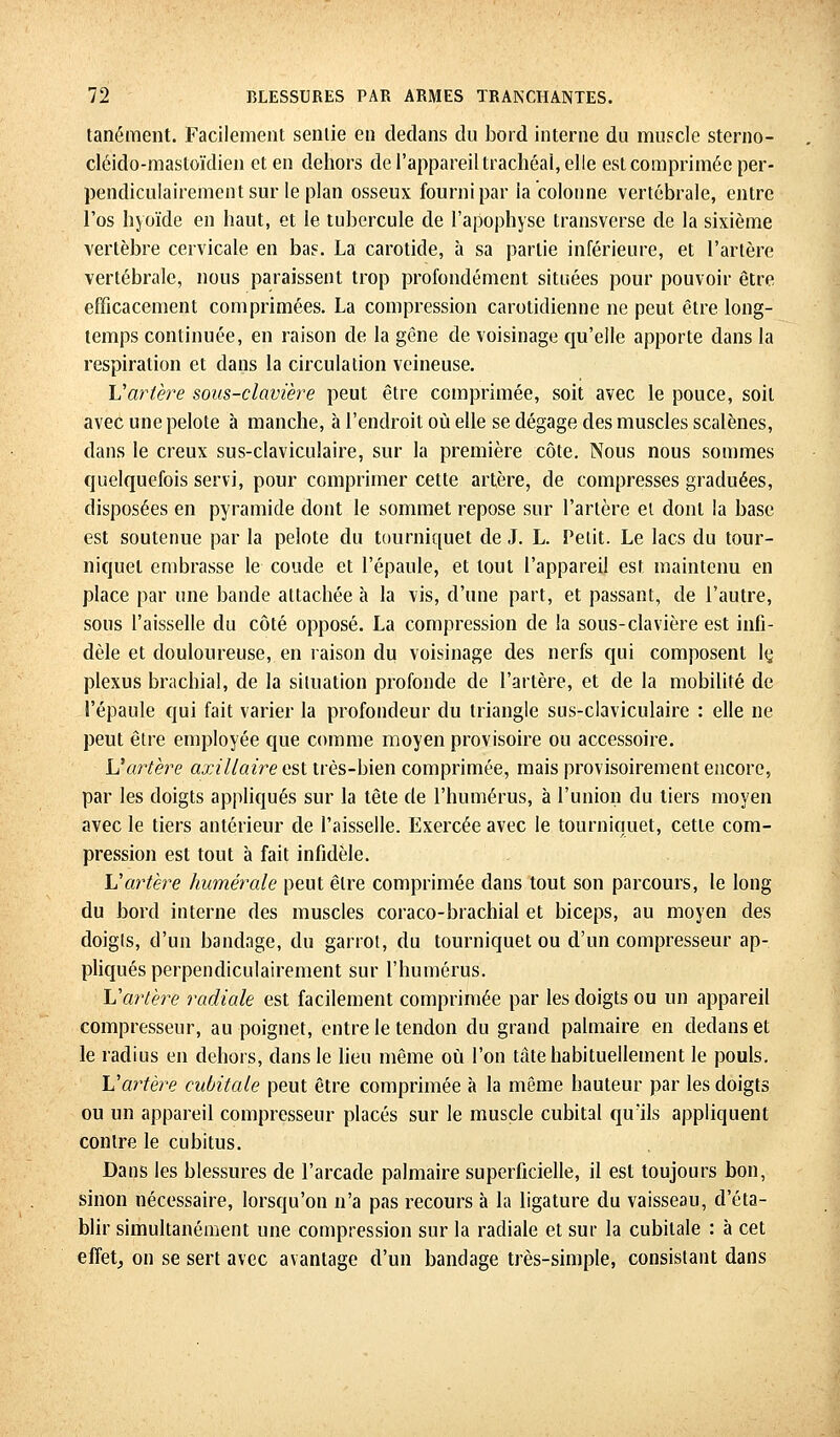 tanément. Facilement sentie en dedans du bord interne du muscle sterno- cléido-mastoïdien et en dehors de l'appareil trachéal, elle est comprimée per- pendiculairement sur le plan osseux fourni par la colonne vertébrale, entre l'os hyoïde en haut, et le tubercule de l'apophyse transverse de la sixième vertèbre cervicale en bas. La carotide, à sa partie inférieure, et l'artère vertébrale, nous paraissent trop profondément situées pour pouvoir être efficacement comprimées. La compression carotidienne ne peut être long- temps continuée, en raison de la gène de voisinage qu'elle apporte dans la respiration et dans la circulation veineuse. Vartère sous-clavière peut être comprimée, soit avec le pouce, soit avec une pelote à manche, à l'endroit où elle se dégage des muscles scalènes, dans le creux sus-claviculaire, sur la première côte. Nous nous sommes quelquefois servi, pour comprimer cette artère, de compresses graduées, disposées en pyramide dont le sommet repose sur l'artère el dont la base est soutenue par la pelote du tourniquet de J. L. Petit. Le lacs du tour- niquet embrasse le coude et l'épaule, et tout l'appareil est maintenu en place par une bande attachée à la vis, d'une part, et passant, de l'autre, sous l'aisselle du côté opposé. La compression de la sous-clavière est infi- dèle et douloureuse, en raison du voisinage des nerfs qui composent lç plexus brachial, de la situation profonde de l'artère, et de la mobilité de l'épaule qui fait varier la profondeur du triangle sus-claviculaire : elle ne peut être employée que comme moyen provisoire ou accessoire. Vartère axillaire est très-bien comprimée, mais provisoirement encore, par les doigts appliqués sur la tête de l'humérus, à l'union du tiers moyen avec le tiers antérieur de l'aisselle. Exercée avec le tourniquet, cette com- pression est tout à fait infidèle. Y! artère humer aie peut être comprimée dans tout son parcours, le long du bord interne des muscles coraco-brachial et biceps, au moyen des doigts, d'un bandage, du garrot, du tourniquet ou d'un compresseur ap- pliqués perpendiculairement sur l'humérus. Vartère radiale est facilement comprimée par les doigts ou un appareil compresseur, au poignet, entre le tendon du grand palmaire en dedans et le radius en dehors, dans le lieu même où l'on tâte habituellement le pouls. Vartère cubitale peut être comprimée à la même hauteur par les doigts ou un appareil compresseur placés sur le muscle cubital qu'ils appliquent contre le cubitus. Dans les blessures de l'arcade palmaire superficielle, il est toujours bon, sinon nécessaire, lorsqu'on n'a pas recours à la ligature du vaisseau, d'éta- blir simultanément une compression sur la radiale et sur la cubitale : à cet effet, on se sert avec avantage d'un bandage très-simple, consistant dans