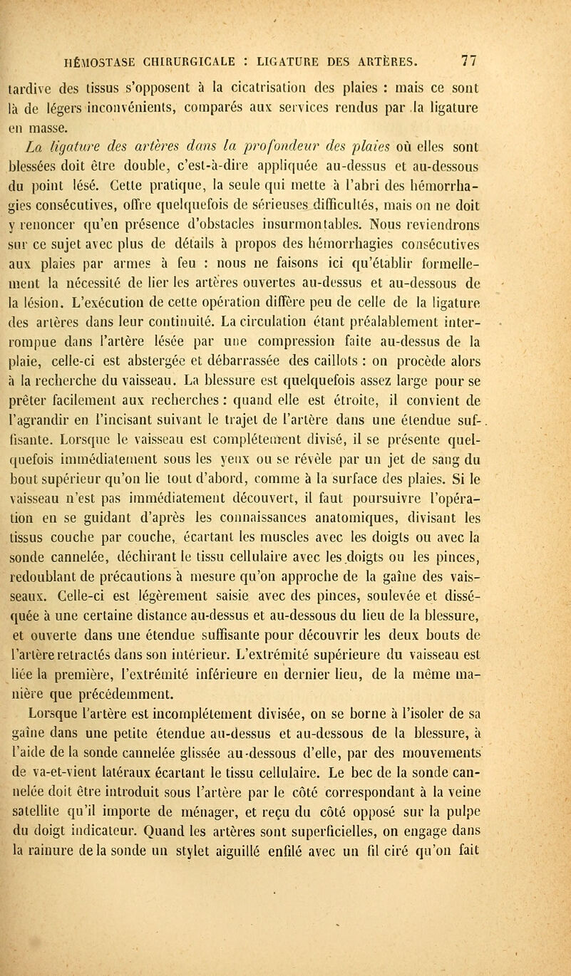 tardive des tissus s'opposent à la cicatrisation des plaies : mais ce sont là de légers inconvénients, comparés aux services rendus par la ligature en masse. La ligature des artères dans la profondeur des plaies où elles sont blessées doit être double, c'est-à-dire appliquée au-dessus et au-dessous du point lésé. Cette pratique, la seule qui mette à l'abri des hémorrha- gies consécutives, offre quelquefois de sérieuses difficultés, mais on ne doit y renoncer qu'en présence d'obstacles insurmontables. Nous reviendrons sur ce sujet avec plus de détails à propos des hémorrhagies consécutives aux plaies par armes à feu : nous ne faisons ici qu'établir formelle- ment la nécessité de lier les artères ouvertes au-dessus et au-dessous de la lésion. L'exécution de cette opération diffère peu de celle de la ligature des artères dans leur continuité. La circulation étant préalablement inter- rompue dans l'artère lésée par une compression faite au-dessus de la plaie, celle-ci est abstergée et débarrassée des caillots : on procède alors à la recherche du vaisseau. La blessure est quelquefois assez large pour se prêter facilement aux recherches : quand elle est étroite, il convient de l'agrandir en l'incisant suivant le trajet de l'artère dans une étendue suf- fisante. Lorsque le vaisseau est complètement divisé, il se présente quel- quefois immédiatement sous les yeux ou se révèle par un jet de sang du bout supérieur qu'on lie tout d'abord, comme à la surface des plaies. Si le vaisseau n'est pas immédiatement découvert, il faut poursuivre l'opéra- tion en se guidant d'après les connaissances anatomiques, divisant les tissus couche par couche, écartant les muscles avec les doigts ou avec la sonde cannelée, déchirant le tissu cellulaire avec les doigts ou les pinces, redoublant de précautions à mesure qu'on approche de la gaine des vais- seaux. Celle-ci est légèrement saisie avec des pinces, soulevée et dissé- quée à une certaine distance au-dessus et au-dessous du lieu de la blessure, et ouverte dans une étendue suffisante pour découvrir les deux bouts de l'artère retractés dans son intérieur. L'extrémité supérieure du vaisseau est liée la première, l'extrémité inférieure en dernier lieu, de la même ma- nière que précédemment. Lorsque l'artère est incomplètement divisée, on se borne à l'isoler de sa gaine dans une petite étendue au-dessus et au-dessous de la blessure, à l'aide de la sonde cannelée glissée au-dessous d'elle, par des mouvements de va-et-vient latéraux écartant le tissu cellulaire. Le bec de la sonde can- nelée doit être introduit sous l'artère par le côte correspondant à la veine satellite qu'il importe de ménager, et reçu du côté opposé sur la pulpe du doigt indicateur. Quand les artères sont superficielles, on engage dans la rainure delà sonde un stylet aiguillé enfilé avec un fil ciré qu'on fait