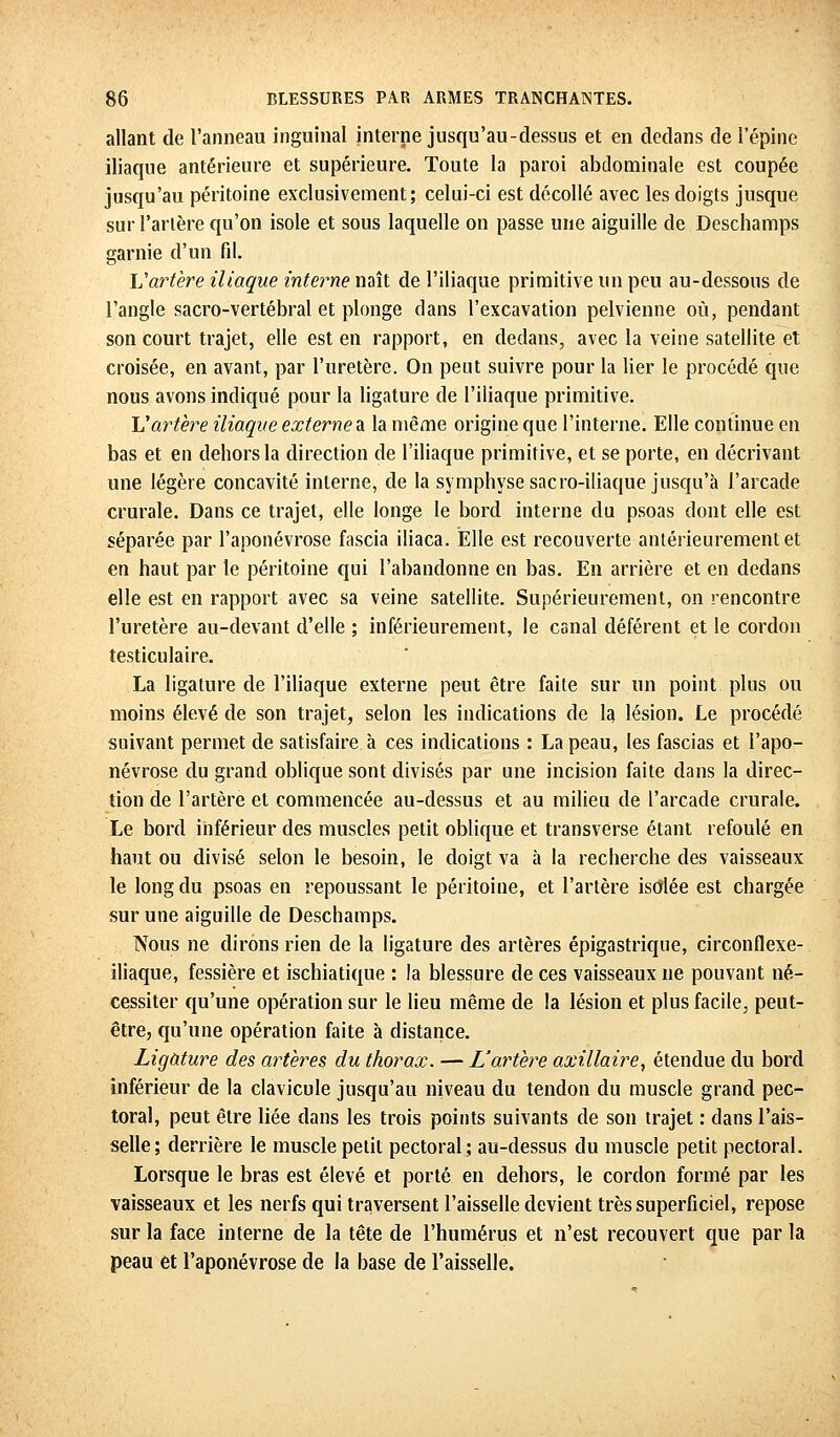 allant de l'anneau inguinal interne jusqu'au-dessus et en dedans de l'épine iliaque antérieure et supérieure. Toute la paroi abdominale est coupée jusqu'au péritoine exclusivement; celui-ci est décollé avec les doigts jusque sur Tarière qu'on isole et sous laquelle on passe une aiguille de Deschamps garnie d'un fil. Vartère iliaque interne naît de l'iliaque primitive un peu au-dessous de l'angle sacro-vertébral et plonge dans l'excavation pelvienne où, pendant son court trajet, elle est en rapport, en dedans, avec la veine satellite et croisée, en avant, par l'uretère. On peut suivre pour la lier le procédé que nous avons indiqué pour la ligature de l'iliaque primitive. Vartère iliaque externes la même origine que l'interne. Elle continue en bas et en dehors la direction de l'iliaque primitive, et se porte, en décrivant une légère concavité interne, de la symphyse sacro-iliaque jusqu'à l'arcade crurale. Dans ce trajet, elle longe le bord interne du psoas dont elle est séparée par l'aponévrose fascia iliaca. Elle est recouverte antérieurement et en haut par le péritoine qui l'abandonne en bas. En arrière et en dedans elle est en rapport avec sa veine satellite. Supérieurement, on rencontre l'uretère au-devant d'elle ; inférieurement, le canal déférent et le cordon testiculaire. La ligature de l'iliaque externe peut être faite sur un point plus ou moins élevé de son trajet, selon les indications de la lésion. Le procédé suivant permet de satisfaire à ces indications : La peau, les fascias et l'apo- névrose du grand oblique sont divisés par une incision faite dans la direc- tion de l'artère et commencée au-dessus et au milieu de l'arcade crurale. Le bord inférieur des muscles petit oblique et transverse étant refoulé en haut ou divisé selon le besoin, le doigt va à la recherche des vaisseaux le long du psoas en repoussant le péritoine, et l'artère isolée est chargée sur une aiguille de Deschamps. Nous ne dirons rien de la ligature des artères épigastrique, circonflexe- iliaque, fessière et ischiatique : la blessure de ces vaisseaux ne pouvant né- cessiter qu'une opération sur le lieu même de la lésion et plus facile, peut- être, qu'une opération faite à distance. Ligature des artères du thorax. — L'artère axillaire, étendue du bord inférieur de la clavicule jusqu'au niveau du tendon du muscle grand pec- toral, peut être liée dans les trois points suivants de son trajet : dans l'ais- selle; derrière le muscle petit pectoral; au-dessus du muscle petit pectoral. Lorsque le bras est élevé et porté en dehors, le cordon formé par les vaisseaux et les nerfs qui traversent l'aisselle devient très superficiel, repose sur la face interne de la tête de l'humérus et n'est recouvert que par la peau et l'aponévrose de la base de l'aisselle.