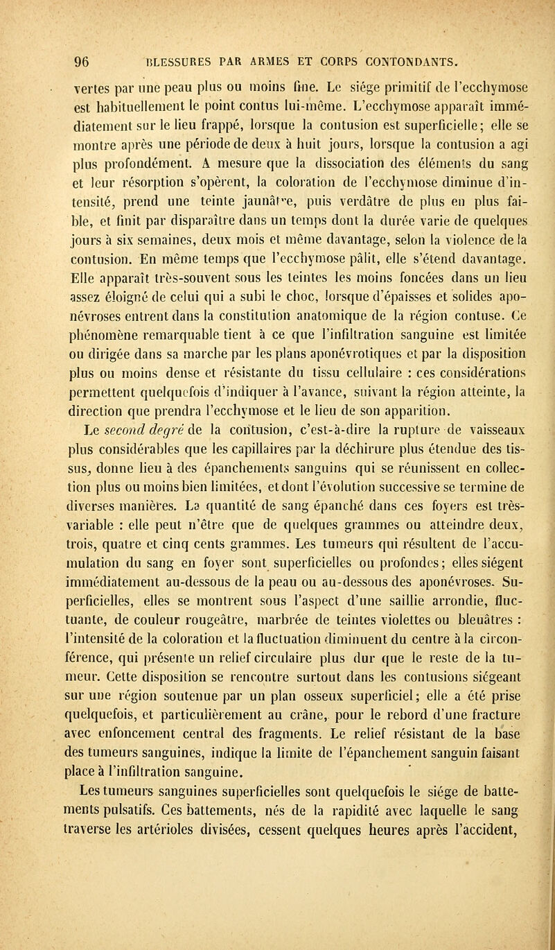 vertes par une peau plus ou moins fine. Le siège primitif de l'ecchymose est habituellement le point contus lui-même. L'ecchymose apparaît immé- diatement sur le lieu frappé, lorsque la contusion est superficielle; elle se montre après une période de deux h huit jours, lorsque la contusion a agi plus profondément. A mesure que la dissociation des éléments du sang et leur résorption s'opèrent, la coloration de l'ecchymose diminue d'in- tensité, prend une teinte jaunât-e, puis verdâtre de plus en plus fai- ble, et finit par disparaître dans un temps dont la durée varie de quelques jours à six semaines, deux mois et même davantage, selon la violence de la contusion. En même temps que l'ecchymose pâlit, elle s'étend davantage. Elle apparaît très-souvent sous les teintes les moins foncées dans un lieu assez éloigné de celui qui a subi le choc, lorsque d'épaisses et solides apo- névroses entrent dans la constitulion anatomique de la région contuse. Ce phénomène remarquable tient à ce que l'infiltration sanguine est limitée ou dirigée dans sa marche par les plans aponévrotiques et par la disposition plus ou moins dense et résistante du tissu cellulaire : ces considérations permettent quelquefois d'indiquer à l'avance, suivant la région atteinte, la direction que prendra l'ecchymose et le lieu de son apparition. Le second degré de la contusion, c'est-à-dire la rupture de vaisseaux plus considérables que les capillaires par la déchirure plus étendue des tis~ SUS; donne lieu à des épanchements sanguins qui se réunissent en collec- tion plus ou moins bien limitées, et dont l'évolution successive se termine de diverses manières. La quantité de sang épanché dans ces foyers est très- variable : elle peut n'être que de quelques grammes ou atteindre deux, trois, quatre et cinq cents grammes. Les tumeurs qui résultent de l'accu- mulation du sang en foyer sont superficielles ou profondes; elles siègent immédiatement au-dessous de la peau ou au-dessous des aponévroses. Su- perficielles, elles se montrent sous l'aspect d'une saillie arrondie, fluc- tuante, de couleur rougeâtre, marbrée de teintes violettes ou bleuâtres : l'intensité de la coloration et la fluctuation diminuent du centre à la circon- férence, qui présente un relief circulaire plus dur que le reste de la tu- meur. Cette disposition se rencontre surtout dans les contusions siégeant sur une région soutenue par un plan osseux superficiel; elle a été prise quelquefois, et particulièrement au crâne, pour le rebord d'une fracture avec enfoncement central des fragments. Le relief résistant de la base des tumeurs sanguines, indique la limite de l'épanchement sanguin faisant place à l'infiltration sanguine. Les tumeurs sanguines superficielles sont quelquefois le siège de batte- ments pulsatifs. Ces battements, nés de la rapidité avec laquelle le sang traverse les artérioles divisées, cessent quelques heures après l'accident,