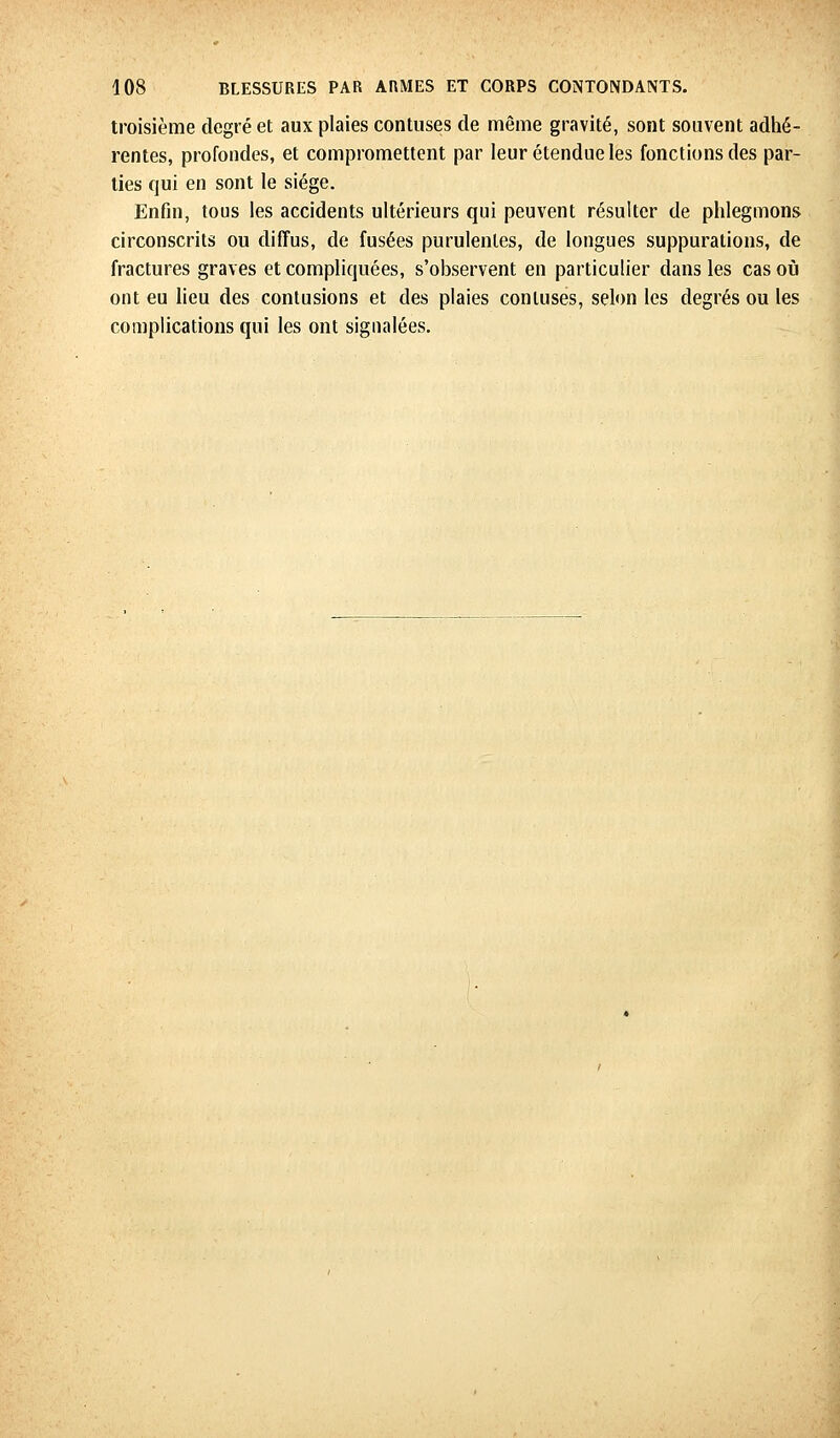 troisième degré et aux plaies contuses de même gravité, sont souvent adhé- rentes, profondes, et compromettent par leur étendue les fonctions des par- ties qui en sont le siège. Enfin, tous les accidents ultérieurs qui peuvent résulter de phlegmons circonscrits ou diffus, de fusées purulentes, de longues suppurations, de fractures graves et compliquées, s'observent en particulier dans les cas où ont eu lieu des contusions et des plaies contuses, selon les degrés ou les complications qui les ont signalées.