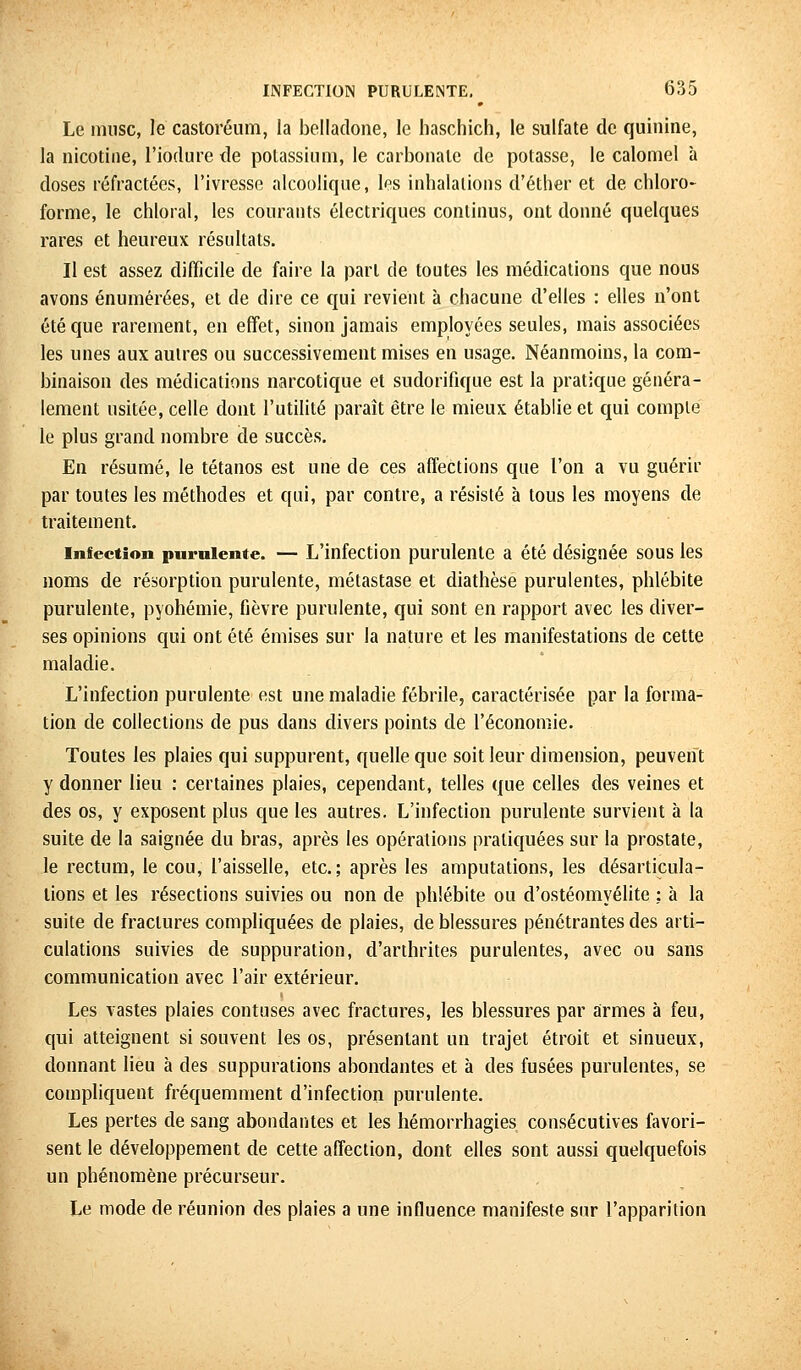 Le musc, le castoréum, la belladone, le haschich, le sulfate de quinine, la nicotine, l'iodure de potassium, le carbonate de potasse, le calomel à doses réfractées, l'ivresse alcoolique, les inhalations d'éther et de chloro- forme, le chloral, les courants électriques continus, ont donné quelques rares et heureux résultats. Il est assez difficile de faire la part de toutes les médications que nous avons énumérées, et de dire ce qui revient à chacune d'elles : elles n'ont été que rarement, en effet, sinon jamais employées seules, mais associées les unes aux autres ou successivement mises en usage. Néanmoins, la com- binaison des médications narcotique et sudorifique est la pratique généra- lement usitée, celle dont l'utilité paraît être le mieux établie et qui compte le plus grand nombre de succès. En résumé, le tétanos est une de ces affections que l'on a vu guérir par toutes les méthodes et qui, par contre, a résisté à tous les moyens de traitement. infection purulente. — L'infection purulente a été désignée sous les noms de résorption purulente, métastase et diathèse purulentes, phlébite purulente, pyohémie, fièvre purulente, qui sont en rapport avec les diver- ses opinions qui ont été émises sur la nature et les manifestations de cette maladie. L'infection purulente est une maladie fébrile, caractérisée par la forma- tion de collections de pus dans divers points de l'économie. Toutes les plaies qui suppurent, quelle que soit leur dimension, peuvent y donner lieu : certaines plaies, cependant, telles que celles des veines et des os, y exposent plus que les autres. L'infection purulente survient à la suite de la saignée du bras, après les opérations pratiquées sur la prostate, le rectum, le cou, l'aisselle, etc.; après les amputations, les désarticula- lions et les résections suivies ou non de phlébite ou d'ostéomyélite ; à la suite de fractures compliquées de plaies, de blessures pénétrantes des arti- culations suivies de suppuration, d'arthrites purulentes, avec ou sans communication avec l'air extérieur. Les vastes plaies contuses avec fractures, les blessures par armes à feu, qui atteignent si souvent les os, présentant un trajet étroit et sinueux, donnant lieu à des suppurations abondantes et à des fusées purulentes, se compliquent fréquemment d'infection purulente. Les pertes de sang abondantes et les hémorrhagies consécutives favori- sent le développement de cette affection, dont elles sont aussi quelquefois un phénomène précurseur. Le mode de réunion des plaies a une influence manifeste sur l'apparition