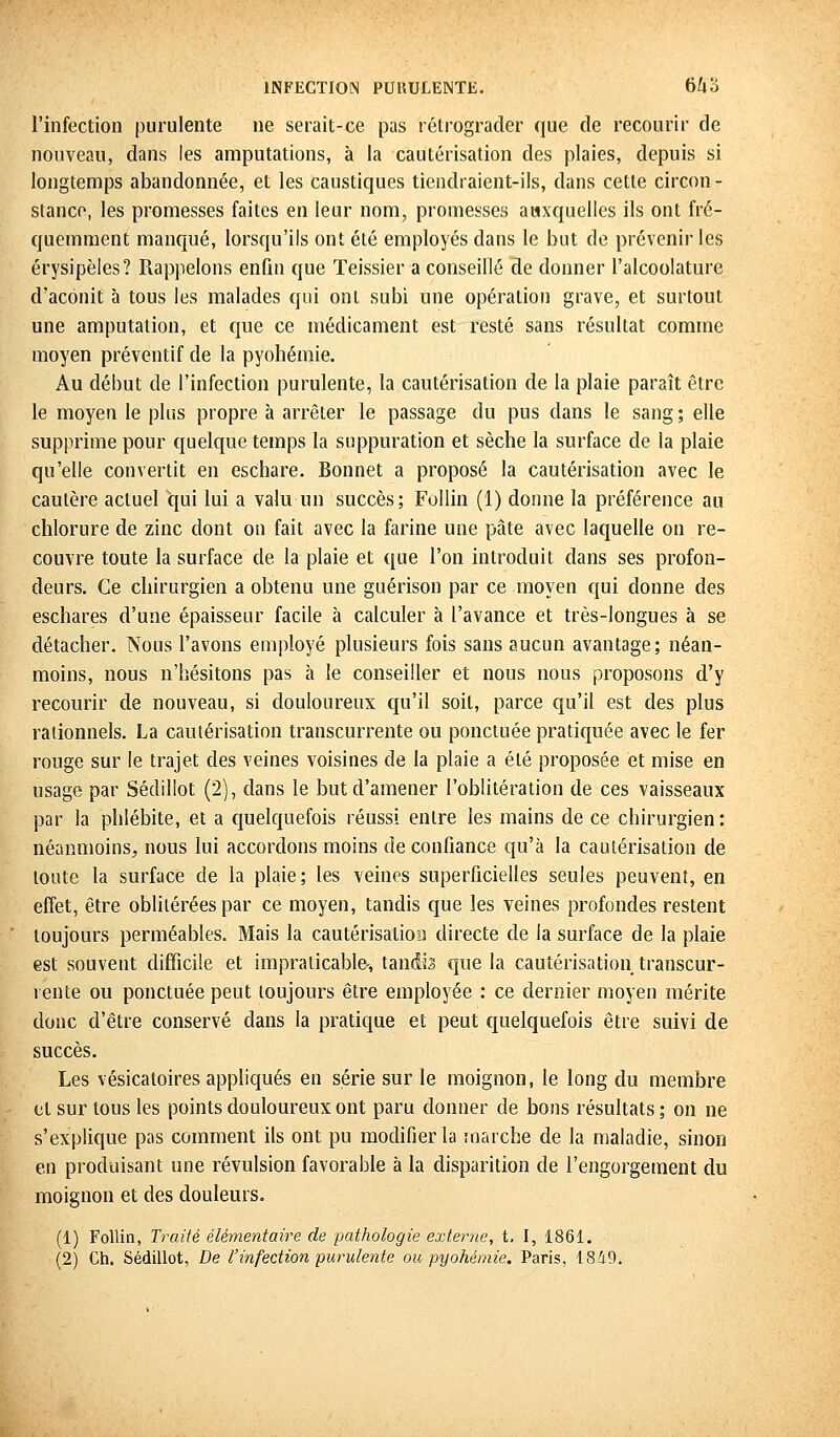 l'infection purulente ne serait-ce pas rétrograder que de recourir de nouveau, dans les amputations, à la cautérisation des plaies, depuis si longtemps abandonnée, et les caustiques tiendraient-ils, dans cette circon- stance, les promesses faites en leur nom, promesses auxquelles ils ont fré- quemment manqué, lorsqu'ils ont été employés dans le but de prévenir les érysipèles? Rappelons enfin que Teissier a conseillé de donner l'alcoolature d'aconit à tous les malades qui ont subi une opération grave, et surtout une amputation, et que ce médicament est resté sans résultat comme moyen préventif de la pyohémie. Au début de l'infection purulente, la cautérisation de la plaie paraît être le moyen le plus propre à arrêter le passage du pus dans le sang ; elle supprime pour quelque temps la suppuration et sèche la surface de la plaie qu'elle convertit en eschare. Bonnet a proposé la cautérisation avec le cautère actuel qui lui a valu un succès; Follin (1) donne la préférence au chlorure de zinc dont on fait avec la farine une pâte avec laquelle on re- couvre toute la surface de la plaie et que l'on introduit dans ses profon- deurs. Ce chirurgien a obtenu une guérison par ce moyen qui donne des eschares d'une épaisseur facile à calculer à l'avance et très-longues à se détacher. Nous l'avons employé plusieurs fois sans aucun avantage; néan- moins, nous n'hésitons pas à le conseiller et nous nous proposons d'y recourir de nouveau, si douloureux qu'il soit, parce qu'il est des plus rationnels. La cautérisation transcurrente ou ponctuée pratiquée avec le fer rouge sur le trajet des veines voisines de la plaie a été proposée et mise en usage par Sédillot (2), dans le but d'amener l'oblitération de ces vaisseaux par la phlébite, et a quelquefois réussi entre les mains de ce chirurgien: néanmoins; nous lui accordons moins de confiance qu'à la cautérisation de toute la surface de la plaie; les veines superficielles seules peuvent, en effet, être oblitérées par ce moyen, tandis que les veines profondes restent toujours perméables. Mais la cautérisation directe de la surface de la plaie est souvent difficile et impraticable-, tandis que la cautérisation transcur- rente ou ponctuée peut toujours être employée : ce dernier moyen mérite donc d'être conservé dans la pratique et peut quelquefois être suivi de succès. Les vésicatoires appliqués en série sur le moignon, le long du membre et sur tous les points douloureux ont paru donner de bons résultats ; on ne s'explique pas comment ils ont pu modifier la marche de la maladie, sinon en produisant une révulsion favorable à la disparition de l'engorgement du moignon et des douleurs. (1) Follin, Traité élémentaire de pathologie externe, t. I, 1861.