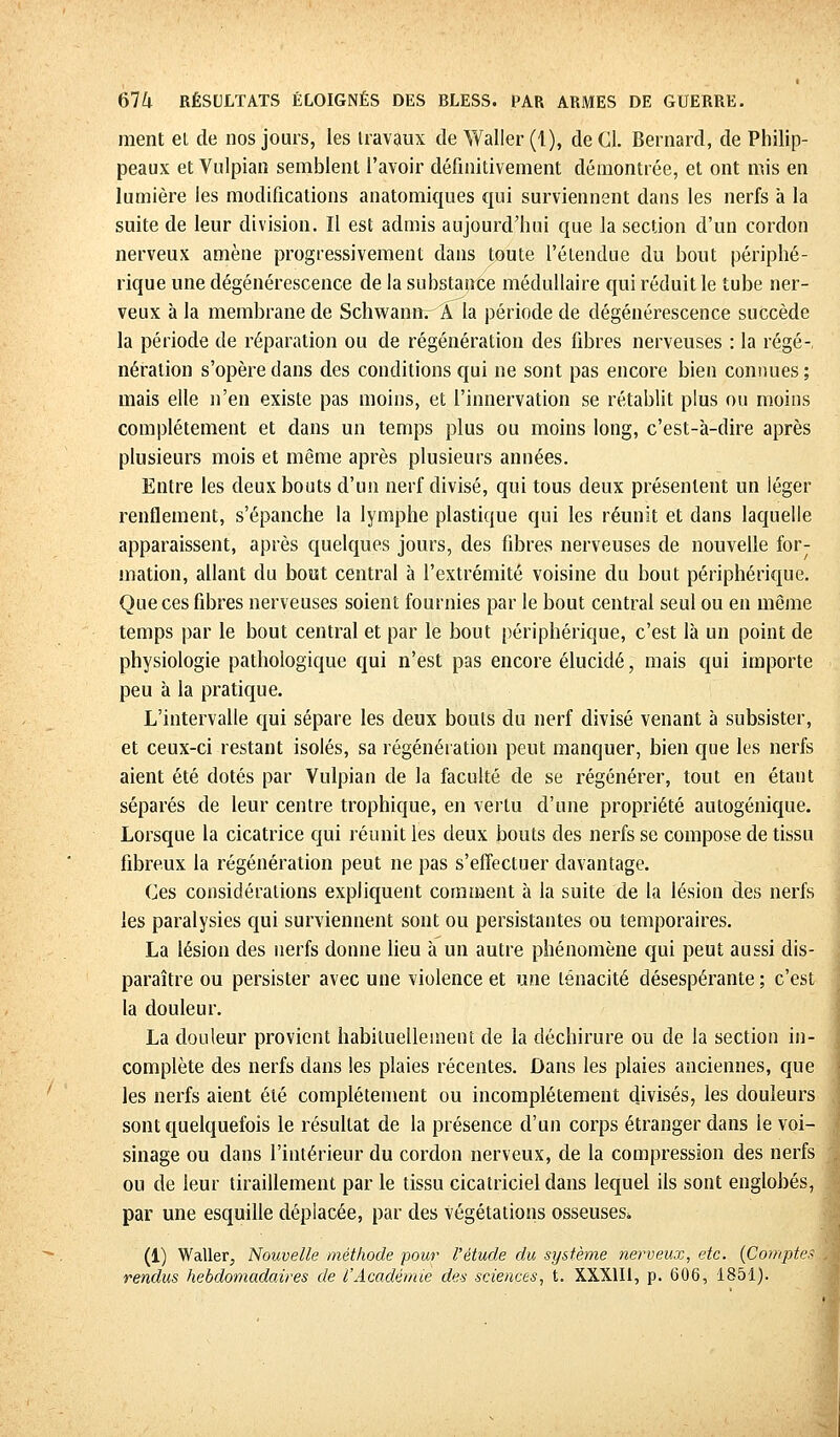 ment el de nos jours, les travaux de Waller (1), de Cl. Bernard, de Philip- peaux et Vulpian semblent l'avoir définitivement démontrée, et ont mis en lumière les modifications anatomiques qui surviennent dans les nerfs à la suite de leur division. Il est admis aujourd'hui que la section d'un cordon nerveux amène progressivement dans toute l'étendue du bout périphé- rique une dégénérescence de la substance médullaire qui réduit le tube ner- veux à la membrane de SchwannrA la période de dégénérescence succède la période de réparation ou de régénération des fibres nerveuses : la régé- nération s'opère dans des conditions qui ne sont pas encore bien connues; mais elle n'en existe pas moins, et l'innervation se rétablit plus ou moins complètement et dans un temps plus ou moins long, c'est-à-dire après plusieurs mois et même après plusieurs années. Entre les deux bouts d'un nerf divisé, qui tous deux présentent un léger renflement, s'épanche la lymphe plastique qui les réunit et dans laquelle apparaissent, après quelques jours, des fibres nerveuses de nouvelle for- mation, allant du bout central à l'extrémité voisine du bout périphérique. Que ces fibres nerveuses soient fournies par le bout central seul ou en même temps par le bout central et par le bout périphérique, c'est là un point de physiologie pathologique qui n'est pas encore élucidé, mais qui importe peu à la pratique. L'intervalle qui sépare les deux bouts du nerf divisé venant à subsister, et ceux-ci restant isolés, sa régénération peut manquer, bien que les nerfs aient été dotés par Vulpian de la faculté de se régénérer, tout en étant séparés de leur centre trophique, en vertu d'une propriété autogénique. Lorsque la cicatrice qui réunit les deux bouts des nerfs se compose de tissu fibreux la régénération peut ne pas s'effectuer davantage. Ces considérations expliquent comment à la suite de la lésion des nerfs les paralysies qui surviennent sont ou persistantes ou temporaires. La lésion des nerfs donne lieu à un autre phénomène qui peut aussi dis- paraître ou persister avec une violence et une ténacité désespérante ; c'est la douleur. La douleur provient habituellement de la déchirure ou de la section in- complète des nerfs dans les plaies récentes. Dans les plaies anciennes, que les nerfs aient été complètement ou incomplètement divisés, les douleurs sont quelquefois le résultat de la présence d'un corps étranger dans le voi- sinage ou dans l'intérieur du cordon nerveux, de la compression des nerfs ou de leur tiraillement par le tissu cicatriciel dans lequel ils sont englobés, par une esquille déplacée, par des végétations osseuses* (1) Waller, Nouvelle méthode pour l'étude du système nerveux, etc. (Compte* rendus hebdomadaires de l'Académie des sciences, t. XXX1I1, p. 606, 1851).