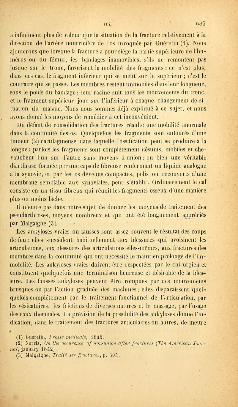 a infiniment plus de valeur que la situation de la fracture relativement à la direction de l'artère nourricière de l'os invoquée par Guéretin (1). Nous ajouterons que lorsque la fracture a pour siège la partie supérieure de l'hu- mérus ou du fémur, les bandages inamovibles, s'ils ne remontent pas jusque sur le tronc, favorisent la mobilité des fragments : ce n'est plus, dans ces cas, le fragment inférieur qui se meut sur le supérieur; c'est le contraire qui se passe. Les membres restent immobiles dans leur longueur, sous le poids du bandage; leur racine suit tous les mouvements du tronc, et le fragment supérieur joue sur l'inférieur à chaque changement de si- tuation du malade. Nous nous sommes déjà expliqué à ce sujet, et nous avons donné les moyens de remédier à cet inconvénient. Du défaut de consolidation des fractures résulte une mobilité anormale dans la continuité des os. Quelquefois les fragments sont entourés d'une tumeur (2) cartilagineuse dans laquelle l'ossification peut se produire à la longue ; parfois les fragments sont complètement désunis, mobiles et che- vauchent l'un sur l'autre sans moyens d'union; ou bien une véritable diarlhrose formée par une capsule fibreuse renfermant un liquide analogue à la synovie, et par les os devenus compactes, polis ou recouverts d'une membrane semblable aux synoviales, peut s'établir. Ordinairement le cal consiste en un tissu fibreux qui réunit les fragments osseux d'une manière plus ou moins lâche. Il n'entre pas dans notre sujet de donner les moyens de traitement des pseudarthroses, moyens nombreux et qui ont été longuement appréciés par Malgaigne (3). Les ankyloses vraies ou fausses sont assez souvent le résultat des coups de feu : elles succèdent habituellement aux blessures qui avoisinent les articulations, aux blessures des articulations elles-mêmes, aux fractures des membres dans la continuité qui ont nécessité le maintien prolongé de l'im- mobilité. Les ankyloses vraies doivent être respectées par le chirurgien et constituent quelquefois une terminaison heureuse et désirable de la bles- sure. Les fausses ankyloses peuvent être rompues par des mouvements brusques ou par l'action graduée des machines; elles disparaissent quel- quefois complètement par le traitement fonctionnel de l'articulation, par les vésicatoires, les fricliuns de diverses natures et le massage, par l'usage des eaux thermales. La prévision de la possibilité des ankyloses donne l'in- dication., dans le traitement des fractures articulaires ou autres, de mettre • (1) Guéretin, Presse médicale, 1845. (2) Norris, On the occurence ofnon-union after fractures (The American Jour' nul, january 1842). ' (S) Malgaigne, Traité des fractures, p. 304,