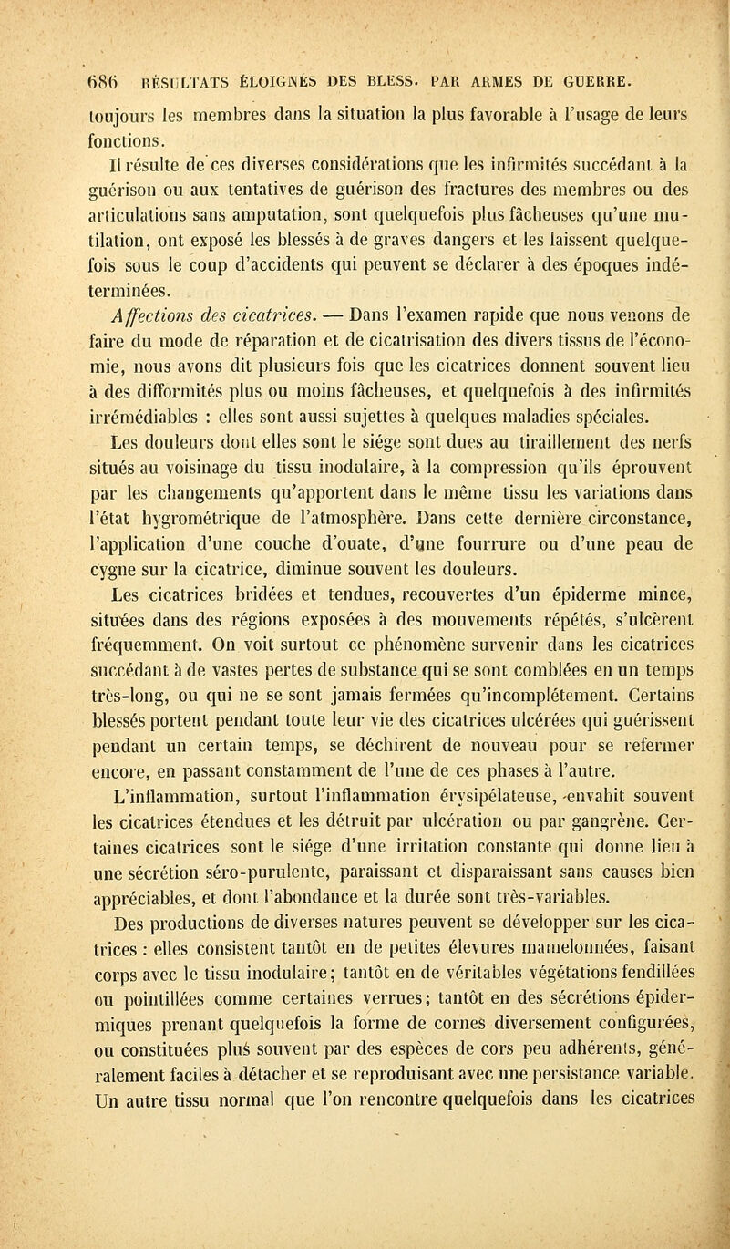 toujours les membres dans la situation la plus favorable à l'usage de leurs fonctions. Il résulte de ces diverses considérations que les infirmités succédant à la guérison ou aux tentatives de guérison des fractures des membres ou des articulations sans amputation, sont quelquefois plus fâcheuses qu'une mu- tilation, ont exposé les blessés à de graves dangers et les laissent quelque- fois sous le coup d'accidents qui peuvent se déclarer à des époques indé- terminées. Affections des cicatrices. — Dans l'examen rapide que nous venons de faire du mode de réparation et de cicatrisation des divers tissus de l'écono- mie, nous avons dit plusieurs fois que les cicatrices donnent souvent lieu à des difformités plus ou moins fâcheuses, et quelquefois à des infirmités irrémédiables : elles sont aussi sujettes à quelques maladies spéciales. Les douleurs dont elles sont le siège sont dues au tiraillement des nerfs situés au voisinage du tissu inodulaire, à la compression qu'ils éprouvent par les changements qu'apportent dans le même tissu les variations dans l'état hygrométrique de l'atmosphère. Dans cette dernière circonstance, l'application d'une couche d'ouate, d'une fourrure ou d'une peau de cygne sur la cicatrice, diminue souvent les douleurs. Les cicatrices bridées et tendues, recouvertes d'un épiderme mince, situées dans des régions exposées à des mouvements répétés, s'ulcèrent fréquemment. On voit surtout ce phénomène survenir dans les cicatrices succédant à de vastes pertes de substance qui se sont comblées en un temps très-long, ou qui ne se sont jamais fermées qu'incomplètement. Certains blessés portent pendant toute leur vie des cicatrices ulcérées qui guérissent pendant un certain temps, se déchirent de nouveau pour se refermer encore, en passant constamment de l'une de ces phases à l'autre. L'inflammation, surtout l'inflammation érysipélateuse, -envahit souvent les cicatrices étendues et les détruit par ulcération ou par gangrène. Cer- taines cicatrices sont le siège d'une irritation constante qui donne lieu à une sécrétion séro-purulente, paraissant et disparaissant sans causes bien appréciables, et dont l'abondance et la durée sont très-variables. Des productions de diverses natures peuvent se développer sur les cica- trices : elles consistent tantôt en de petites élevures mamelonnées, faisant corps avec le tissu inodulaire; tantôt en de véritables végétations fendillées ou pointillées comme certaines verrues ; tantôt en des sécrétions épider- miques prenant quelquefois la forme de cornes diversement configurées, ou constituées plus souvent par des espèces de cors peu adhérents, géné- ralement faciles à détacher et se reproduisant avec une persistance variable. Un autre tissu normal que l'on rencontre quelquefois dans les cicatrices