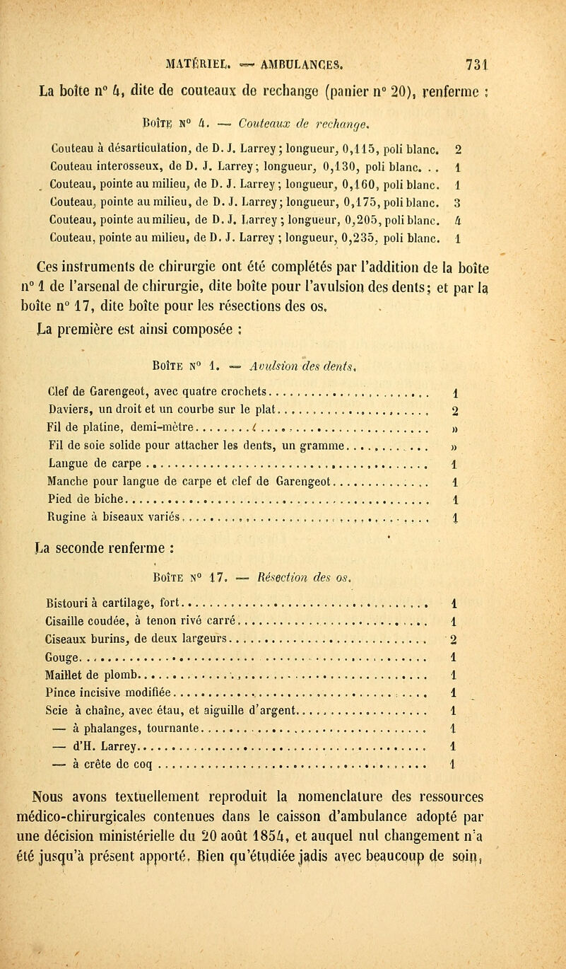 La boîte n° h, dite de couteaux de rechange (panier n° 20), renferme : Boîte n° à. — Couteaux de rechange. Couteau à désarticulation, de D. J. Larrey ; longueur, 0,115, poli blanc. 2 Couteau interosseux, de D. J. Larrey; longueur, 0,130, poli blanc. . . 1 Couteau, pointe au milieu, de D. J. Larrey ; longueur, 0,160, poli blanc. 1 Couteau, pointe au milieu, de D. J. Larrey; longueur, 0,175, poli blanc. 3 Couteau, pointe au milieu, de D. J. Larrey ; longueur, 0,205, poli blanc, à Couteau, pointe au milieu, de D. J. Larrey ; longueur, 0,235, pol blanc. 1 Ces instruments de chirurgie ont été complétés par l'addition de la boîte n° 1 de l'arsenal de chirurgie, dite boîte pour l'avulsion des dents; et par la boîte n° 17, dite boîte pour les résections des os, JLa première est ainsi composée : Boîte N° 1. — Avulsion des dents. Clef de Garengeot, avec quatre crochets 1 Daviers, un droit et un courbe sur le plat, 2 Fil de platine, demi-mètre (...., » Fil de soie solide pour attacher les dents, un gramme » Langue de carpe 1 Manche pour langue de carpe et clef de Garengeot 1 Pied de biche 1 Rugine à biseaux variés ,, , .-.,.. 1 La seconde renferme : Boîte n° 17. — Résection des os. Bistouri à cartilage, fort 1 Cisaille coudée, à tenon rivé carré ,... 1 Ciseaux burins, de deux largeurs 2 Gouge 1 Maillet de plomb , 1 Pince incisive modifiée .... 1 Scie à chaîne, avec étau, et aiguille d'argent. 1 — à phalanges, tournante. 1 — d'H. Larrey 1 — à crête de coq 1 Nous avons textuellement reproduit la nomenclature des ressources médico-chirurgicales contenues dans le caisson d'ambulance adopté par une décision ministérielle du 20 août 1854, et auquel nul changement n'a été jusqu'à présent apporté. Bien qu'étudiée jadis avec beaucoup de soin,