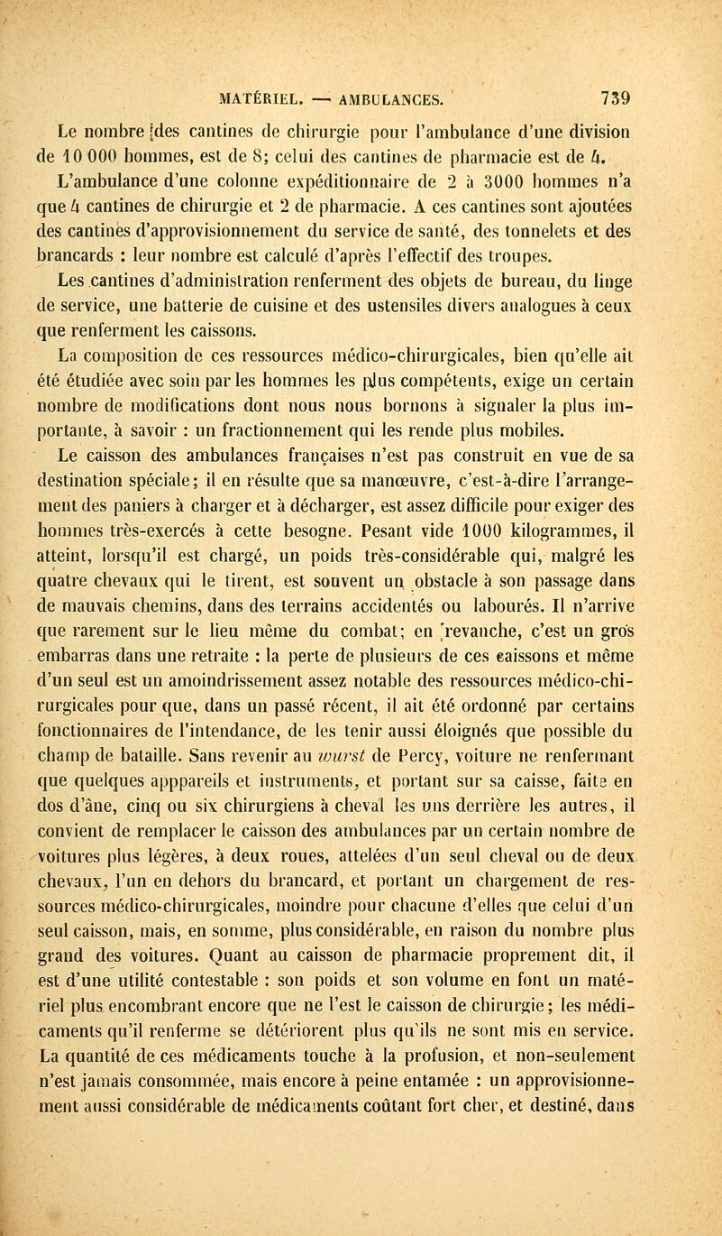 Le nombre [des cantines de chirurgie pour l'ambulance d'une division de 10 000 hommes, est de S; celui des cantines de pharmacie est de h. L'ambulance d'une colonne expéditionnaire de 2 à 3000 hommes n'a que k cantines de chirurgie et 2 de pharmacie. A ces cantines sont ajoutées des cantines d'approvisionnement du service de santé, des tonnelets et des brancards : leur nombre est calculé d'après l'effectif des troupes. Les cantines d'administration renferment des objets de bureau, du linge de service, une batterie de cuisine et des ustensiles divers analogues à ceux que renferment les caissons. La composition de ces ressources médico-chirurgicales, bien qu'elle ait été étudiée avec soin parles hommes les plus compétents, exige un certain nombre de modifications dont nous nous bornons à signaler la plus im- portante, à savoir : un fractionnement qui les rende plus mobiles. Le caisson des ambulances françaises n'est pas construit en vue de sa destination spéciale; il en résulte que sa manœuvre, c'est-à-dire l'arrange- ment des paniers à charger et à décharger, est assez difficile pour exiger des hommes très-exercés à cette besogne. Pesant vide 1000 kilogrammes, il atteint, lorsqu'il est chargé, un poids très-considérable qui, malgré les quatre chevaux qui le tirent, est souvent un. obstacle à son passage dans de mauvais chemins, dans des terrains accidentés ou labourés. Il n'arrive que rarement sur le lieu même du combat; en 'revanche, c'est un gros embarras dans une retraite : la perte de plusieurs de ces eaissons et même d'un seul est un amoindrissement assez notable des ressources médico-chi- rurgicales pour que, dans un passé récent, il ait été ordonné par certains fonctionnaires de l'intendance, de les tenir aussi éloignés que possible du champ de bataille. Sans revenir au ivurst de Percy, voiture ne renfermant que quelques apppareils et instruments, et portant sur sa caisse, faite en dos d'âne, cinq ou six chirurgiens à cheval les uns derrière les autres, il convient de remplacer le caisson des ambulances par un certain nombre de voitures plus légères, à deux roues, attelées d'un seul cheval ou de deux chevaux, l'un en dehors du brancard, et portant un chargement de res- sources médico-chirurgicales, moindre pour chacune d'elles que celui d'un seul caisson, mais, en somme, plus considérable, en raison du nombre plus grand des voitures. Quant au caisson de pharmacie proprement dit, il est d'une utilité contestable : son poids et son volume en font un maté- riel plus encombrant encore que ne l'est le caisson de chirurgie; les médi- caments qu'il renferme se détériorent plus qu'ils ne sont mis en service. La quantité de ces médicaments touche à la profusion, et non-seulement n'est jamais consommée, mais encore à peine entamée : un approvisionne- ment aussi considérable de médicaments coûtant fort cher, et destiné, dans