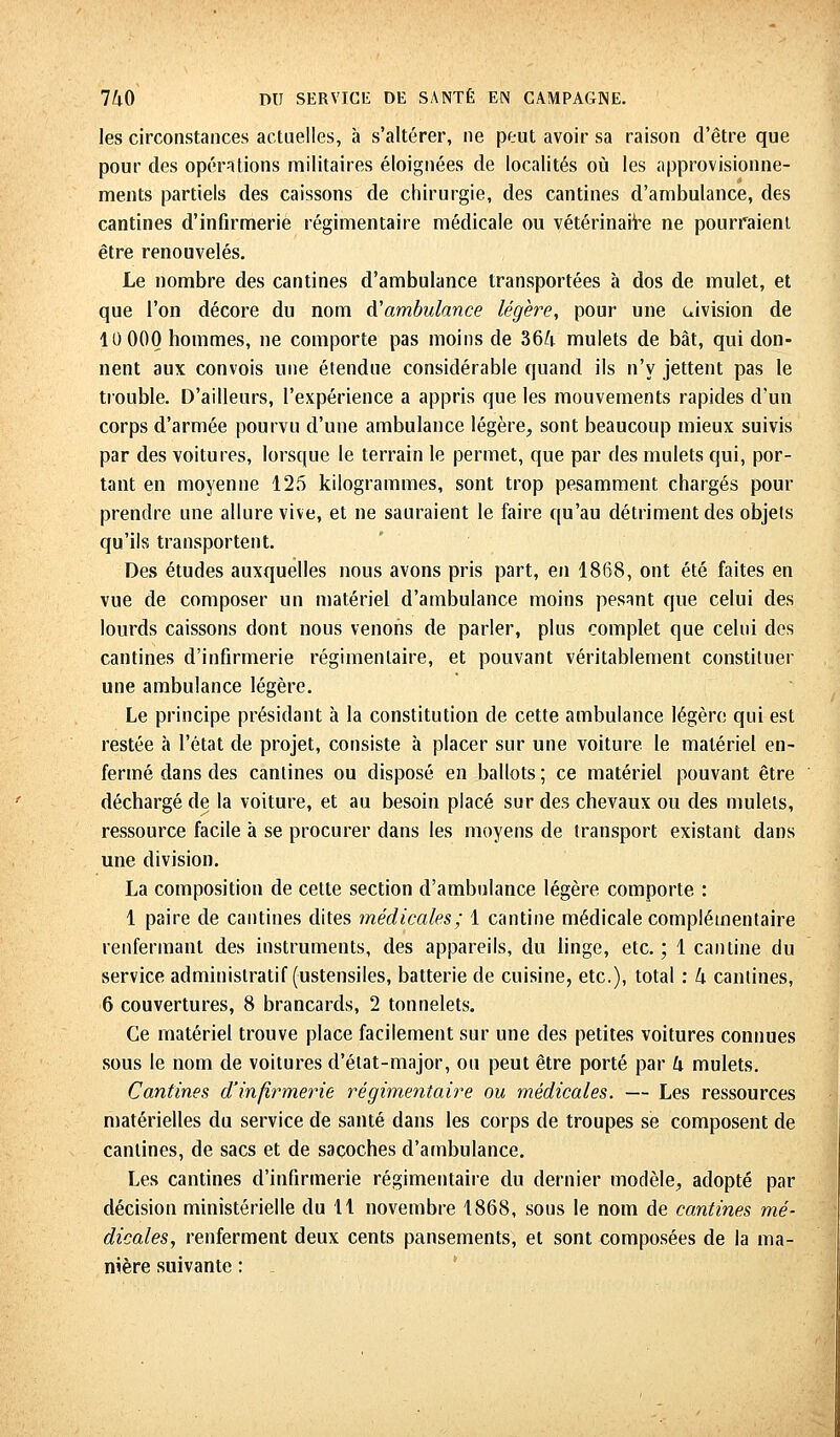 les circonstances actuelles, à s'altérer, ne peut avoir sa raison d'être que pour des opérations militaires éloignées de localités où les approvisionne- ments partiels des caissons de chirurgie, des cantines d'ambulance, des cantines d'infirmerie régimentaire médicale ou vétérinaire ne pourraient être renouvelés. Le nombre des cantines d'ambulance transportées à dos de mulet, et que l'on décore du nom d'ambulance légère, pour une uivision de 10 000 hommes, ne comporte pas moins de 36/t mulets de bât, qui don- nent aux convois une étendue considérable quand ils n'y jettent pas le trouble. D'ailleurs, l'expérience a appris que les mouvements rapides d'un corps d'armée pourvu d'une ambulance légère, sont beaucoup mieux suivis par des voitures, lorsque le terrain le permet, que par des mulets qui, por- tant en moyenne 125 kilogrammes, sont trop pesamment chargés pour prendre une allure vive, et ne sauraient le faire qu'au détriment des objets qu'ils transportent. Des études auxquelles nous avons pris part, en 1868, ont été faites en vue de composer un matériel d'ambulance moins pesant que celui des lourds caissons dont nous venons de parler, plus complet que celui des cantines d'infirmerie régimenlaire, et pouvant véritablement constituer une ambulance légère. Le principe présidant à la constitution de cette ambulance légère qui est restée à l'état de projet, consiste h placer sur une voiture le matériel en- fermé dans des cantines ou disposé en ballots ; ce matériel pouvant être déchargé de la voiture, et au besoin placé sur des chevaux ou des mulets, ressource facile à se procurer dans les moyens de transport existant dans une division. La composition de cette section d'ambulance légère comporte : 1 paire de cantines dites médicales; 1 cantine médicale complémentaire renfermant des instruments, des appareils, du linge, etc. ; 1 cantine du service administratif (ustensiles, batterie de cuisine, etc.), total : k cantines, 6 couvertures, 8 brancards, 2 tonnelets. Ce matériel trouve place facilement sur une des petites voitures connues sous le nom de voitures d'état-major, ou peut être porté par U mulets. Cantines d'infirmerie régimentaire ou médicales. — Les ressources matérielles du service de santé dans les corps de troupes se composent de cantines, de sacs et de sacoches d'ambulance. Les cantines d'infirmerie régimentaire du dernier modèle, adopté par décision ministérielle du 11 novembre 1868, sous le nom de cantines mé- dicales, renferment deux cents pansements, et sont composées de la ma- nière suivante : -