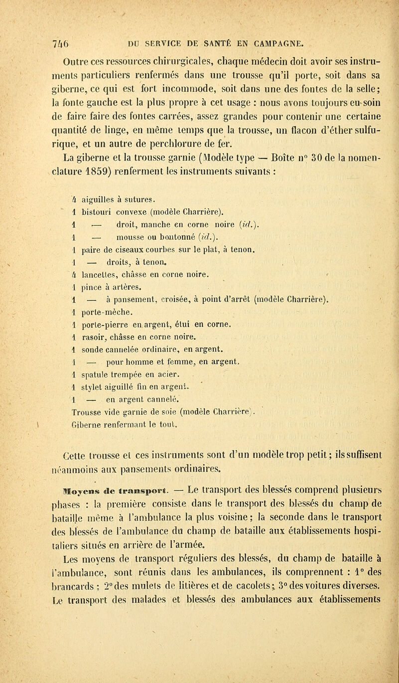 Outre ces ressources chirurgicales, chaque médecin doit avoir ses instru- ments particuliers renfermés dans une trousse qu'il porte, soit dans sa giberne, ce qui est fort incommode, soit dans une des fontes de la selle; la fonte gauche est la plus propre à cet usage : nous avons toujours en soin de faire faire des fontes carrées, assez grandes pour contenir une certaine quantité de linge, en même temps que la trousse, un flacon d'éthersulfu- rique, et un autre de perchlorure de fer. La giberne et la trousse garnie (Modèle type — Boîte n° 30 de la nomen- clature 1859) renferment les instruments suivants : k aiguilles à sutures. 1 bistouri convexe (modèle Charrière). 1 •— droit, manche en corne noire (id.). 1 — mousse ou boutonné (id.). 1 paire de ciseaux courbes sur le plat, à tenon. 1 — droits, à tenon. h lancettes, châsse en corne noire. 1 pince à artères. 1 — à pansement, croisée, à point d'arrêt (modèle Charrière). 1 porte-mèche. 1 porle-pierre en argent, étui en corne. i rasoir, châsse en corne noire. 1 sonde cannelée ordinaire, en argent. 1 — pour homme et femme, en argent. 1 spatule trempée en acier. 1 stylet aiguillé fin en argent 1 — en argent cannelé. Trousse vide garnie de soie (modèle Charrière). Giberne renfermant le tout. Cette trousse et ces instruments sont d'un modèle trop petit; ils suffisent néanmoins aux pansements ordinaires. Moyens de transport. — Le transport des blessés comprend plusieurs phases : la première consiste clans le transport des blessés du champ de bataille même à l'ambulance la plus voisine ; la seconde dans le transport des blessés de l'ambulance du champ de bataille aux établissements hospi- taliers situés en arrière de l'armée. Les moyens de transport réguliers des blessés, du champ de bataille à l'ambulance, sont réunis dans les ambulances, ils comprennent : 1° des brancards ; 2° des mulets de litières et de cacolets;. 3° des voitures diverses. Le transport des malades et blessés des ambulances aux établissements