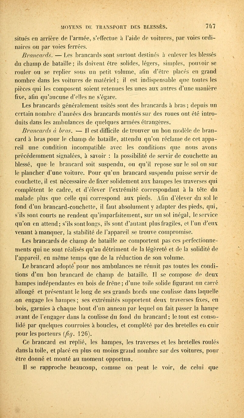 MOYENS DE TRANSPORT DES RLESSÉS. 1U1 situés en arrière de l'armée, s'effectue à l'aide de voitures, par voies ordi- naires ou par voies ferrées. Brancards. — Les brancards sont surtout destinés à enlever les blessés t du champ de bataille ; ils doivent être solides, légers, simples, pouvoir se rouler ou se replier sous un petit volume, afin d'être placés en grand nombre dans les voitures de matériel ; il est indispensable que toutes les pièces qui les composent soient retenues les unes aux autres d'une manière fixe, afin qu'aucune d'elles ne s'égare. Les brancards généralement usités sont des brancards à bras ; depuis un certain nombre d'années des brancards montés sur des roues ont été intro- duits dans les ambulances de quelques armées étrangères. Brancards à bras. — Il est difficile de trouver un bon modèle de bran- card à bras pour le champ de bataille, attendu qu'on réclame de cet appa- reil une condition incompatible avec les conditions que nous avons précédemment signalées, à savoir : la possibilité de servir de couchette au blessé, que le brancard soit suspendu, ou qu'il repose sur le sol ou sur le plancher d'une voiture. Pour qu'un brancard suspendu puisse servir de couchette, il est nécessaire de fixer solidement aux hampes les traverses qui complètent le cadre, et d'élever l'extrémité correspondant à la tête du malade plus que celle qui correspond aux pieds. Afin d'élever du sol le fond d'un brancard-couchette, il faut absolument y adapter des pieds, qui, s'ils sont courts ne rendent qu'imparfaitement, sur un sol inégal, le service qu'on en attend; s'ils sont longs, ils sont d'autant plus fragiles, et l'un d'eux venant à manquer, la stabilité de l'appareil se trouve compromise. Les brancards de champ de bataille ne comportent pas ces perfectionne- ments qui ne sont réalisés qu'au détriment de la légèreté et de la solidité de l'appareil, en même temps que de la réduction de son volume. Le brancard adopté pour nos ambulances ne réunit pas toutes les condi- tions d'un bon brancard de champ de bataille. Il se compose de deux hampes indépendantes en bois de frêne; d'une toile solide figurant un carré allongé et présentant le long de ses grands bords une coulisse dans laquelle on engage les hampes; ses extrémités supportent deux traverses fixes, en bois, garnies à chaque bout d'un anneau par lequel on fait passer la hampe avant de l'engager dans la coulisse du fond du brancard ; le tout est conso- lidé par quelques courroies à boucles, et complété par des bretelles en cuir pour les porteurs (fig. 126). Ce brancard est replié, les hampes, les traverses et les bretelles roulés dans la toile, et placé en plus ou moins grand nombre sur des voitures, pour s être donné et monté au moment opportun. Il se rapproche beaucoup, comme on peut le voir, de celui que