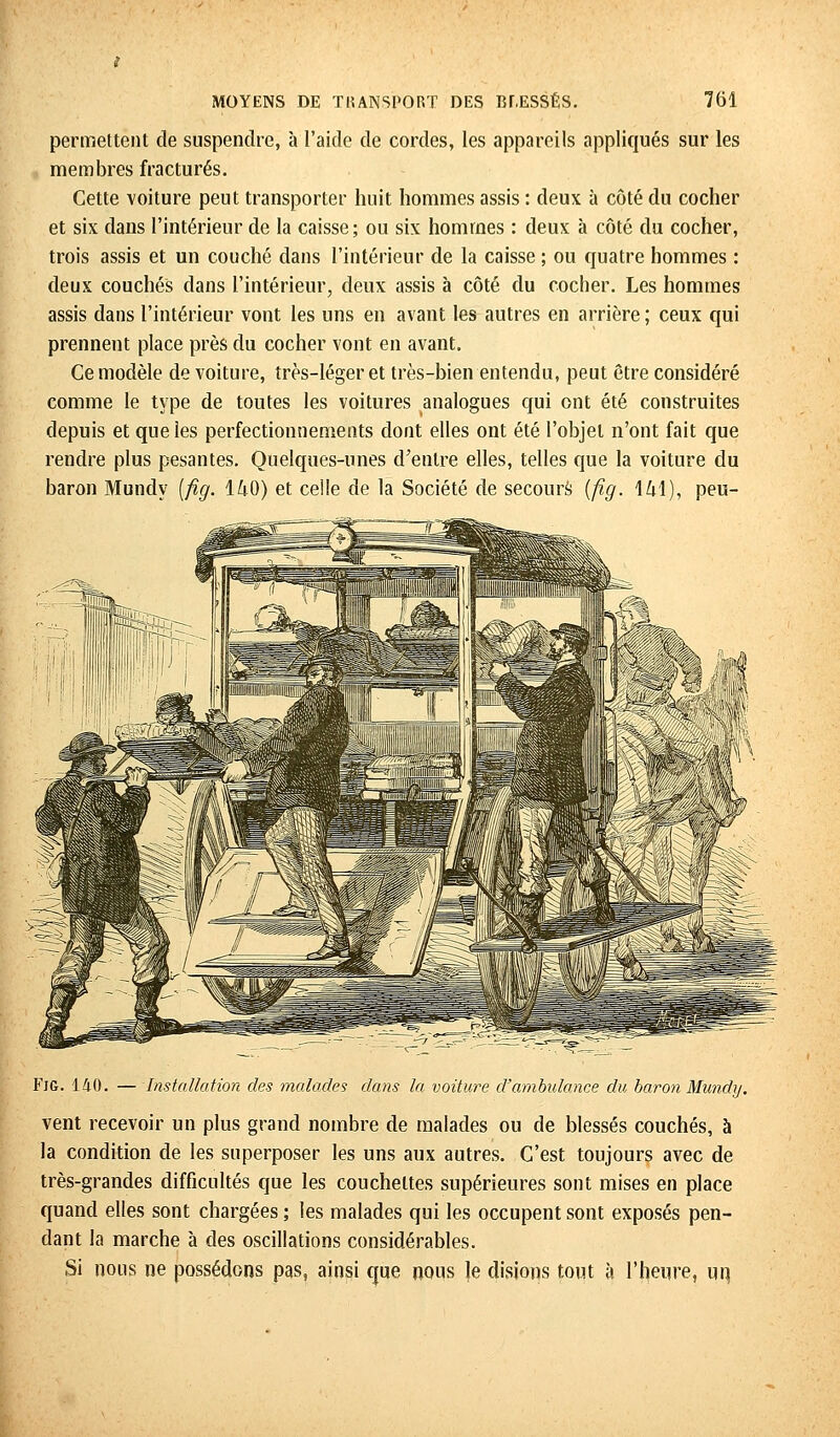 permettent de suspendre, à l'aide de cordes, les appareils appliqués sur les membres fracturés. Cette voiture peut transporter huit hommes assis : deux à côté du cocher et six dans l'intérieur de la caisse; ou six hommes : deux à côté du cocher, trois assis et un couché dans l'intérieur de la caisse ; ou quatre hommes : deux couchés clans l'intérieur, deux assis à côté du cocher. Les hommes assis dans l'intérieur vont les uns en avant les autres en arrière ; ceux qui prennent place près du cocher vont en avant. Ce modèle de voiture, très-léger et très-bien entendu, peut être considéré comme le type de toutes les voitures analogues qui ont été construites depuis et que les perfectionnements dont elles ont été l'objet n'ont fait que rendre plus pesantes. Quelques-unes d'entre elles, telles que la voiture du baron Mundy [fig. 140) et ceîle de la Société de secours {fig. 141), peu- FiG. 140. — Installation des malades dans la voiture d'ambulance du baron Mundy. vent recevoir un plus grand nombre de malades ou de blessés couchés, à la condition de les superposer les uns aux autres. C'est toujours avec de très-grandes difficultés que les couchettes supérieures sont mises en place quand elles sont chargées ; les malades qui les occupent sont exposés pen- dant la marche à des oscillations considérables. Si nous ne possédons pas, ainsi que nous le disions tout à l'heure, un,