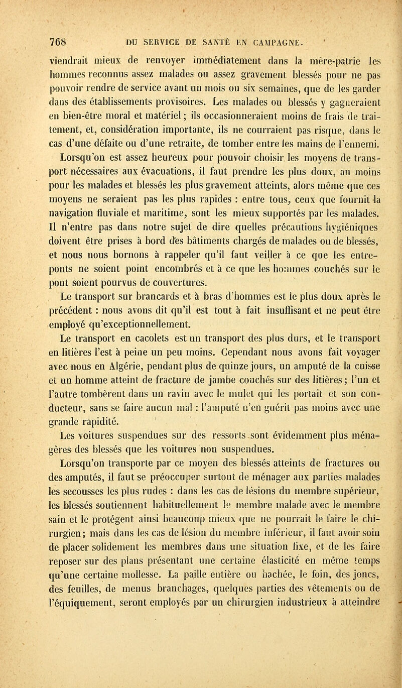 viendrait mieux de renvoyer immédiatement dans la mère-patrie les hommes reconnus assez malades ou assez gravement blessés pour ne pas pouvoir rendre de service avant un mois ou six semaines, que de les garder dans des établissements provisoires. Les malades ou blessés y gagneraient en bien-être moral et matériel ; ils occasionneraient moins de frais de trai- tement, et, considération importante, ils ne courraient pas risque, dans le cas d'une défaite ou d'une retraite, de tomber entre les mains de l'ennemi. Lorsqu'on est assez heureux pour pouvoir choisir, les moyens de trans- port nécessaires aux évacuations, il faut prendre les plus doux, au moins pour les malades et blessés les plus gravement atteints, alors même que ces moyens ne seraient pas les plus rapides : entre tous, ceux que fournit la navigation fluviale et maritime, sont les mieux supportés par les malades. Il n'entre pas dans notre sujet de dire quelles précautions hygiéniques doivent être prises à bord des bâtiments chargés de malades ou de blessés, et nous nous bornons à rappeler qu'il faut veiller à ce que les entre- ponts ne soient point encombrés et à ce que les hommes couchés sur le pont soient pourvus de couvertures. Le transport sur brancards et à bras d'hommes est le plus doux après le précédent : nous avons dit qu'il est tout à fait insuffisant et ne peut être employé qu'exceptionnellement. Le transport en cacolels est un transport des plus durs, et le transport en litières l'est à peine un peu moins. Cependant nous avons fait voyager avec nous en Algérie, pendant plus de quinze jours, un amputé de la cuisse et un homme atteint de fracture de jambe couchés sur des litières ; l'un et l'autre tombèrent dans un ravin avec le mulet qui les portait et son con- ducteur, sans se faire aucun ma! : l'amputé n'en guérit pas moins avec une grande rapidité. Les voitures suspendues sur des ressorts sont évidemment plus ména- gères des blessés que les voitures non suspendues. Lorsqu'on transporte par ce moyen des blessés atteints de fractures ou des amputés, il faut se préoccuper surtout de ménager aux parties malades les secousses les plus rudes : dans les cas de lésions du membre supérieur, les blessés soutiennent habituellement le membre malade avec le membre sain et le protègent ainsi beaucoup mieux que ne pourrait le faire le chi- rurgien; mais dans les cas de lésion du membre inférieur, il faut avoir soin de placer solidement les membres dans une situation fixe, et de les faire reposer sur des plans présentant une certaine élasticité en même temps qu'une certaine mollesse. La paille entière ou hachée, le foin, des joncs, des feuilles, de menus branchages, quelques parties des vêtements ou de l'équiquement, seront employés par un chirurgien industrieux à atteindre