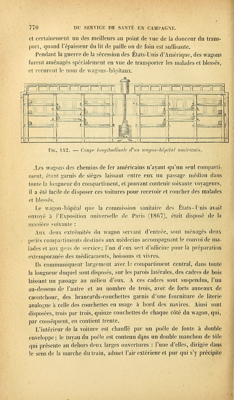 et certainement un des meilleurs au point de vue de la douceur du trans- port, quand l'épaisseur du lit de paille ou de foin est suffisante. Pendant la guerre de la sécession des États-Unis d'Amérique, des wagons furent aménagés spécialement en vue de transporter les malades et blessés, et reçurent le nom de wagons-hôpitaux. I ~ '') l'W I Fig. 142. — Coupe longitudinale d'un wagon-hôpital américain. .Les wagons des chemins de fer américains n'ayant qu'un seul comparti- ment, étant garnis de sièges laissant entre eux un passage médian dans toute la longueur du compartiment, et pouvant contenir soixante voyageurs, il a été facile de disposer ces voitures pour recevoir et coucher des malades et blessés. Le wagon-hôpital que la commission sanitaire des États-Unis avait envoyé à l'Exposition universelle de Paris (1867), était disposé de la manière suivante : Aux deux extrémités du wagon servant d'entrée, sont ménagés deux petits compartiments destinés aux médecins accompagnant le convoi de ma- lades et aux gens de service; l'un d'eux sert d'officine pour la préparation extemporanée des médicaments, boissons et vivres. Ils communiquent largement avec le compartiment central, dans toute la longueur duquel sont disposés, sur les parois latérales, des cadres de bois laissant un passage au milieu d'eux. A ces cadres sont suspendus, l'un au-dessous de l'autre et au nombre de trois, avec de forts anneaux de caoutchouc, des brancards-couchettes garnis d'une fourniture de literie analogue à celle des couchettes en usage à bord des navires. Ainsi sont disposées, trois par trois, quinze couchettes de chaque côté du wagon, qui, par conséquent, en contient trente. L'intérieur de la voilure est chauffé par un poêle de fonte à double enveloppe ; le tuyau du poêle est contenu dans un double manchon de tôle qui présente au dehors deux larges ouvertures : l'une d'elles, dirigée dans le sens de la marche du train, admet l'air extérieur et pur qui s'y précipite