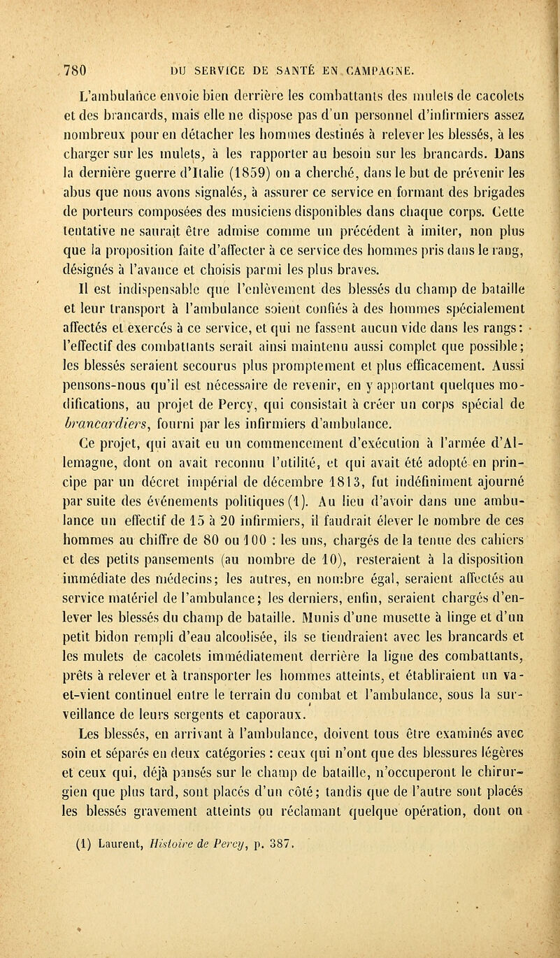 L'ambulance envoie bien derrière les combattants des mulets de cacolets et des brancards, mais elle ne dispose pas d'un personnel d'infirmiers assez nombreux pour en détacher les hommes destinés à relever les blessés, à les charger sur les mulets, à les rapporter au besoin sur les brancards. Dans la dernière guerre d'Italie (1859) on a cherché, dans le but de prévenir les abus que nous avons signalés, à assurer ce service en formant des brigades de porteurs composées des musiciens disponibles dans chaque corps. Cette tentative ne saurait être admise comme un précédent à imiter, non plus que la proposition faite d'affecter à ce service des hommes pris dans le rang, désignés à l'avance et choisis parmi les plus braves. Il est indispensable que l'enlèvement des blessés du champ de bataille et leur transport à l'ambulance soient confiés à des hommes spécialement affectés et exercés à ce service, et qui ne fassent aucun vide dans les rangs : l'effectif des combattants serait ainsi maintenu aussi complet que possible; les blessés seraient secourus plus promplement et plus efficacement. Aussi pensons-nous qu'il est nécessaire de revenir, en y apportant quelques mo- difications, au projet de Percy, qui consistait à créer un corps spécial de brancardiers, fourni par les infirmiers d'ambulance. Ce projet, qui avait eu un commencement d'exécution à l'armée d'Al- lemagne, dont on avait reconnu l'utilité, et qui avait été adopté en prin- cipe par un décret impérial de décembre 1813, fut indéfiniment ajourné par suite des événements politiques (1). Au lieu d'avoir dans une ambu- lance un effectif de 15 à 20 infirmiers, il faudrait élever le nombre de ces hommes au chiffre de 80 ou 100 : les uns, chargés de la tenue des cahiers et des petits pansements (au nombre de 10), resteraient à la disposition immédiate des médecins; les autres, en nombre égal, seraient affectés au service matériel de l'ambulance; les derniers, enfin, seraient chargés d'en- lever les blessés du champ de bataille. Munis d'une musette à linge et d'un petit bidon rempli d'eau alcoolisée, ils se tiendraient avec les brancards et les mulets de cacolets immédiatement derrière la ligue des combattants, prêts à relever et à transporter les hommes atteints, et établiraient un va- et-vient continuel entre le terrain du combat et l'ambulance, sous la sur- veillance de leurs sergents et caporaux. Les blessés, en arrivant à l'ambulance, doivent tous être examinés avec soin et séparés en deux catégories : ceux qui n'ont que des blessures légères et ceux qui, déjà pansés sur le champ de bataille, n'occuperont le chirur- gien que plus tard, sont placés d'un côté; tandis que de l'autre sont placés les blessés gravement atteints pu réclamant quelque opération, dont on (1) Laurent, Histoire de Percy, p. 387.