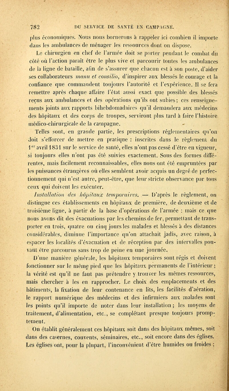 plus économiques. Nous nous bornerons à rappeler ici combien il importe dans les ambulances de ménager les ressources dont on dispose. Le chirurgien en chef de l'armée doit se porter pendant le combat du côté où l'action paraît être le plus vive et parcourir toutes les ambulances de la ligne de bataille, afin de s'assurer que chacun est à son poste, d'aider ses collaborateurs manu et consilio, d'inspirer aux blessés le courage et la confiance que commandent toujours l'autorité et l'expérience. Il se fera remettre après chaque affaire l'état aussi exact que possible des blessés reçus aux ambulances et des opérations qu'ils ont subies; ces renseigne- ments joints aux rapports bihebdomadaires qu'il demandera aux médecins des hôpitaux et des corps de troupes, serviront plus tard à faire l'histoire médico-chirurgicale de la campagne. Telles sont, en grande partie, les prescriptions réglementaires qu'on doit s'efforcer de mettre en pratique : inscrites dans le règlement du 1er avril 1831 sur le service de santé, elles n'ont pas cessé d'être en vigueur, si toujours elles n'ont pas été suivies exactement. Sous des formes diffé- rentes, mais facilement reconnaissables, elles nous ont été empruntées par les puissances étrangères où elles semblent avoir acquis un degré de perfec- tionnement qui n'est autre, peut-être, que leur stricte observance par tous ceux qui doivent les exécuter. Installation des hôpitaux temporalités. — D'après le règlement, on distingue ces établissements en hôpitaux de première, de deuxième et de troisième ligne, à partir de la base d'opérations de l'armée : mais ce que nous avons dit des évacuations par les chemins de fer, permettant de trans- porter en trois, quatre ou cinq jours les malades et blessés à des distances considérables, diminue l'importance qu'on attachait jadis, avec raison, à espacer les localités d'évacuation et de réception par des intervalles pou- vant être parcourus sans trop de peine en une journée. D'une manière générale, les hôpitaux temporaires sont régis et doivent fonctionner sur le même pied que les hôpitaux permanents de l'intérieur; la vérité est qu'il ne faut pas prétendre y trouver les mêmes ressources, mais chercher à les en rapprocher. Le choix des emplacements et des bâtiments, la fixation de leur contenance en lits, les facilités d'aération, le rapport numérique des médecins et des infirmiers aux malades sont les points qu'il importe de noter dans leur installation ; les moyens de traitement, d'alimentation, etc., se complétant presque toujours promp- tement. On établit généralement ces hôpitaux soit dans des hôpitaux mêmes, soit dans des casernes, couvents, séminaires, etc., soit encore dans des églises. Les églises ont, pour la plupart, l'inconvénient d'être humides ou froides ;