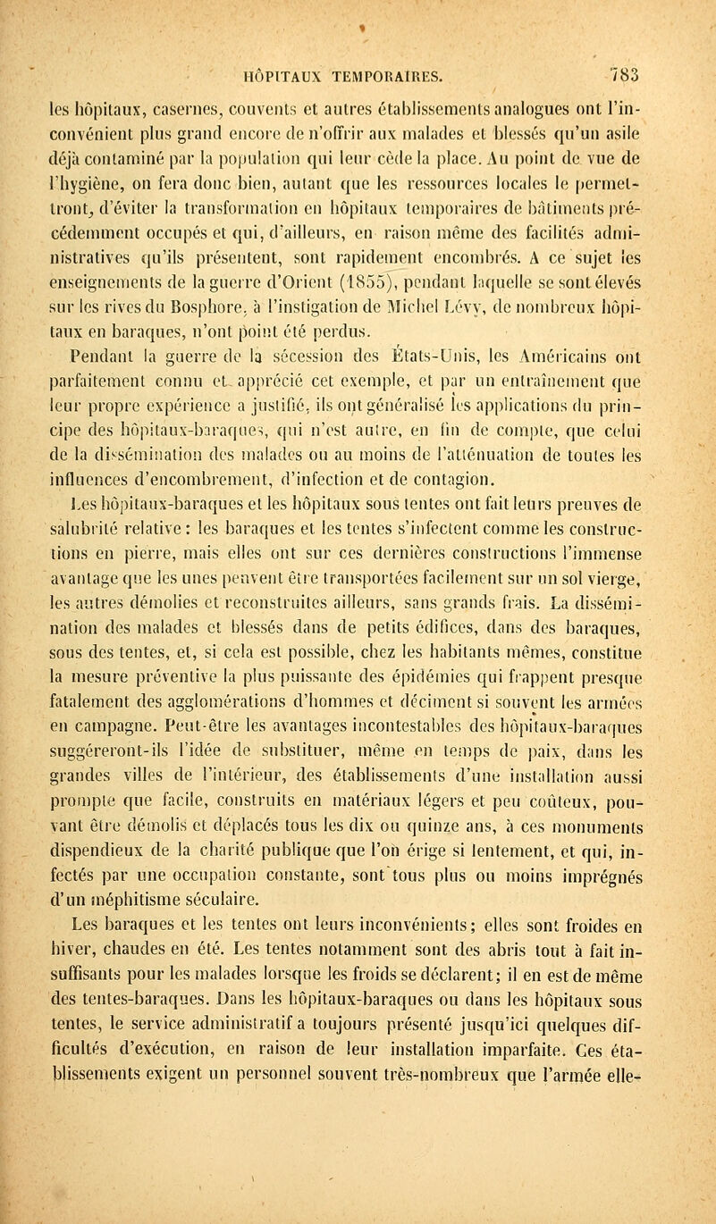 les hôpitaux, casernes, couvents et autres établissements analogues ont l'in- convénient plus grand encore de n'offrir aux malades et blessés qu'un asile déjà contaminé par la population qui leur cède la place. Au point de vue de l'hygiène, on fera donc bien, autant que les ressources locales le permet- tront^ d'éviter la transformation en hôpitaux temporaires de bâtiments pré- cédemment occupés et qui, d'ailleurs, en raison même des facilités admi- nistratives qu'ils présentent, sont rapidement encombrés. A ce sujet les enseignements de la guerre d'Orient (1855), pendant Inquelle se sont élevés sur les rives du Bosphore, à l'instigation de Michel Lévy, de nombreux hôpi- taux en baraques, n'ont point été perdus. Pendant la guerre de la sécession des États-Unis, les Américains ont parfaitement connu et- apprécié cet exemple, et par un entraînement que leur propre expérience a justifié, ils ont généralisé les applications du prin- cipe des hôpitaux-baraques, qui n'est autre, en lin de compte, que celui de la dissémination des malades ou au moins de l'atténuation de toutes les influences d'encombrement, d'infection et de contagion. Les hôpitaux-baraques et les hôpitaux sous tentes ont fait leurs preuves de salubrité relative : les baraques et les tentes s'infectent comme les construc- tions en pierre, mais elles ont sur ces dernières constructions l'immense avantage que les unes peuvent être transportées facilement sur un sol vierge, les autres démolies et reconstruites ailleurs, sans grands frais. La dissémi- nation des malades et blessés dans de petits édifices, dans des baraques, sous des tentes, et, si cela est possible, chez les habitants mêmes, constitue la mesure préventive la plus puissante des épidémies qui happent presque fatalement des agglomérations d'hommes et déciment si souvent les armées en campagne. Peut-être les avantages incontestables des hôpitaux-baraques suggéreront-ils l'idée de substituer, même en temps de paix, dans les grandes villes de l'intérieur, des établissements d'une installation aussi prompte que facile, construits en matériaux légers et peu coûteux, pou- vant être démolis et déplacés tous les dix ou quinze ans, à ces monuments dispendieux de la chanté publique que l'on érige si lentement, et qui, in- fectés par une occupation constante, sonttous plus ou moins imprégnés d'un inéphitisme séculaire. Les baraques et les tentes ont leurs inconvénients; elles sont froides en hiver, chaudes en été. Les tentes notamment sont des abris tout à fait in- suffisants pour les malades lorsque les froids se déclarent; il en est de même des tentes-baraques. Dans les hôpitaux-baraques ou dans les hôpitaux sous tentes, le service administratif a toujours présenté jusqu'ici quelques dif- ficultés d'exécution, en raison de leur installation imparfaite. Ces éta- blissements exigent un personnel souvent très-nombreux que l'armée elle-