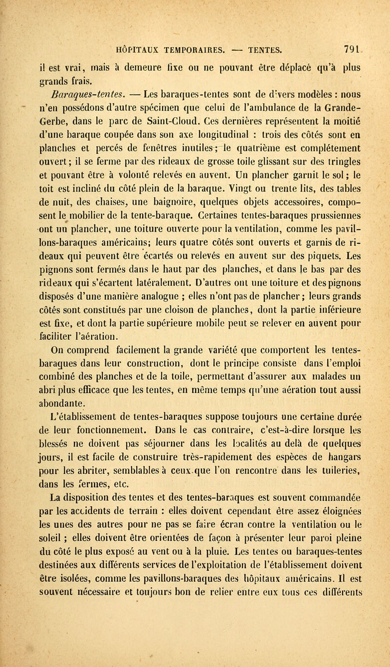 il est vrai, mais à demeure fixe ou ne pouvant être déplacé qu'à plus grands frais. Baraques-tentes. — Les baraques-tentes sont de divers modèles : nous n'en possédons d'autre spécimen que celui de l'ambulance de la Grande- Gerbe, dans le parc de Saint-Cloud. Ces dernières représentent la moitié d'une baraque coupée dans son axe longitudinal : trois des côtés sont en planches et percés de fenêtres inutiles ; le quatrième est complètement ouvert; il se ferme par des rideaux de grosse toile glissant sur des tringles et pouvant être à volonté relevés en auvent. Un plancher garnit le sol ; le toit est incliné du côté plein de la baraque. Vingt ou trente lits, des tables de nuit, des chaises, une baignoire, quelques objets accessoires, compo- sent le mobilier de la tente-baraque. Certaines tentes-baraques prussiennes ont un plancher, une toiture ouverte pour la ventilation, comme les pavil- lons-baraques américains; leurs quatre côtés sont ouverts et garnis de ri- deaux qui peuvent être écartés ou relevés en auvent sur des piquets. Les pignons sont fermés dans le haut par des planches, et dans le bas par des rideaux qui s'écartent latéralement. D'autres ont une toiture et des pignons disposés d'une manière analogue ; elles n'ont pas de plancher ; leurs grands côtés sont constitués par une cloison de planches, dont la partie inférieure est fixe, et dont la partie supérieure mobile peut se relever en auvent pour faciliter l'aération. On comprend facilement la grande variété que comportent les tentes- baraques dans leur construction, dont le principe consiste dans l'emploi combiné des planches et de la toile, permettant d'assurer aux malades un abri plus efficace que les tentes, en même temps qu'une aération tout aussi abondante. L'établissement de tentes-baraques suppose toujours une certaine durée de leur fonctionnement. Dans le cas contraire, c'est-à-dire lorsque les blessés ne doivent pas séjourner dans les localités au delà de quelques jours, il est facile de construire très-rapidement des espèces de hangars pour les abriter, semblables à ceux.que l'on rencontre dans les tuileries, dans les fermes, etc. La disposition des tentes et des tentes-baraques est souvent commandée par les accidents de terrain : elles doivent cependant être assez éloignées les unes des autres pour ne pas se faire écran contre la ventilation ou le soleil ; elles doivent être orientées de façon à présenter leur paroi pleine du côté le plus exposé au vent ou à la pluie. Les tentes ou baraques-tentes destinées aux différents services de l'exploitation de l'établissement doivent être isolées, comme les pavillons-baraques des hôpitaux américains. Il est souvent nécessaire et toujours bon de relier entre eux tous ces différents