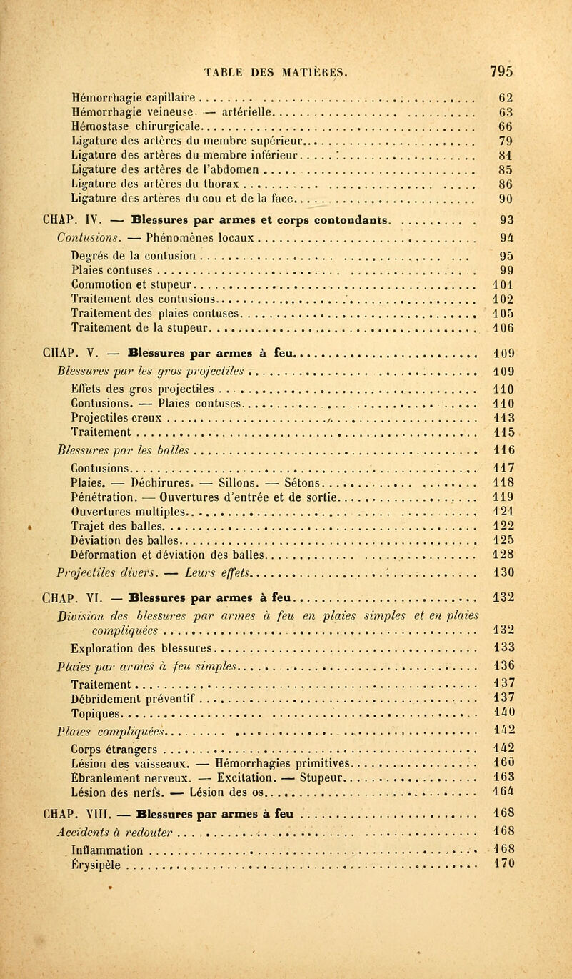 Hémorrhagie capillaire 62 Hémorrhagie veineuse- — artérielle 63 Hémostase chirurgicale 66 Ligature des artères du membre supérieur 79 Ligature des artères du membre inférieur : 81 Ligature des artères de l'abdomen 85 Ligature des artères du thorax 86 Ligature des artères du cou et de la face 90 CHAP. IV. — Blessures par armes et corps contondants 93 Contusions. — Phénomènes locaux 94 Degrés de la contusion 95 Plaies confuses . 99 Commotion et stupeur 101 Traitement des contusions 102 Traitement des plaies cor.tuses 105 Traitement de la stupeur 106 CHAP. V. — Blessures par armes à feu 109 Blessures par les gros projectiles 109 Effets des gros projectiles 110 Contusions. — Plaies contuses 110 Projectiles creux , 113 Traitement 115 Blessures par les balles 116 Contusions 117 Plaies. — Déchirures. — Sillons. — Sétons . 118 Pénétration. — Ouvertures d'entrée et de sortie 119 Ouvertures multiples 121 Trajet des balles 122 Déviation des balles 125 Déformation et déviation des balles 128 Projectiles divers. — Leurs effets 130 CHAP. VI. — Blessures par armes à feu 132 Division des blessures par armes à feu en plaies simples et en plaies compliquées 132 Exploration des blessures 133 Plaies par armes à feu simples 136 Traitement 137 Débrideraient préventif 137 Topiques • 140 Plates compliquées 142 Corps étrangers 142 Lésion des vaisseaux. — Hémorrhagies primitives 160 Ébranlement nerveux. — Excitation. — Stupeur 163 Lésion des nerfs. — Lésion des os 164 CHAP. VIII. — Blessures par armes à feu 168 Accidents à redouter 168 Inflammation 168 Érysipèle 170